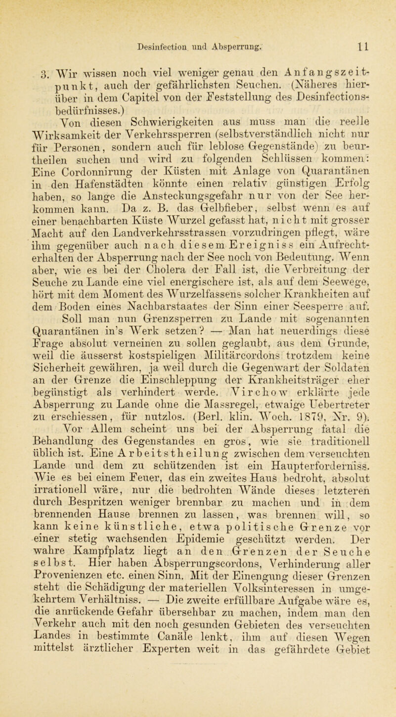 3. Wir wissen noch viel weniger genau den Anfangszeit- punkt, auch der gefährlichsten Seuchen. (Näheres hier- über in dem Capitel von der Feststellung des JDesinfections- bedürfnisses.) Von diesen Schwierigkeiten aus muss man die reelle Wirksamkeit der Verkehrssperren (selbstverständlich nicht nur für Personen, sondern auch für leblose Gegenstände) zu beur- theilen suchen und wird zu folgenden Schlüssen kommen: Eine Cordonnirung der Küsten mit Anlage von Quarantänen in den Hafenstädten könnte einen relativ günstigen Erfolg haben, so lange die Ansteckungsgefahr nur von der See her- kommen kann. Da z. B. das Gelbfieber, selbst wenn es auf einer benachbarten Küste Wurzel gefasst hat, nicht mit grosser Macht auf den Landverkehrsstrassen vorzudringen pflegt, wäre ihm gegenüber auch nach diesem Ereigniss ein Aufrecht- erhalten der Absperrung nach der See noch von Bedeutung. Wenn aber, wie es bei der Cholera der Fall ist, die Verbreitung der Seuche zu Lande eine viel energischere ist, als auf dem Seewege, hört mit dem Moment des Wurzelfassens solcher Krankheiten auf dem Boden eines Nachbarstaates der Sinn einer Seesperre auf. Soll man nun Grenzsperren zu Lande mit sogenannten Quarantänen in’s Werk setzen? — Man hat neuerdings diese Frage absolut verneinen zu sollen geglaubt, aus dem Grunde-, weil die äusserst kostspieligen Militärcordons trotzdem keine Sicherheit gewähren, ja weil durch die Gegenwart der Soldaten an der Grenze die Einschleppung der Krankheitsträger eher begünstigt als verhindert werde. Virchow erklärte jede Absperrung zu Lande ohne die Massregel, etwaige LVbertreter zu erschiessen, für nutzlos. (Berl. klin. Woch. 1879, Nr. 9). Vor Allem scheint uns bei der Absperrung fatal die Behandlung des Gegenstandes en gros, wie sie traditionell üblich ist. Eine Arbeitsteilung zwischen dem verseuchten Lande und dem zu schützenden ist ein Haupterforderniss. Wie es bei einem Feuer, das ein zweites Haus bedroht, absolut irrationell wäre, nur die bedrohten Wände dieses letzteren durch Bespritzen weniger brennbar zu machen und in dem brennenden Hanse brennen zu lassen, was brennen will, so kann keine künstliche, etwa politische Grenze vor einer stetig wachsenden Epidemie geschützt werden. Der wahre Kampfplatz liegt an den Grenzen der Seuche selbst. Hier haben Absperrungscordons, Verhinderung aller Provenienzen etc. einen Sinn. Mit der Einengung dieser Grenzen steht die Schädigung der materiellen Volksinteressen in umge- kehrtem Verhältniss. — Die zweite erfüllbare Aufgabe wäre es, die anrückende Gefahr übersehbar zu machen, indem man den Verkehr auch mit den noch gesunden Gebieten des verseuchten Landes in bestimmte Canäle lenkt, ihm auf diesen Wegen mittelst ärztlicher Experten weit in das gefährdete Gebiet