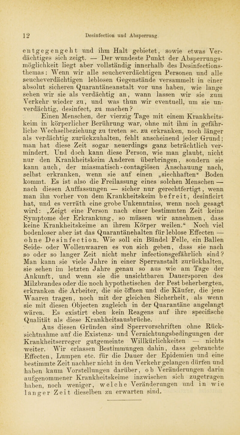 entgegengellt und ihm Halt gebietet, sowie etwas Ver- dächtiges sich zeigt. — Der wundeste Punkt der Absperrungs- möglichkeit liegt aber vollständig innerhalb des Desinfections- themas: Wenn wir alle seucheverdächtigen Personen und alle seucheverdächtigen leblosen Gegenstände versammelt in einer absolut sicheren Quarantäneanstalt vor uns haben, wie lange sehen wir sie als verdächtig an, wann lassen wir sie zum Verkehr wieder zu, und was thun wir eventuell, um sie un- verdächtig, desinfect, zu machen? Einen Menschen, der vierzig Tage mit einem Krankheits- keim in körperlicher Berührung war, ohne mit ihm in gefähr- liche Wechselbeziehung zu treten sc. zu erkranken, noch länger als verdächtig zurückzuhalten, fehlt anscheinend jeder Grund; man hat diese Zeit sogar neuerdings ganz beträchtlich ver- mindert. Und doch kann diese Person, wie man glaubt, nicht nur den Krankheitskeim Anderen überbringen, sondern sie kann auch, der miasmatisch - contagiösen Anschauung nach, selbst erkranken, wenn sie auf einen „siechhaften“ Boden kommt. Es ist also die Freilassung eines solchen Menschen — nach diesen Auffassungen — sicher nur gerechtfertigt, wenn man ihn vorher von dem Krankheitskeim befreit, desinficirt hat, und es verräth eine grobe Unkenntniss, wenn noch gesagt wird: „Zeigt eine Person nach einer bestimmten Zeit keine Symptome der Erkrankung, so müssen wir annehmen, dass keine Krankheitskeime an ihrem Körper weilen.“ Koch viel bodenloser aber ist das Quarantänehalten für leblose Effecten — ohne Desinfection. Wie soll ein Bündel Felle, ein Ballen Seide- oder Wollenwaaren es von sich geben, dass sie nach so oder so langer Zeit nicht mehr infectionsgefährlich sind ? Man kann sie viele Jahre in einer Sperranstalt zurückhalten, sie sehen im letzten Jahre genau so aus wie am Tage der Ankunft, und wrenn sie die unsichtbaren Dauersporen des Milzbrandes oder die noch hypothetischen der Pest beherbergten, erkranken die Arbeiter, die sie öffnen und die Käufer, die jene Waaren tragen, noch mit der gleichen Sicherheit, als wenn sie mit diesen Objecten zugleich in der Quarantäne angelangt wären. Es existirt eben kein Reagens auf ihre specifische Qualität als diese Krankheitsausbrüche. Aus diesen Gründen sind Sperrvorschriften ohne Rück- sichtnahme auf die Existenz- und Vernichtungsbedingungen der Krankheitserreger gutgemeinte Willkürlichkeiten — nichts weiter. Wir erlassen Bestimmungen dahin, dass gebrauchte Effecten, Lumpen etc. für die Dauer der Epidemien und eine bestimmte Zeit nachher nicht in den Verkehr gelangen dürfen und haben kaum Vorstellungen darüber, ob Veränderungen darin aufgenommener Krankheitskeime inzwischen sicli zugetragen haben, noch weniger, welche Veränderungen und in wie langer Zeit dieselben zu erwarten sind.
