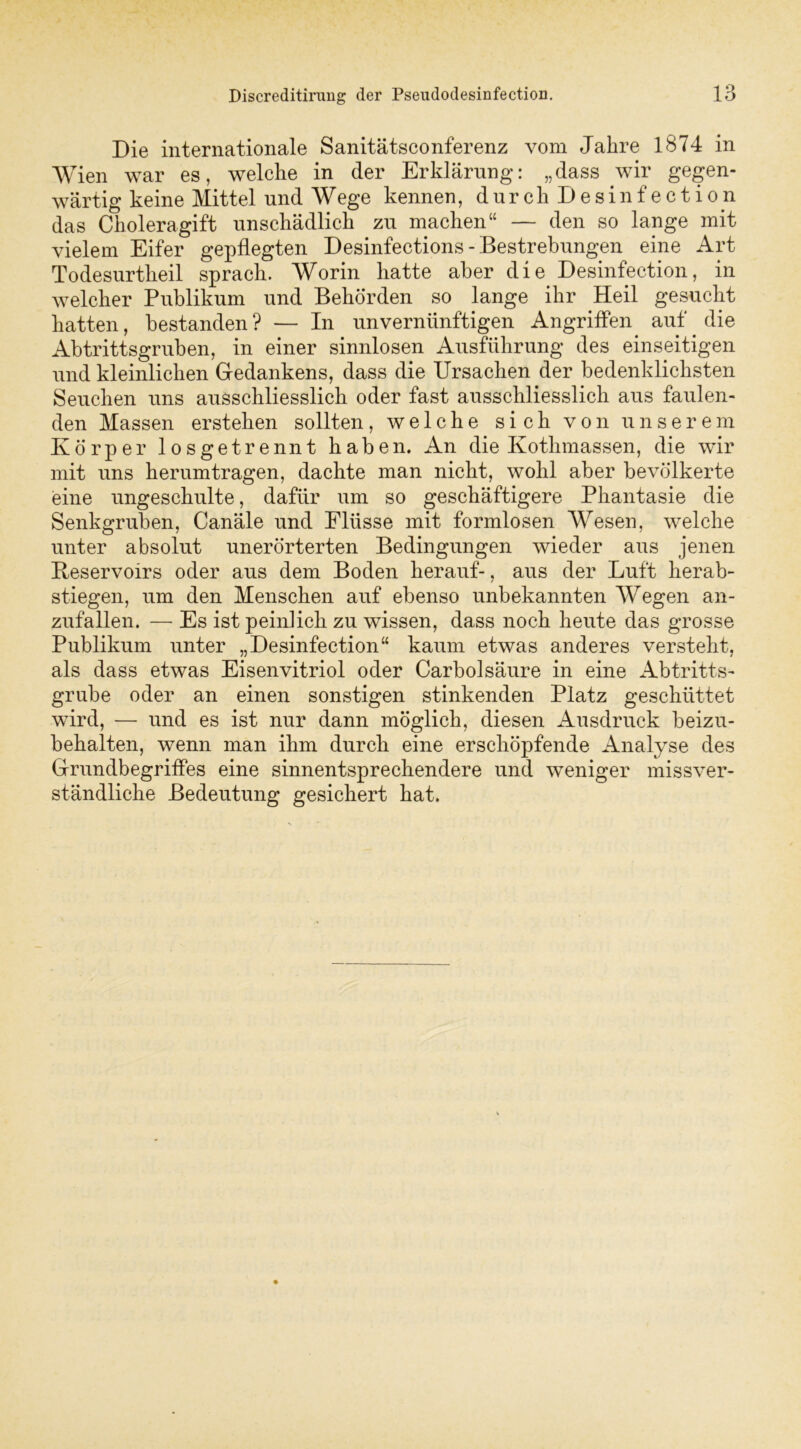 Die internationale Sanitätsconferenz vom Jahre 1874 in Wien war es, welche in der Erklärung: „dass wir gegen- wärtig keine Mittel und W ege kennen, durchDesinfection das Choleragift unschädlich zu machen“ — den so lange mit vielem Eifer gepflegten Desinfections - Bestrebungen eine Art Todesurtheil sprach. Worin hatte aber d i e. Desinfection, in welcher Publikum und Behörden so lange ihr Heil gesucht hatten, bestanden? — In unvernünftigen Angriffen. auf die Abtrittsgruben, in einer sinnlosen Ausführung des einseitigen und kleinlichen Gedankens, dass die Ursachen der bedenklichsten Seuchen uns ausschliesslich oder fast ausschliesslich aus faulen- den Massen erstehen sollten, welche sich von unserem Körper losgetrennt haben. An die Kotlnnassen, die wir mit uns herumtragen, dachte man nicht, wohl aber bevölkerte eine ungeschulte, dafür um so geschäftigere Phantasie die Senkgruben, Canäle und Flüsse mit formlosen Wesen, welche unter absolut unerörterten Bedingungen wieder aus jenen Beservoirs oder aus dem Boden herauf-, aus der Luft herab- stiegen, um den Menschen auf ebenso unbekannten Wegen an- zufallen. — Es ist peinlich zu wissen, dass noch heute das grosse Publikum unter „Desinfection“ kaum etwas anderes versteht, als dass etwas Eisenvitriol oder Carbolsäure in eine Abtritts- grube oder an einen sonstigen stinkenden Platz geschüttet wird, — und es ist nur dann möglich, diesen Ausdruck beizu- behalten, wenn man ihm durch eine erschöpfende Analyse des Grundbegriffes eine sinnentsprechendere und weniger missver- ständliche Bedeutung gesichert hat.