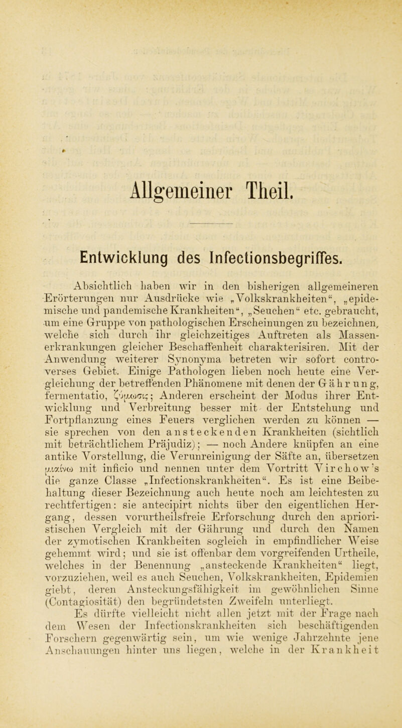 Allgemeiner Theil. Entwicklung des InfectionsbegrifTes. Absichtlich haben wir in den bisherigen allgemeineren Erörterungen nur Ausdrücke wie „Volkskrankheiten“, „epide- mische und pandemischeKrankheiten“, „Seuchen“ etc. gebraucht, um eine Gruppe von pathologischen Erscheinungen zu bezeichnen, welche sich durch ihr gleichzeitiges Auftreten als Massen- erkrankungen gleicher Beschaffenheit charakterisiren. Mit der Anwendung weiterer Synonyma betreten wir sofort contro- verses Gebiet. Einige Pathologen lieben noch heute eine Ver- gleichung der betreffenden Phänomene mit denen der Gähr ung, fermentatio, Anderen erscheint der Modus ihrer Ent- wicklung und Verbreitung besser mit der Entstehung und Fortpflanzung eines Feuers verglichen werden zu können — sie sprechen von den ansteckenden Krankheiten (sichtlich mit beträchtlichem Präjudiz); — noch Andere knüpfen an eine antike Vorstellung, die Verunreinigung der Säfte an, übersetzen pwdvto mit inficio und nennen unter dem Vortritt Vircliow's die ganze Classe „Infectionskrankheiten“. Es ist eine Beibe- haltung dieser Bezeichnung auch heute noch am leichtesten zu rechtfertigen: sie antecipirt nichts über den eigentlichen Her- gang, dessen vorurtheilsfreie Erforschung durch den aphori- stischen Vergleich mit der Gährung und durch den Namen der zymotisclien Krankheiten sogleich in empfindlicher Weise gehemmt wird; und sie ist offenbar dem vorgreifenden Urtheile, welches in der Benennung „ansteckende Krankheiten“ liegt, vorzuziehen, weil es auch Seuchen, Volkskrankheiten, Epidemien giebt, deren Ansteckungsfähigkeit im gewöhnlichen Sinne (Contagiosität) den begründetsten Zweifeln unterliegt. Es dürfte vielleicht nicht allen jetzt mit der Frage nach dem Wesen der Infectionskrankheiten sich beschäftigenden Forschern gegenwärtig sein, um wie wenige Jahrzehnte jene Anschauungen hinter uns liegen, welche in der Krankheit