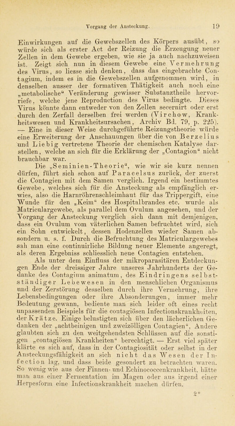 Einwirkungen auf die Gewebszellen des Körpers ausübt, so würde sieb als erster Act der Reizung die Erzeugung neuer Zellen in dem Gewebe ergeben, wie sie ja auch nachzuweisen ist. Zeigt sich nun in diesem Gewebe eine Vermehrung des Virus, so Hesse sich denken, dass das eingebrachte Con- tagium, indem es in die Gewebszellen aufgenommen wird, in denselben ausser der formativen Thätigkeit auch noch eine „metabolische“ Veränderung gewisser Substanztheile hervor- riefe , welche jene Reproduction des Virus bedingte. Dieses Virus könnte dann entweder von den Zellen secernirt oder erst durch den Zerfall derselben frei werden (Virchow, Krank- heitswesen und Krankheitsursachen, Archiv Bd. 79, p. 225). — Eine in dieser Weise durchgeführte Reizungstheorie würde eine Erweiterung der Anschauungen über die von Berzelius und Liebig vertretene Theorie der chemischen Katalyse dar- stellen, welche an sich für die Erklärung der „Contagion“ nicht brauchbar war. Die „Seminien-Theorie“, wie wir sie kurz nennen dürfen, führt sich schon auf Paracelsus zurück, der zuerst die Contagien mit dem Samen verglich. Irgend ein bestimmtes Gewebe, welches sich für die Ansteckung als empfänglich er- wies, also die Harnröhrenschleimhaut für das Trippergift, eine Wunde für den „Keim“ des Hospitalbrandes etc. wurde als Matriculargewebe, als parallel dem Ovulum angesehen, und der Vorgang der Ansteckung verglich sich dann mit demjenigen, dass ein Ovulum vom väterlichen Samen befruchtet wird, sich ein Sohn entwickelt, dessen Hodenzellen wieder Samen ab- sondern u. s. f. Durch die Befruchtung des Matriculargewebes sah man eine continuirliche Bildung neuer Elemente angeregt, als deren Ergebniss schliesslich neue Contagien entstehen. Als unter dem Einfluss der mikroparasitären Entdeckun- gen Ende der dreissiger Jahre unseres Jahrhunderts der Ge- danke des Contagium animatum, des Eindringens selbst- ständiger Lebewesen in den menschlichen Organismus und der Zerstörung desselben durch ihre Vermehrung, ihre Lebensbedingungen oder ihre Absonderungen, immer mehr Bedeutung gewann, bediente man sich leider oft eines recht unpassenden Beispiels für die contagiösen Infectionskrankheiten, der Krätze. Einige belustigten sich über den lächerlichen Ge- danken der „achtbeinigen und zweizölligen Contagien“, Andere glaubten sich zu den weitgehendsten Schlüssen auf die sonsti- gen „contagiösen Krankheiten“ berechtigt. — Erst viel später klärte es sich auf, dass in der Contagiosität oder selbst in der Ansteckungsfähigkeit an sich nicht das Wesen der I n- fection lag, und dass beide gesondert zu betrachten waren. So wenig wie aus der Finnen- und Echinococcenkrankheit, hätte man aus einer Fermentation im Magen oder aus irgend einer Herpesform eine Infectionskrankheit machen dürfen. 2*