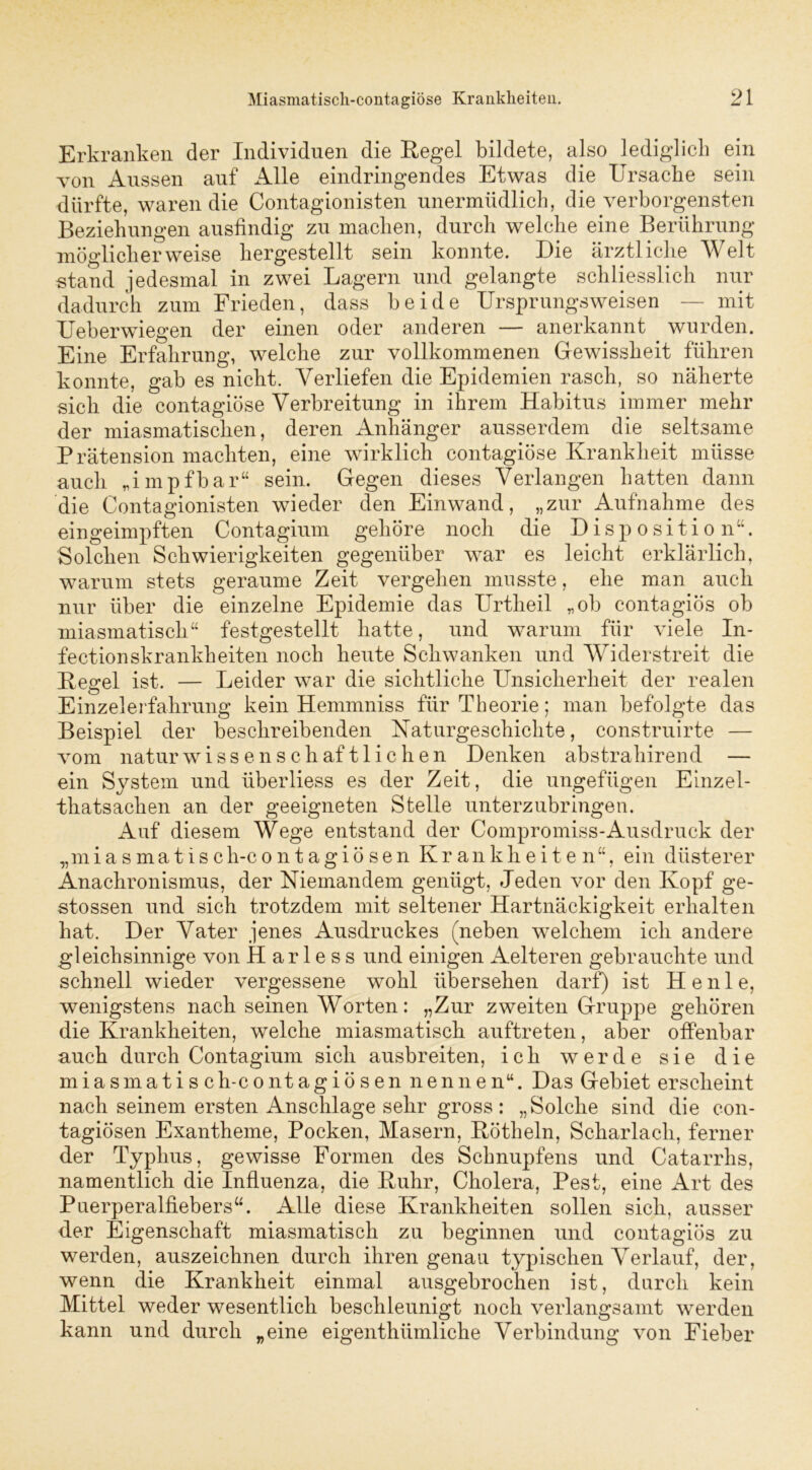 Erkranken der Individuen die Hegel bildete, also lediglich ein von Aussen auf Alle eindringendes Etwas die Ursache sein dürfte, waren die Contagionisten unermüdlich, die verborgensten Beziehungen ausfindig zu machen, durch welche eine Berührung möglicherweise hergestellt sein konnte. Die ärztliche Welt stand jedesmal in zwei Lagern und gelangte schliesslich nur dadurch zum Frieden, dass beide Ursprungsweisen — mit Ueberwiegen der einen oder anderen — anerkannt wurden. Eine Erfahrung, welche zur vollkommenen Gewissheit führen konnte, gab es nicht. Verliefen die Epidemien rasch, so näherte sich die contagiöse Verbreitung in ihrem Habitus immer mehr der miasmatischen, deren Anhänger ausserdem die seltsame Prätension machten, eine wirklich contagiöse Krankheit müsse auch „impfbar“ sein. Gegen dieses Verlangen hatten dann die Contagionisten wieder den Einwand, „zur Aufnahme des ein geimpften Contagium gehöre noch die Disposition“. Solchen Schwierigkeiten gegenüber war es leicht erklärlich, warum stets geraume Zeit vergehen musste, ehe man auch nur über die einzelne Epidemie das Urtheil „ob contagiös ob miasmatisch“ festgestellt hatte, und warum für viele In- fectionskrankheiten noch heute Schwanken und Widerstreit die Kegel ist. — Leider war die sichtliche Unsicherheit der realen Einzelerfahrung kein Hennnniss für Theorie; man befolgte das Beispiel der beschreibenden Naturgeschichte, construirte — vom naturwissenschaftlichen Denken abstrahirend — ein System und überliess es der Zeit, die ungefügen Einzel- thatsachen an der geeigneten Stelle unterzubringen. Auf diesem Wege entstand der Compromiss-Ausdruck der „miasmatisch-contagiösen Krankheiten“, ein düsterer Anachronismus, der Niemandem genügt, Jeden vor den Kopf ge- stossen und sich trotzdem mit seltener Hartnäckigkeit erhalten hat. Der Vater jenes Ausdruckes (neben welchem ich andere gleichsinnige von H ar 1 e s s und einigen Aelteren gebrauchte und schnell wieder vergessene wohl übersehen darf) ist Henle, wenigstens nach seinen Worten: „Zur zweiten Gruppe gehören die Krankheiten, welche miasmatisch auftreten, aber offenbar auch durch Contagium sich ausbreiten, ich werde sie die miasmatisc h-c ontagiösen nennen“. Das Gebiet erscheint nach seinem ersten Anschläge sehr gross: „Solche sind die con- tagiösen Exantheme, Pocken, Masern, Kötheln, Scharlach, ferner der Typhus, gewisse Formen des Schnupfens und Catarrhs, namentlich die Influenza, die Kuhr, Cholera, Pest, eine Art des Puerperalfiebers“. Alle diese Krankheiten sollen sich, ausser der Eigenschaft miasmatisch zu beginnen und contagiös zu werden, auszeichnen durch ihren genau typischen Verlauf, der, wenn die Krankheit einmal ausgebrochen ist, durch kein Mittel weder wesentlich beschleunigt noch verlangsamt werden kann und durch „eine eigentümliche Verbindung von Fieber