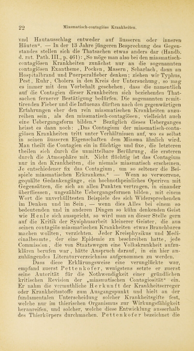 und Hautausschlag entweder auf äusseren oder inneren Häuten“. — Inder 13 Jahre jüngeren Besprechung des Gegen- standes stellen sich die Thatsachen etwas anders dar (Handb. d. rat. Path. UI., p. 461): „So möge man also bei den miasmatisch- contagiösen Krankheiten zunächst nur an die sogenannten contagiösen Exantheme, Pocken, Masern, Scharlach, dann an Hospitalbrand und Puerperalfieber denken; ziehen wir Typhus, Pest, Ruhr, Cholera in den Kreis der Untersuchung, so mag es immer mit dem Vorbehalt geschehen, dass die namentlich auf die Contagien dieser Krankheiten sich beziehenden That- sachen fernerer Bestätigung bedürfen. Die sogenannten remit- tirenden Fieber und die Influenza dürften nach den gegenwärtigen Erfahrungen eher den rein miasmatischen Krankheiten anzu- reihen sein, als den miasmatisch-contagiösen, vielleicht auch eine Uebergangsform bilden.“ Bezüglich dieses Ueberganges heisst es dann noch: „Das Contagium der miasmatisch-conta- giösen Krankheiten tritt unter Verhältnissen auf, wo es selbst in seinen äusseren Eigenschaften dem Miasma ähnlich wird. Man theilt die Contagien ein in flüchtige und fixe, die letzteren theilen sich durch die unmittelbare Berührung, die ersteren durch die Atmosphäre mit. Nicht flüchtig ist das Contagium nur in den Krankheiten, die niemals miasmatisch erscheinen. Je entschiedener fix das Contagium , um so seltener die Bei- spiele miasmatischen Erkrankens.“ — Wenn so verworrene, gequälte Gedankengänge, ein hochnothpeinliches Operiren mit Gegensätzen, die sich an allen Punkten vertragen, in einander überfliessen, ungezählte Uebergangsformen bilden, mit einem Wort die unverhülltesten Beispiele des sich Widersprechenden im Denken und im Sein, — wenn dies Alles bei einem so bedeutenden und in anderen Dingen so kühn denkenden Geist wie He nie sich ausspricht, so wird man an dieser Stelle gern auf die Kritik der Sysiphusarbeit kleinerer Geister, die aus seinen contagiös-miasmatischen Krankheiten etwas Brauchbares machen wollten, verzichten. Jeder Kreisphysikus und Medi- cinalbeamte, der eine Epidemie zu beschreiben hatte, jede Commission , die von Staatswegen eine Volkskrankheit aufzu- klären berufen war , hätte Anspruch darauf, in ein hier an- zuhängendes Literaturverzeichniss aufgenommen zu werden. Dass diese Erklärungsweise eine verunglückte war, empfand zuerst Pettenkofer, wenigstens setzte er zuerst seine Autorität für die Nothwendigkeit einer gründlichen kritischen Revision der „miasmatischen Contagiosität“ ein. Er nahm die vermuthliche Herkunft der Krankheitserreger oder Krankheitsstoffe zum Ausgangspunkt und hielt an der fundamentalen Unterscheidung solcher Krankheitsgifte fest, welche nur im thierischen Organismus zur Wirkungsfähigkeit heranreifen, und solcher, welche diese Entwicklung ausserhalb des Thierkörpers durchmachen. Pettenkofer bezeichnet die