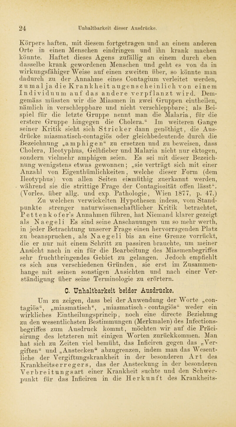 Körpers haften, mit diesem fortgetragen und an einem anderen Orte in einen Menschen eindringen und ihn krank machen könnte. Haftet dieses Agens zufällig an einem durch eben dasselbe krank gewordenen Menschen und geht es von da in wirkungsfähiger Weise auf einen zweiten über, so könnte man dadurch zu der Annahme eines Contagium verleitet werden, zumal ja die Krankheit augenscheinlich von einem Individuum auf das andere verpflanzt wird. Dem- gemäss müssten wir die Miasmen in zwei Gruppen eintheilen, nämlich in verschleppbare und nicht verschleppbare ; als Bei- spiel für die letzte Gruppe nennt man die Malaria, für die erstere Gruppe hingegen die Cholera.“ Im weiteren Gange seiner Kritik sieht sich Stricker dann genöthigt, die Aus- drücke miasmatisch-contagiös oder gleichbedeutende durch die Bezeichnung „a. mp hi gen“ zu ersetzen und zu beweisen, dass Cholera, Ileotyplius, Gelbfieber und Malaria nicht nur ektogen, sondern vielmehr amphigen seien. Es sei mit dieser Bezeich- nung wenigstens etwas gewonnen; „sie verträgt sich mit einer Anzahl von Eigenthümlichkeiten, welche dieser Form (dem Ileotyphus) von allen Seiten eimmithig zuerkannt werden, • während sie die strittige Frage der Contagiosität offen lässt“. (Yorles. über allg. und exp. Pathologie, Wien 1877, p. 47.) Zu welchen verwickelten Hypothesen indess, vom Stand- punkte strenger naturwissenschaftlicher Kritik betrachtet, P e 11 e n k o f e r’s Annahmen führen, hat Niemand klarer gezeigt als Naegeli Es sind seine Anschauungen um so mehr wertli, in jeder Betrachtung unserer Frage einen hervorragenden Platz zu beanspruchen, als Naegeli bis an eine Grenze vorrückt, die er nur mit einem Schritt zu passiren brauchte, um meiner Ansicht nach in ein für die Bearbeitung des Miasmenbegriffes sehr fruchtbringendes Gebiet zu gelangen. Jedoch empfiehlt es sich aus verschiedenen Gründen, sie erst im Zusammen- hänge mit seinen sonstigen Ansichten und nach einer Ver- ständigung über seine Terminologie zu erörtern. C. Unhaltbarkeit beider Ansdrücke. Um zu zeigen, dass bei der Anwendung der Worte „con- tagiös“, „miasmatisch“, „miasmatisch-contagiös“ weder ein wirkliches Eintheilungsprincip, noch eine directe Beziehung zu den wesentlichsten Bestimmungen (Merkmalen) des Infections- begriffes zum Ausdruck kommt, möchten wir auf die Präci- sirung des letzteren mit einigen Worten zurückkommen. Man hat sich zu Zeiten viel bemüht, das Inficiren gegen das „Ver- giften“ und „Anstecken“ abzugrenzen, indem man das Wesent- liche der Vergiftungskrankheit in der besonderen Art des Krankheitserregers, das der Ansteckung in der besonderen Verbreitungsart einer Krankheit suchte und den Schwer- punkt für das Inficiren in die Herkunft des Krankheits-