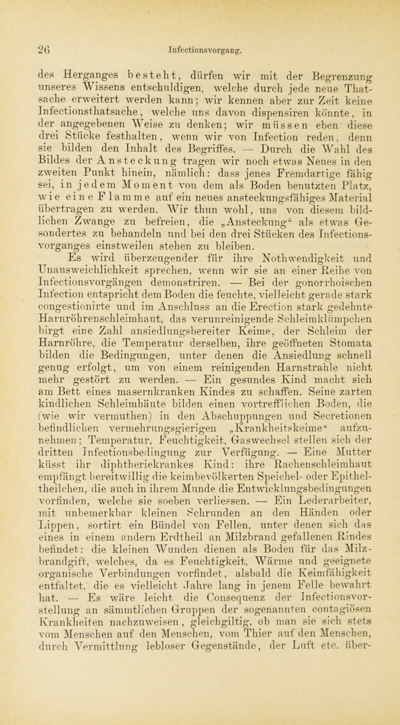 des Herganges besteht, dürfen wir mit der Begrenzung unseres Wissens entschuldigen, welche durch jede neue That- sache erweitert werden kann; wir kennen aber zurZeit keine Infectionsthatsache, welche uns davon dispensiren könnte, in der angegebenen Weise zu denken; wir müssen eben diese drei Stücke festhalten , wenn wir von Infection reden, denn sie bilden den Inhalt des Begriffes. — Durch die Wahl des Bildes der Ansteckung tragen wir noch etwas Neues in den zweiten Punkt hinein, nämlich: dass jenes Fremdartige fähig sei, in jedem Moment von dem als Boden benutzten Platz, wie eine Flamme auf ein neues ansteckungsfähiges Material übertragen zu werden. Wir thun wohl, uns von diesem bild- lichen Zwange zu befreien, die „Ansteckung“ als etwas Ge- sondertes zu behandeln und bei den drei Stücken des Infections- vorganges einstweilen stehen zu bleiben. Es wird überzeugender für ihre Nothwendigkeit und Unausweichlichkeit sprechen, wenn wir sie an einer Reihe von Infectionsvorgängen demonstriren. — Bei der gonorrhoischen Infection entspricht dem Boden die feuchte, vielleicht gerade stark congestionirte und im Anschluss an die Erection stark gedehnte Harnröhrenschleimhaut, das verunreinigende Schleimklümpchen birgt eine Zahl ansiedlungsbereiter Keime, der Schleim der Harnröhre, die Temperatur derselben, ihre geöffneten Stomata bilden die Bedingungen, unter denen die Ansiedlung schnell genug erfolgt, um von einem reinigenden Harnstrahle nicht mehr gestört zu werden. — Ein gesundes Kind macht sich am Bett eines masernkranken Kindes zu schaffen. Seine zarten kindlichen Schleimhäute bilden einen vortrefflichen Boden, die (wie wir vermuthen) in den Abschuppungen und Secretionen befindlichen vermehrungsgierigen „Krankheitskeimeu aufzu- nehmen; Temperatur, Feuchtigkeit, Gaswechsel stellen sich der dritten Infectionsbedingung zur Verfügung. — Eine Mutter küsst ihr diphtheriekrankes Kind: ihre Rachenschleimhaut empfängt bereitwillig die keimbevölkerten Speichel- oder Epithel- theilchen, die auch in ihrem Munde die Entwicklungsbedingungen vorfinden, welche sie soeben verliessen. — Ein Lederarbeiter, mit unbemerkbar kleinen Schrunden an den Händen oder Lippen, sortirt ein Bündel von Fellen, unter denen sich das eines in einem andern Erdtheil an Milzbrand gefallenen Rindes befindet: die kleinen Wunden dienen als Boden für das Milz- brandgift, welches, da es Feuchtigkeit, Wärme und geeignete organische Verbindungen vorfindet, alsbald die Keimfähigkeit entfaltet, die es vielleicht Jahre lang in jenem Felle bewahrt hat. — Es wäre leicht die Consequenz der Infectionsvor- stellung an sämmtlichen Gruppen der sogenannten contagiösen Krankheiten nachzuweisen , gleichgültig, ob man sie sich stets vom Menschen auf den Menschen, vom Thier auf den Menschen, durch Vermittlung lebloser Gegenstände, der Luft. etc. über-