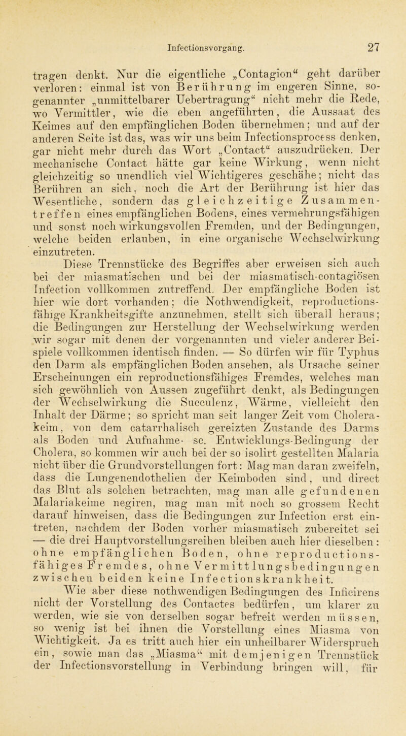 tragen denkt. Nur die eigentliche „Contagion“ geht darüber verloren: einmal ist von Berührung im engeren Sinne, so- genannter „unmittelbarer Uebertragung“ nicht mehr die Bede, wo Vermittler, wie die eben angeführten, die Aussaat des Keimes auf den empfänglichen Boden übernehmen; und auf der anderen Seite ist das, was wir uns beim Infectionsprocess denken, gar nicht mehr durch das Wort „Contact“ auszudrücken. Der mechanische Contact hätte gar keine Wirkung, wenn nicht gleichzeitig so unendlich viel Wichtigeres geschähe; nicht das Berühren an sich, noch die Art der Berührung ist hier das Wesentliche, sondern das gleichzeitige Zusammen- treffen eines empfänglichen Bodens, eines vermehrungsfähigen und sonst noch wirkungsvollen Fremden, und der Bedingungen, welche beiden erlauben, in eine organische Wechselwirkung einzutreten. Diese Trennstücke des Begriffes aber erweisen sich auch bei der miasmatischen und bei der miasmatisch-contagiösen Infection vollkommen zutreffend. Der empfängliche Boden ist hier wie dort vorhanden; die Nothwendigkeit, reproductions- fähige Krankheitsgifte anzunehmen, stellt sich überall heraus; die Bedingungen zur Herstellung der Wechselwirkung werden wir sogar mit denen der vorgenannten und vieler anderer Bei- spiele vollkommen identisch finden. — So dürfen wir für Typhus den Darm als empfänglichen Boden ansehen, als Ursache seiner Erscheinungen ein reproductionsfähiges Fremdes, welches man sich gewöhnlich von Aussen zugeführt denkt, als Bedingungen der AVech sei Wirkung die Succulenz, AVärme, vielleicht den Inhalt der Därme; so spricht man seit langer Zeit vom Cholera- keim, von dem catarrhalisch gereizten Zustande des Darms als Boden und Aufnahme- sc. Entwicklungs-Bedingung der Cholera, so kommen wir auch bei der so isolirt gestellten Malaria nicht über die Grundvorstellungen fort: Mag man daran zweifeln, dass die Lungenendothelien der Keimboden sind, und direct das Blut als solchen betrachten, mag man alle gefundenen Malariakeime negiren, mag man mit noch so grossem Recht darauf hinweisen, dass die Bedingungen zur Infection erst ein- treten, nachdem der Boden vorher miasmatisch zubereitet sei — die drei Hauptvorstellungsreiben bleiben auch hier dieselben: ohne empfänglichen Boden, ohne reproductions- fähiges Fremdes, ohne Vermittlungsbedingungen zwischen beiden keine Infectionskrankheit. Wie aber diese nothwendigen Bedingungen des Inticirens nicht der Vorstellung des Contactes bedürfen, um klarer zu werden, wie sie von derselben sogar befreit werden müssen, so^ wenig ist bei ihnen die Vorstellung eines Miasma von AA ichtigkeit. Ja es tritt auch hier ein unheilbarer Widerspruch ein, sowie man das „Miasma“ mit demjenigen Trennstück der Infectionsvorstellung in Verbindung bringen will, für