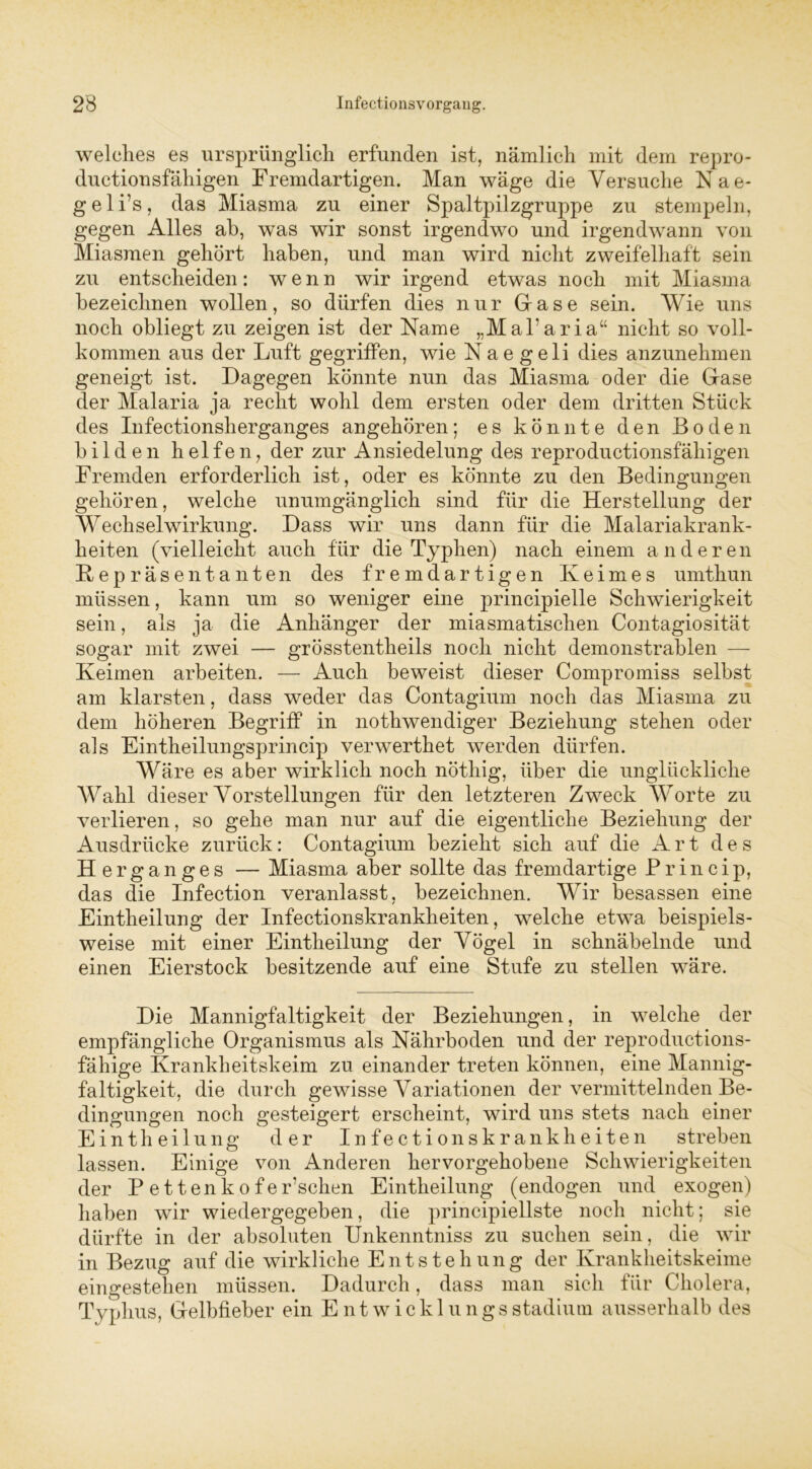 welches es ursprünglich erfunden ist, nämlich mit dem repro- ductionsfähigen Fremdartigen. Man wäge die Versuche Kae- geli’s, das Miasma zu einer Spaltpilzgruppe zu stempeln, gegen Alles ah, was wir sonst irgendwo und irgendwann von Miasmen gehört haben, und man wird nicht zweifelhaft sein zu entscheiden: wenn wir irgend etwas noch mit Miasma bezeichnen wollen, so dürfen dies nur Gase sein. Wie uns noch obliegt zu zeigen ist der Name „Mal’aria“ nicht so voll- kommen aus der Luft gegriffen, wie Nae geli dies anzunehmen geneigt ist. Dagegen könnte nun das Miasma oder die Gase der Malaria ja recht wohl dem ersten oder dem dritten Stück des Infectionsherganges angehören; es könnte den Boden bilden helfen, der zur Ansiedelung des reproductionsfähigen Fremden erforderlich ist, oder es könnte zu den Bedingungen gehören, welche unumgänglich sind für die Herstellung der Wechselwirkung. Dass wir uns dann für die Malariakrank- heiten (vielleicht auch für die Typhen) nach einem anderen K e p r ä s e n t a n t e n des fremdartigen Keimes umthun müssen, kann um so weniger eine principielle Schwierigkeit sein, als ja die Anhänger der miasmatischen Contagiosität sogar mit zwei — grösstentheils noch nicht demonstrablen — Keimen arbeiten. — Auch beweist dieser Compromiss selbst am klarsten, dass weder das Contagium noch das Miasma zu dem höheren Begriff in nothwendiger Beziehung stehen oder als Eintheilungsprincip verwerthet werden dürfen. Wäre es aber wirklich noch nöthig, über die unglückliche Wahl dieser Vorstellungen für den letzteren Zweck Worte zu verlieren, so gehe man nur auf die eigentliche Beziehung der Ausdrücke zurück: Contagium bezieht sich auf die Art des Herganges — Miasma aber sollte das fremdartige Princip, das die Infection veranlasst, bezeichnen. Wir besassen eine Eintheilung der Infection skr ankheiten, welche etwa beispiels- weise mit einer Eintheilung der Vögel in schnäbelnde und einen Eierstock besitzende auf eine Stufe zu stellen wäre. Die Mannigfaltigkeit der Beziehungen, in welche der empfängliche Organismus als Nährboden und der reproductions- fähige Krankheitskeim zu einander treten können, eine Mannig- faltigkeit, die durch gewisse Variationen der vermittelnden Be- dingungen noch gesteigert erscheint, wird uns stets nach einer Eintheilung der In fectionskrankheiten streben lassen. Einige von Anderen hervorgehobene Schwierigkeiten der P ettenko feilschen Eintheilung (endogen und exogen) haben wir wiedergegeben, die principiellste noch nicht; sie dürfte in der absoluten Unkenntniss zu suchen sein, die wir in Bezug auf die wirkliche Entstehung der Krankheitskeime eingestehen müssen. Dadurch, dass man sich für Cholera, Typhus, Gelbfieber ein Ent wickln ngs Stadium ausserhalb des
