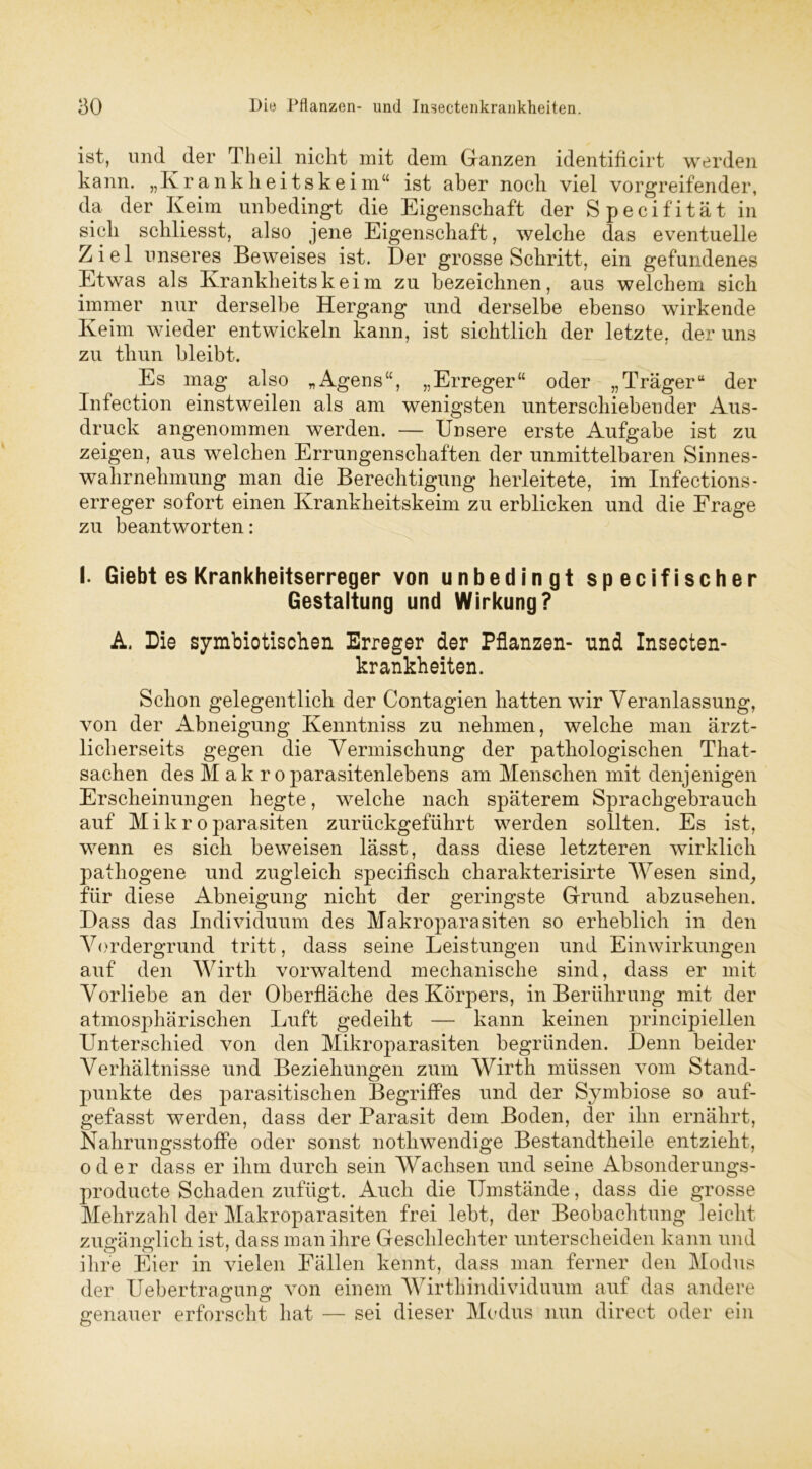 ist, und der Theil nicht mit dem Ganzen identificirt werden kann. „Krankheitskeim“ ist aber noch viel vorgreifender, da der Keim unbedingt die Eigenschaft der Specifität in sich schliesst, also jene Eigenschaft, welche das eventuelle Ziel unseres Beweises ist. Der grosse Schritt, ein gefundenes Etwas als Krankheitskeim zu bezeichnen, aus welchem sich immer nur derselbe Hergang und derselbe ebenso wirkende Keim wieder entwickeln kann, ist sichtlich der letzte, der uns zu thun bleibt. Es mag also „Agens“, „Erreger“ oder „Träger“ der Infection einstweilen als am wenigsten unterschiebender Aus- druck angenommen werden. — Unsere erste Aufgabe ist zu zeigen, aus welchen Errungenschaften der unmittelbaren Sinnes- wahrnehmung man die Berechtigung herleitete, im Infections- erreger sofort einen Krankheitskeim zu erblicken und die Frage zu beantworten: I. Giebt es Krankheitserreger von unbedingt specifi scher Gestaltung und Wirkung? A. Die symbiotischen Erreger der Pflanzen- und Insecten- krankheiten. Schon gelegentlich der Contagien hatten wir Veranlassung, von der Abneigung Kenntniss zu nehmen, welche man ärzt- licherseits gegen die Vermischung der pathologischen That- sachen des M ak r oparasitenlebens am Menschen mit denjenigen Erscheinungen hegte, wrelche nach späterem Sprachgebrauch auf M i k r o parasiten zurückgeführt werden sollten. Es ist, wenn es sich beweisen lässt, dass diese letzteren wirklich pathogene und zugleich specifiscli charakterisirte Wesen sind, für diese Abneigung nicht der geringste Grund abzusehen. Dass das Individuum des Makroparasiten so erheblich in den Vordergrund tritt, dass seine Leistungen und Einwirkungen auf den Wirth vorwaltend mechanische sind, dass er mit Vorliebe an der Oberfläche des Körpers, in Berührung mit der atmosphärischen Luft gedeiht — kann keinen principiellen Unterschied von den Mikroparasiten begründen. Denn beider Verhältnisse und Beziehungen zum Wirth müssen vom Stand- punkte des parasitischen Begriffes und der Symbiose so auf- gefasst werden, dass der Parasit dem Boden, der ihn ernährt, Nahrungsstoffe oder sonst nothwendige Bestandteile entzieht, oder dass er ihm durch sein Wachsen und seine Absonderungs- producte Schaden zufügt. Auch die Umstände, dass die grosse Mehrzahl der Makroparasiten frei lebt, der Beobachtung leicht zuffänsrlich ist, dass man ihre Geschlechter unterscheiden kann und ihre Eier in vielen Fällen kennt, dass man ferner den Modus der Uebertragung von einem Wirthindividuum auf das andere genauer erforscht hat — sei dieser Modus nun direct oder ein