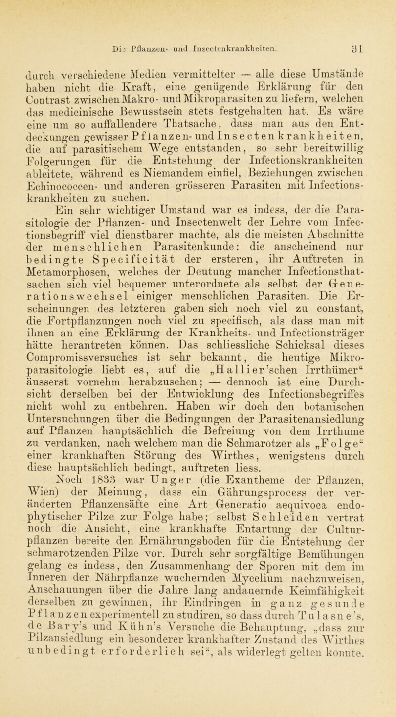 durch verschiedene Medien vermittelter — alle diese Umstände haben nicht die Kraft, eine genügende Erklärung für den Contrast zwischen Makro- und Mikroparasiten zu liefern, welchen das medicinische Bewusstsein stets festgehalten hat. Es wäre eine um so auffallendere Thatsache, dass man aus den Ent- deckungen gewisser Pflanzen- und Insectenkrankheiten, die auf parasitischem Wege entstanden, so sehr bereitwillig Folgerungen für die Entstehung der Infectionskrankheiten ableitete, während es Niemandem einfiel, Beziehungen zwischen Echinococcen- und anderen grösseren Parasiten mit Infections- krankheiten zu suchen. Ein sehr wichtiger Umstand war es indess, der die Para- sitologie der Pflanzen- und Insectenwelt der Lehre vom Infec- tionsbegriff viel dienstbarer machte, als die meisten Abschnitte der menschlichen Parasitenkunde: die anscheinend nur bedingte Specificität der ersteren, ihr Auftreten in Metamorphosen, welches der Deutung mancher Infectionsthat- saclien sich viel bequemer unterordnete als selbst der Gene- rationswechsel einiger menschlichen Parasiten. Die Er- scheinungen des letzteren gaben sich noch viel zu constant, die Fortpflanzungen noch viel zu specifisch, als dass man mit ihnen an eine Erklärung der Krankheits- und Infectionsträger hätte herantreten können. Das schliessliche Schicksal dieses Compromissversuches ist sehr bekannt, die heutige Mikro- parasitologie liebt es, auf die „Hallier’sehen Irrthümer“ äusserst vornehm herabzusehen; — dennoch ist eine Durch- sicht derselben bei der Entwicklung des Infectionsbegriffes nicht wohl zu entbehren. Haben wir doch den botanischen Untersuchungen über die Bedingungen der Parasitenansiedlung auf Pflanzen hauptsächlich die Befreiung von dem Irrthume zu verdanken, nach welchem man die Schmarotzer als „Folge“ einer krankhaften Störung des Wirthes, wenigstens durch diese hauptsächlich bedingt, auftreten liess. Noch 1833 war Unger (die Exantheme der Pflanzen, Wien) der Meinung, dass ein Gährungsprocess der ver- änderten Pflanzensäfte eine Art Generatio aequivoca endo- phytischer Pilze zur Folge habe; selbst Schleiden vertrat noch die Ansicht, eine krankhafte Entartung der Cultur- pflanzen bereite den Ernährungsboden für die Entstehung der schmarotzenden Pilze vor. Durch sehr sorgfältige Bemühungen gelang es indess, den Zusammenhang der Sporen mit dem im Inneren der Nährpflanze wuchernden Mycelium nachzuweisen, Anschauungen über die Jahre lang andauernde Keimfähigkeit derselben zu gewinnen, ihr Eindringen in ganz gesunde Pflanzen experimentell zu studiren, so dass durch Tulasne 's, de Bary’s und Ktihn’s Versuche die Behauptung, „dass zur Pilz an Siedlung ein besonderer krankhafter Zustand des Wirthes unbedingt erforderlich sei“, als widerlegt gelten konnte.