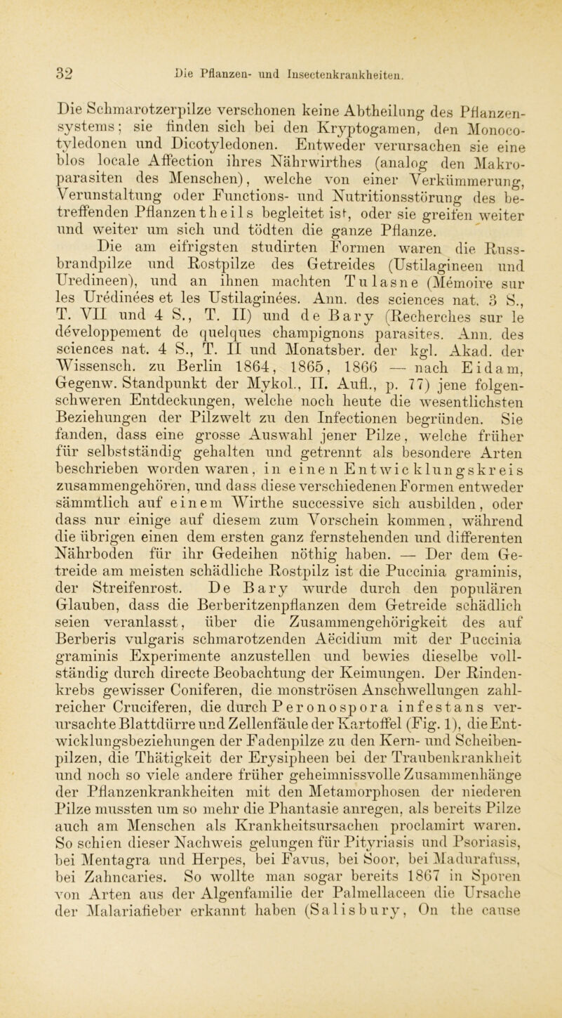Die Schmarotzerpilze verschonen keine Abtheilung des Pflanzen- systems ; sie linden sich bei den Kryptogamen, den Monoco- tyledonen und Dicotyledonen. Entweder verursachen sie eine blos locale Affection ihres Nährwirthes (analog den Makro- parasiten des Menschen), welche von einer Verkümmerung, Verunstaltung oder Functions- und Nutritionsstörung des be- treffenden Pflanzentheils begleitet ist-, oder sie greifen weiter und weiter um sich und tödten die ganze Pflanze. Die am eifrigsten studirten Formen waren die Kuss- brandpilze und Kostpilze des Getreides (Ustilagineen und Uredineen), und an ihnen machten Tu las ne (Memoire sur les Uredinees et les Ustilaginees. Ann. des Sciences nat. 3 S., T. VII und 4 S., T. II) und d e B a ry (Kecherches sur le developpement de quelques Champignons parasites. Ann. des Sciences nat. 4 S., T. II und Monatsber. der kgl. Akad. der Wissensch. zu Berlin 1864, 1865, 1866 — nach Eidam, Gegenw. Standpunkt der Mykol., II. Aufl., p. 77) jene folgen- schweren Entdeckungen, welche noch heute die wesentlichsten Beziehungen der Pilzwelt zu den Infectionen begründen. Sie fanden, dass eine grosse Auswahl jener Pilze, welche früher für selbstständig gehalten und getrennt als besondere Arten beschrieben worden waren, in einen Entwicklungskreis zusammengehören, und dass diese verschiedenen Formen entweder sämmtlich auf einem Wirthe successive sich ausbilden, oder dass nur einige auf diesem zum Vorschein kommen, während die übrigen einen dem ersten ganz fernstehenden und differenten Nährboden für ihr Gedeihen nöthig haben. — Der dem Ge- treide am meisten schädliche Kostpilz ist die Puccinia graminis, der Streifenrost. De Bary wurde durch den populären Glauben, dass die Berberitzenpflanzen dem Getreide schädlich seien veranlasst, über die Zusammengehörigkeit des auf Berberis vulgaris schmarotzenden Aecidium mit der Puccinia graminis Experimente anzustellen und bewies dieselbe voll- ständig durch directe Beobachtung der Keimungen. Der Kinden- krebs gewisser Coniferen, die monströsen Anschwellungen zahl- reicher Cruciferen, die durch Per onospora infestans ver- ursachte Blattdürre und Zellenfäule der Kartoffel (Eig. 1), die Ent- wicklungsbeziehungen der Fadenpilze zu den Kern- und Scheiben- pilzen, die Thätigkeit der Erysipheen bei der Traubenkrankheit und noch so viele andere früher geheimnissvolle Zusammenhänge der Pflanzenkrankheiten mit den Metamorphosen der niederen Pilze mussten um so mehr die Phantasie anregen, als bereits Pilze auch am Menschen als Krankheitsursachen proclamirt waren. So schien dieser Nachweis gelungen für Pityriasis und Psoriasis, bei Mentagra und Herpes, bei Favus, bei Soor, bei Madurafuss, bei Zahncaries. So wollte man sogar bereits 1867 in Sporen von Arten aus der Algenfamilie der Palmellaceen die Ursache der Malariafieber erkannt haben (Salisbury, On the cause