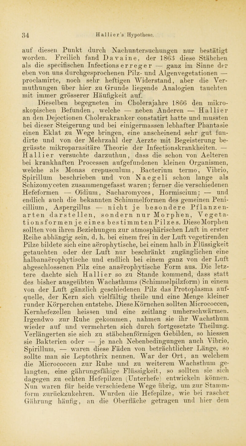 auf diesen Punkt durch Nachuntersuchungen nur bestätigt worden. Freilich fand Lava ine, der 1863 diese Stäbchen als die specifischen Infections e r r e g e r — ganz im Sinne der eben von uns durchgesprochenen Pilz- und Algenvegetationen — proclamirte, noch sehr heftigen Wider stand, aber die Ver- muthungen über hier zu Grunde liegende Analogien tauchten mit immer grösserer Häufigkeit auf. Dieselben begegneten im Cbolerajahre 1866 den mikro- skopischen Befunden, welche — neben Anderen — Ha liier an den Dejectionen Cholerakranker constatirt hatte und mussten bei dieser Steigerung und bei einigermassen lebhafter Phantasie einen Eklat zu Wege bringen, eine anscheinend sehr gut fun- dirte und von der Mehrzahl der Aerzte mit Begeisterung be- grüsste mikroparasitäre Theorie der Infectionskrankheiten. — Hall i er versuchte darzuthun, dass die schon von Aelteren bei krankhaften Processen aufgefundenen kleinen Organismen, welche als Monas crepusculum, Bacterium termo, Vibrio, Spirillum beschrieben und von Naegeli schon lange als Schizomyceten zusammengefasst waren; ferner die verschiedenen Hefeformen — O'idium, Sacharomyces, Hormiscium; — und endlich auch die bekannten Schimmelformen des gemeinen Peni- cillium, Aspergillus — nicht je besondere Pflanzen- arten dar stellen, sondern nur Morphen, Vegeta- tionsformen je eines bestimmten Pilzes. Diese Morphen sollten von ihren Beziehungen zur atmosphärischen Luft in erster Beilie abhängig sein, d. h. bei einem frei in der Luft vegetirenden Pilze bildete sich eine aerophy tische, bei einem halb in Flüssigkeit getauchten oder der Luft nur beschränkt zugänglichen eine halbanaerophytische und endlich bei einem ganz von der Luft abgeschlossenen Pilz eine anaerophy tische Form aus. Die letz- tere dachte sich Hallier so zu Stande kommend, dass statt des bisher ausgeübten Wachsthums (Schimmelpilzform) in einem von der Luft gänzlich geschiedenen Pilz das Protoplasma auf- quelle, der Kern sich vielfältig theile und eine Menge kleiner runder Körperchen entstehe. Diese Körnchen sollten Micrococcen, Kernhefezellen heissen und eine zeitlang umherschwärmen. Irgendwo zur Kühe gekommen, nahmen sie ihr Wachsthum wieder auf und vermehrten sich durch fortgesetzte Theilung. Verlängerten sie sich zu stäbchenförmigen Gebilden, so hiessen sie Bakterien oder — je nach Nebenbedingungen auch Vibrio, Spirillum, — waren diese Fäden von beträchtlicher Länge, so sollte man sie Leptothrix nennen. War der Ort, an welchem die Micrococcen zur Kühe und zu weiterem Wachsthum ge- langten, eine gährungsfähige Flüssigkeit, so sollten sie sich dagegen zu echten Hefepilzen (Unterhefe) entwickeln können. Nun waren für beide verschiedene Wege übrig, um zur Stamm- form zurückzukehren. Wurden die Hefepilze, wie bei rascher Gährung häufig, an die Oberfläche getragen und hier dem