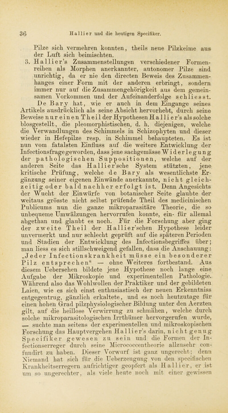 Pilze sich vermehren konnten, theils nene Pilzkeime aus der Luft sich beimischten. 3. Hallier’s Zusammenstellungen verschiedener Formen- reihen als Morphen anerkannter, autonomer Pilze sind unrichtig, da er nie den directen Beweis des Zusammen- hanges einer Form mit der anderen erbringt, sondern immer nur auf die Zusammengehörigkeit aus dem gemein- samen Vorkommen und der Aufeinanderfolge schliesst. De Bary hat, wie er auch in dem Eingänge seines Artikels ausdrücklich als seine Absicht hervorhebt, durch seine Beweise nureinenTheil der Hypothesen H a 11 i e r’s als solche biosgestellt, die pleomorphistischen, d. h. diejenigen, welche die Verwandlungen des Schimmels in Schizophyten und dieser wieder in Hefepilze resp. in Schimmel behaupteten. Es ist nun vom fatalsten Einfluss auf die weitere Entwicklung der Infectionsfrage geworden, dass jene sachgemässe Widerlegung der pathologischen Suppositionen, welche auf der anderen Seite das Halliersehe System stützten, jene kritische Prüfung, welche de Bary als wesentlichste Er- gänzung seiner eigenen Ein wände anerkannte, nicht gleich- zeitigoder bald nachher erfolgt ist. Denn Angesichts der Wucht der Einwürfe von botanischer Seite glaubte der weitaus grösste nicht selbst prüfende Theil des medicinischen Publicums nun die ganze mikroparasitäre Theorie, die so unbequeme Umwälzungen hervorrufen konnte, ein- für allemal abgetkan und glaubt es noch. Für die Forschung aber ging der zweite Theil der Ha 11 ieEschen Hypothese leider unvermerkt und nur schlecht geprüft auf die späteren Perioden und Stadien der Entwicklung des Infectionsbegriffes über; man liess es sich stillschweigend gefallen, dass die Anschauung: „Jeder Infectionskrankheit müsse ein besonderer Pilz entsprechen“ — ohne Weiteres fortbestand. Aus diesem Uebersehen bildete jene Hypothese noch lange eine Aufgabe der Mikroskopie und experimentellen Pathologie. Während also das Wohlwollen der Praktiker und der gebildeten Laien, wie es sich einst enthusiastisch der neuen Erkenntniss entgegentrug, gänzlich erkaltete, und es noch heutzutage für einen hohen Grad pilzphysiologischer Bildung unter den Aerzten gilt, auf die heillose Verwirrung zu schmähen, welche durch solche mikroparasitologischen Irrthümer hervorgerufen wurde, — suchte man seitens der experimentellen und mikroskopischen Forschung das Hauptvergehen Ha 11 i e r’s darin, n i c h t g e n u g Specifiker gewesen zu sein und die Formen der In- fectionserreger durch seine Micrococcentheorie allzusehr con- fundirt zu haben. Dieser Vorwurf ist ganz ungerecht; denn Niemand hat sich für die Ueberzeugung von den specifischen Krankheitserregern aufrichtiger geopfert als Halli er, er ist um so ungerechter, als viele heute noch mit einer gewissen