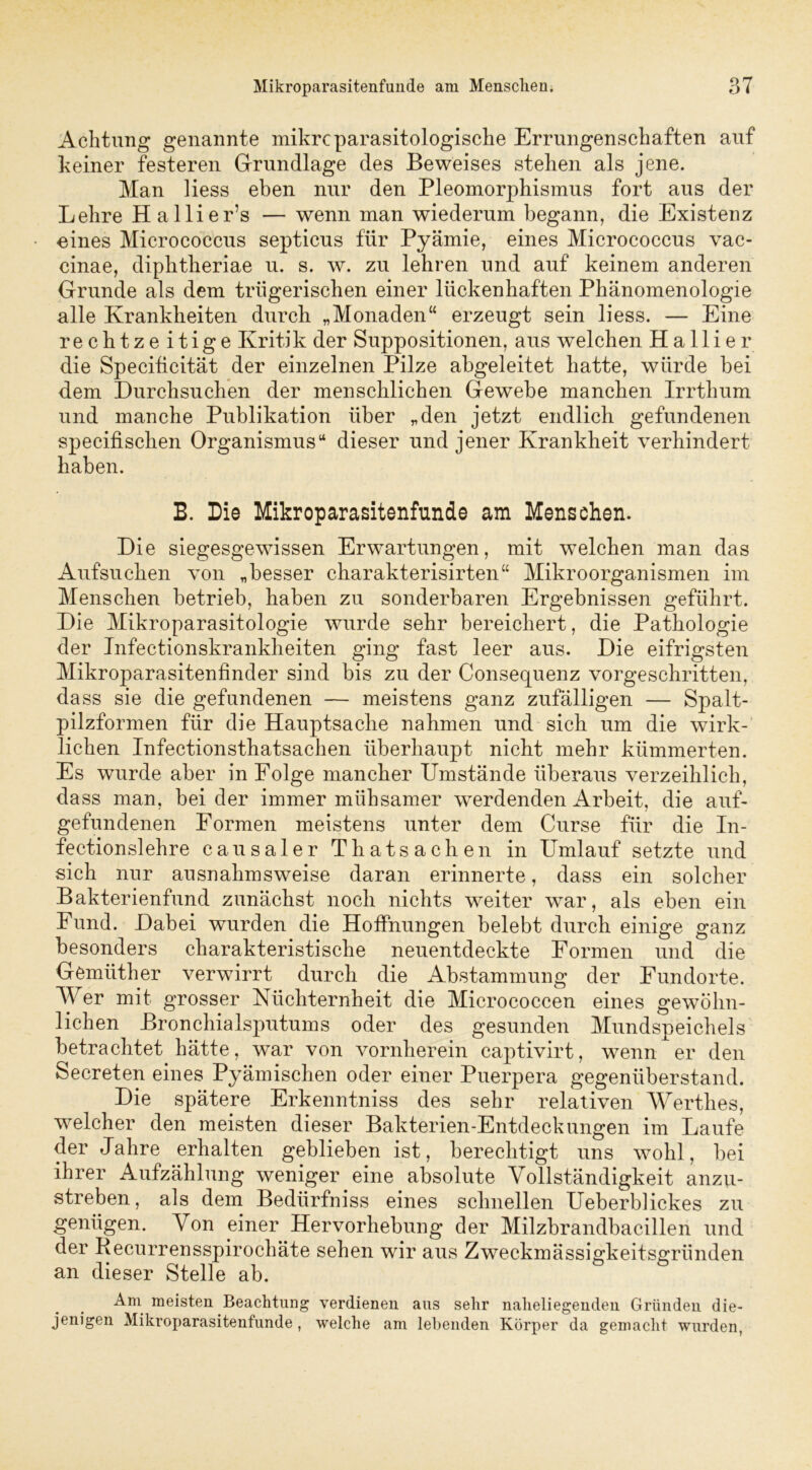 Achtung genannte mikrcparasitologische Errungenschaften auf keiner festeren Grundlage des Beweises stehen als jene. Man Hess eben nur den Pleomorphismus fort aus der Lehre Hallier’s — wenn man wiederum begann, die Existenz ■eines Micrococcus septicus für Pyämie, eines Micrococcus vac- cinae, diphtheriae u. s. w. zu lehren und auf keinem anderen Grunde als dem trügerischen einer lückenhaften Phänomenologie alle Krankheiten durch „Monaden“ erzeugt sein liess. — Eine rechtzeitige Kritik der Suppositionen, aus welchen Ha liier die Specificität der einzelnen Pilze abgeleitet hatte, würde bei dem Durchsuchen der menschlichen Gewebe manchen Irrthum und manche Publikation über „den jetzt endlich gefundenen specifischen Organismus“ dieser und jener Krankheit verhindert haben. B. Die Mikroparasitenfunde am Menschen. Die siegesgewissen Erwartungen, mit welchen man das Aufsuchen von „besser charakterisirten“ Mikroorganismen im Menschen betrieb, haben zu sonderbaren Ergebnissen geführt. Die Mikroparasitologie wurde sehr bereichert, die Pathologie der Infectionskrankheiten ging fast leer aus. Die eifrigsten Mikroparasitenfinder sind bis zu der Consequenz vorgeschritten, dass sie die gefundenen — meistens ganz zufälligen — Spalt- pilzformen für die Hauptsache nahmen und sich um die wirk- lichen Infectionsthatsachen überhaupt nicht mehr kümmerten. Es wurde aber in Folge mancher Umstände überaus verzeihlich, dass man, bei der immer mühsamer werdenden Arbeit, die auf- gefundenen Formen meistens unter dem Curse für die In- fectionslehre causaler Thatsachen in Umlauf setzte und sich nur ausnahmsweise daran erinnerte, dass ein solcher Bakterienfund zunächst noch nichts weiter war, als eben ein Fund. Dabei wurden die Hoffnungen belebt durch einige ganz besonders charakteristische neuentdeckte Formen und die Gömüther verwirrt durch die Abstammung der Fundorte. Wer mit grosser Nüchternheit die Micrococcen eines gewöhn- lichen Bronchialsputums oder des gesunden Mundspeichels betrachtet hätte, war von vornherein captivirt, wenn er den Secreten eines Pyämischen oder einer Puerpera gegenüberstand. Die spätere Erkenntniss des sehr relativen Werthes, welcher den meisten dieser Bakterien-Entdeckungen im Laufe der Jahre erhalten geblieben ist, berechtigt uns wohl, bei ihrer Aufzählung weniger eine absolute Vollständigkeit anzu- streben, als dem Bedürfnis eines schnellen Ueberblickes zu genügen. Von einer Hervorhebung der Milzbrandbacillen und der Recurrensspirochäte sehen wir aus Zweckmässigkeitsgründen an dieser Stelle ab. Am meisten Beachtung verdienen aus sehr naheliegenden Gründen die- jenigen Mikroparasitenfunde , welche am lebenden Körper da gemacht wurden,