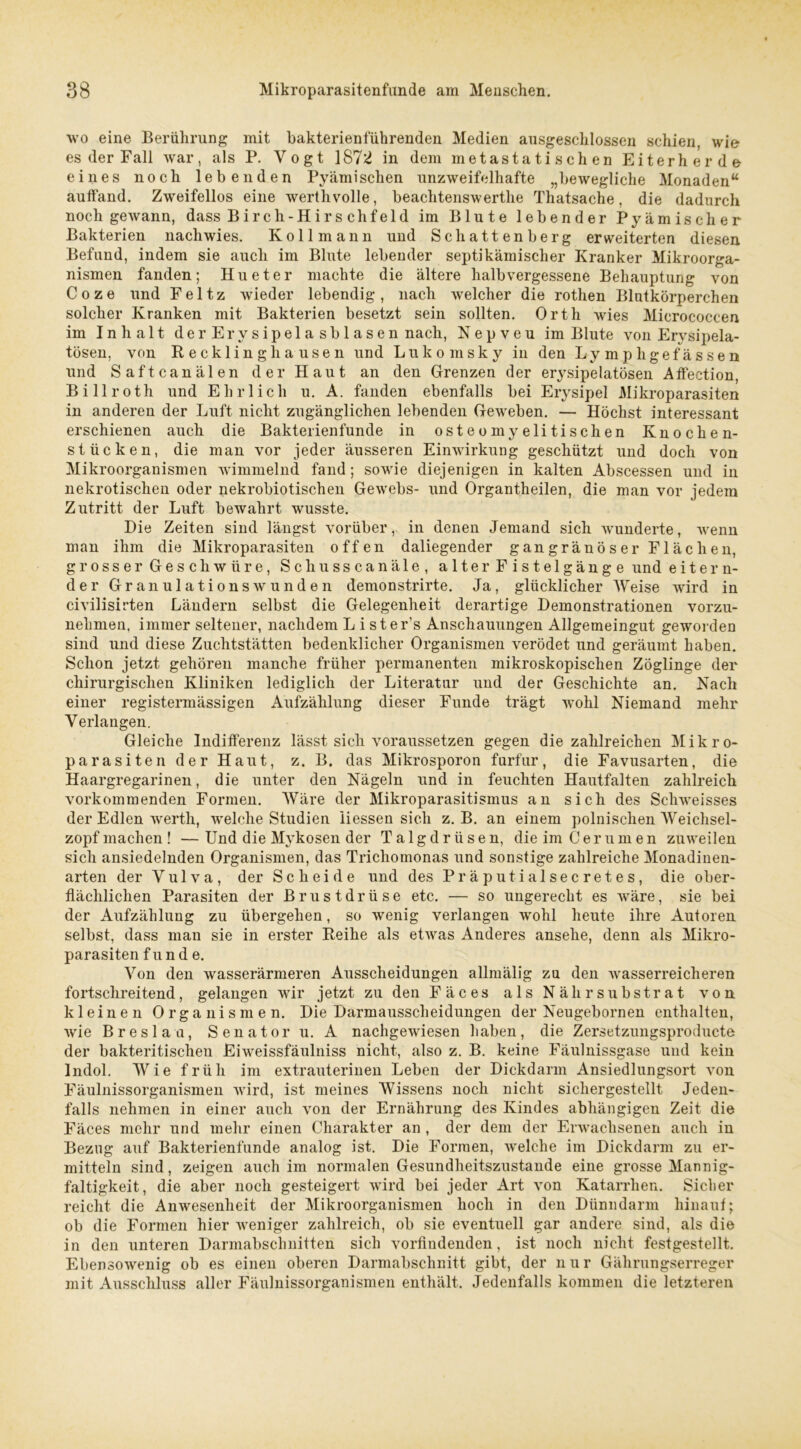 wo eine Berührung mit bakterienführenden Medien ausgeschlossen schien, wie es der Fall war, als P. Yogt 1872 in dem metastatischen Eiterherde eines noch lebenden Pyämischen unzweifelhafte „bewegliche Monaden“ aulfand. Zweifellos eine werthvolle, beachtenswerthe Thatsache, die dadurch noch gewann, dass Birch-Hirs chfeld im Blute lebender Pyämischer Bakterien nachwies. Kol 1 mann und Schattenberg erweiterten diesen Befund, indem sie auch im Blute lebender septihämischer Kranker Mikroorga- nismen fanden; Hu et er machte die ältere halbvergessene Behauptung von Coze und Feltz wieder lebendig, nach welcher die rothen Blutkörperchen solcher Kranken mit Bakterien besetzt sein sollten. Orth wies Micrococcen im Inhalt d e r Er v s i p el a s b 1 a s e n nach, Nepveu im Blute von Erysipela- tösen, von Recklinghausen und Lukomsky in den Lymphgefässen und Saftcanälen der Haut an den Grenzen der erysipelatösen Alfection, Billroth und Ehrlich u. A. fanden ebenfalls bei Erysipel Mikroparasiten in anderen der Luft nicht zugänglichen lebenden Geweben. — Höchst interessant erschienen auch die Bakterienfunde in osteomyelitischen Knochen- stücken, die man vor jeder äusseren Einwirkung geschützt und doch von Mikroorganismen wimmelnd fand; sowie diejenigen in kalten Abscessen und in nekrotischen oder nekrobiotischen Gewebs- und Organtheilen, die man vor jedem Zutritt der Luft bewahrt wusste. Die Zeiten sind längst vorüber, in denen Jemand sich wunderte, wenn man ihm die Mikroparasiten offen daliegender gangränöser Flächen, grosser Geschwüre, Schusscanäle, alter Fistelgänge und eitern- der Granulationsw'unden demonstrirte. Ja, glücklicher Weise wird in civilisirten Ländern selbst die Gelegenheit derartige Demonstrationen vorzu- nehmen. immer seltener, nachdem L ister's Anschauungen Allgemeingut geworden sind und diese Zuchtstätten bedenklicher Organismen verödet und geräumt haben. Schon jetzt gehören manche früher permanenten mikroskopischen Zöglinge der chirurgischen Kliniken lediglich der Literatur und der Geschichte an. Nach einer registermässigen Aufzählung dieser Funde trägt wohl Niemand mehr Verlangen. Gleiche Indifferenz lässt sich voraussetzen gegen die zahlreichen Mikro- parasiten der Haut, z. B. das Mikrosporon furfur, die Favusarten, die Haargregarinen, die unter den Nägeln und in feuchten Hautfalten zahlreich vorkommenden Formen. Wäre der Mikroparasitismus an sich des Schweisses der Edlen werth, welche Studien liessen sich z. B. an einem polnischen Weichsel- zopf machen ! — Und die Mykosen der Talgdrüsen, die im Cer um en zuweilen sich ansiedelnden Organismen, das Trichomonas und sonstige zahlreiche Monadinen- arten der Vulva, der Scheide und des Präputialsecretes, die ober- flächlichen Parasiten der Brustdrüse etc. — so ungerecht es wäre, sie bei der Aufzählung zu übergehen, so wenig verlangen wohl heute ihre Autoren selbst, dass man sie in erster Reihe als etwas Anderes ansehe, denn als Mikro- parasiten f u n d e. Von den wasserärmeren Ausscheidungen allmälig zu den wasserreicheren fortschreitend, gelangen wir jetzt zu den Fäces als Nähr Substrat von kleinen Organismen. Die Darmausscheidungen der Neugebornen enthalten, wie Breslau, Senator u. A nachgewiesen haben, die Zersetzungsproducte der bakteritischen Eiweissfäulniss nicht, also z. B. keine Fäulnissgase und kein Indol. Wie früh im extrauterinen Leben der Dickdarm Ansiedlungsort von Fäulnissorganismen wird, ist meines Wissens noch nicht sichergestellt Jeden- falls nehmen in einer auch von der Ernährung des Kindes abhängigen Zeit die Fäces mehr und mehr einen Charakter an , der dem der Erwachsenen auch in Bezug auf Bakterienfunde analog ist. Die Formen, welche im Dickdarm zu er- mitteln sind, zeigen auch im normalen Gesundheitszustände eine grosse Mannig- faltigkeit, die aber noch gesteigert wird bei jeder Art von Katarrhen. Sicher reicht die Anwesenheit der Mikroorganismen hoch in den Dünndarm hinauf; ob die Formen hier weniger zahlreich, ob sie eventuell gar andere sind, als die in den unteren Darmabschnitten sich vorfindenden, ist noch nicht festgestellt. Ebensowenig ob es einen oberen Darmabschnitt gibt, der n u r Gährungserreger mit Ausschluss aller Fäulnissorganismen enthält. Jedenfalls kommen die letzteren