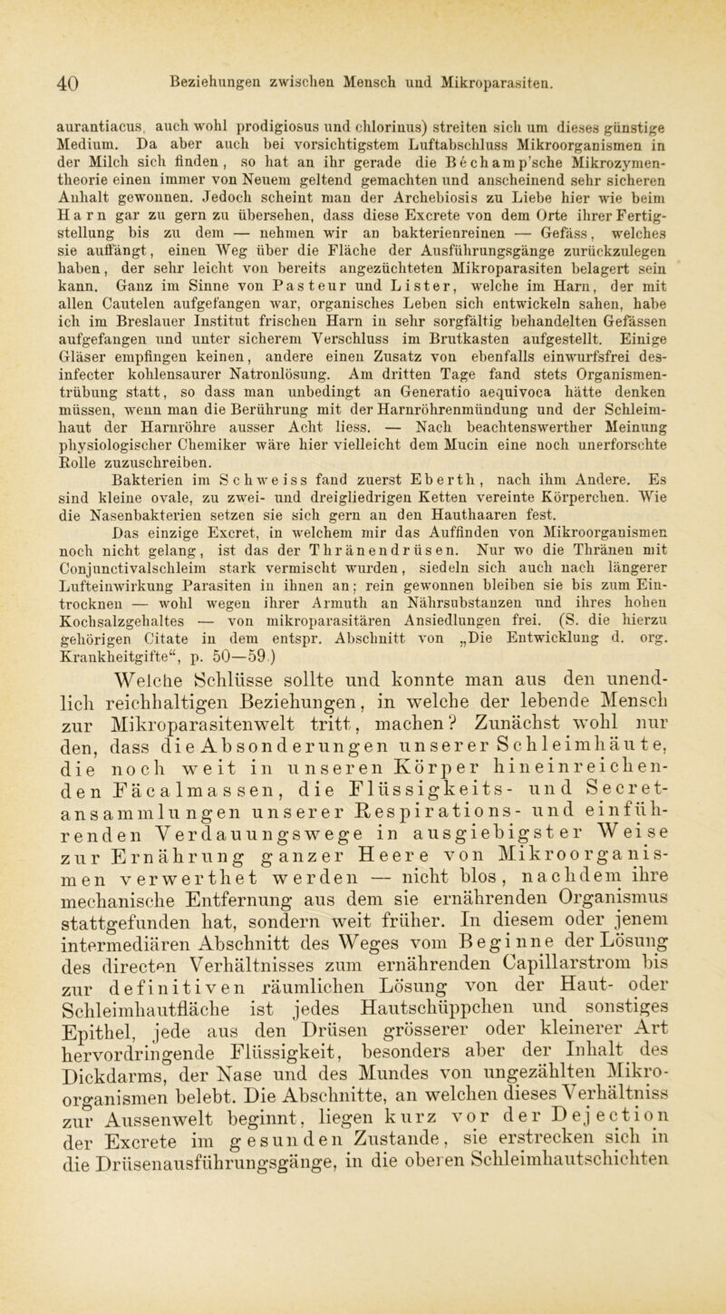 aurantiacus, auch wohl prodigiosus und chlorinus) streiten sich um dieses günstige Medium. Da aber auch bei vorsichtigstem Luftabschluss Mikroorganismen in der Milch sich finden, so hat an ihr gerade die Bechamp’sche Mikrozymen- theorie einen immer von Neuem geltend gemachten und anscheinend sehr sicheren Anhalt gewonnen. Jedoch scheint man der Archebiosis zu Liebe hier wie beim Harn gar zu gern zu übersehen, dass diese Excrete von dem Orte ihrer Fertig- stellung bis zu dem — nehmen wir an bakterienreinen — Gefäss, welches sie auffängt , einen Weg über die Fläche der Ausführungsgänge zurückzulegen haben, der sehr leicht von bereits angezüchteten Mikroparasiten belagert sein kann. Ganz im Sinne von Pasteur und Li st er, welche im Harn, der mit allen Cautelen aufgefangen war, organisches Leben sich entwickeln sahen, habe ich im Breslauer Institut frischen Harn in sehr sorgfältig behandelten Gefässen aufgefangen und unter sicherem Verschluss im Brutkasten aufgestellt. Einige Gläser empfingen keinen, andere einen Zusatz von ebenfalls einwurfsfrei des- infecter kohlensaurer Natronlösung. Am dritten Tage fand stets Organismen- trübung statt, so dass man unbedingt an Generatio aequivoca hätte denken müssen, wenn man die Berührung mit der Harnröhrenmündung und der Schleim- haut der Harnröhre ausser Acht liess. — Nach beachtenswerther Meinung physiologischer Chemiker wäre hier vielleicht dem Mucin eine noch unerforschte Polle zuzuschreiben. Bakterien im Schweiss fand zuerst Eberth, nach ihm Andere. Es sind kleine ovale, zu zwei- und dreigliedrigen Ketten vereinte Körperchen. Wie die Nasenbakterien setzen sie sich gern an den Hauthaaren fest. Das einzige Excret, in welchem mir das Auffinden von Mikroorganismen noch nicht gelang, ist das der Thränendrüsen. Nur wo die Thränen mit Conjunctivalschleim stark vermischt wurden, siedeln sich auch nach längerer Lufteinwirkung Parasiten in ihnen an; rein gewonnen bleiben sie bis zum Ein- trocknen — wohl wegen ihrer Armuth an Nährsubstanzen und ihres hohen Kochsalzgehaltes — von mikroparasitären Ansiedlungen frei. (S. die hierzu gehörigen Citate in dem entspr. Abschnitt von „Die Entwicklung d. org. Krankheitgifte“, p. 50—59 ) Welche Schlüsse sollte und konnte man aus den unend- lich reichhaltigen Beziehungen, in welche der lebende Mensch zur Mikroparasitenwelt tritt, machen ? Zunächst wohl nur den, dass die Absonderungen unserer Schleimhäute, die noch weit in unseren Körper hineinreiche n- den Fäcalmassen, die Flüssigkeits- und Secret- ansammlungen unserer Respirations- und einfüh- renden Yerdauungswege in ausgiebigster Weise zur Ernährung ganzer Heere von Mikroorganis- men verwerthet werden — nicht blos , naclidem ihre mechanische Entfernung aus dem sie ernährenden Organismus stattgefunden hat, sondern weit früher. In diesem oder jenem intermediären Abschnitt des Weges vom Beginne der Lösung des directen Verhältnisses zum ernährenden Capillarstrom bis zur definitiven räumlichen Lösung von der Haut- oder Schleimhautfläche ist jedes Hautschüppchen und sonstiges Epithel, jede aus den Drüsen grösserer oder kleinerer Art hervordringende Flüssigkeit, besonders aber der Inhalt des Dickdarms, der Nase und des Mundes von ungezählten Mikro- organismen belebt. Die Abschnitte, an welchen dieses Yerhältniss zur Aussenwelt beginnt, liegen kurz vor der Dejection der Excrete im gesunden Zustande, sie erstrecken sich in die Drüsenausführungsgänge, in die oberen Schleimhautschichten