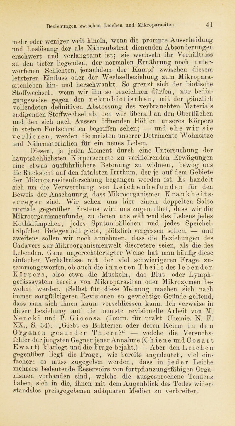 mehr oder weniger weit hinein, wenn die prompte Ausscheidung und Loslösung der als Nährsubstrat dienenden Absonderungen erschwert und verlangsamt ist; sie wechseln ihr Verhältnis zu den tiefer liegenden, der normalen Ernährung noch unter- worfenen Schichten, jenachdem der Kampf zwischen diesem letzteren Einfluss oder der Wechselbeziehung zum Mikropara- sitenleben hin- und herschwankt. So grenzt sich der biotische Stoffwechsel, wenn wir ihn so bezeichnen dürfen, nur bedin- gungsweise gegen den nekrobiotischen, mit der gänzlich vollendeten definitiven Abstossung des verbrauchten Materials endigenden Stoffwechsel ab, den wir überall an den Oberflächen und den sich nach Aussen öffnenden Höhlen unseres Körpers in stetem Fortschreiten begriffen sehen; — und ehe wir sie verlieren, werden die meisten unserer Detrimente Wohnsitze und Nährmaterialien für ein neues Leben. Diesen, ja jeden Moment durch eine Untersuchung der hauptsächlichsten Körpersecrete zu verificirenden Erwägungen eine etwas ausführlichere Betonung zu widmen, bewog uns die Rücksicht auf den fatalsten Irrthum, der je auf dem Gebiete der Mikroparasitenforschung begangen worden ist. Es handelt sich um die Verwerthung von Leichenbefunden für den Beweis der Anschauung, dass Mikroorganismen Krankheits- erreger sind. Wir sehen uns hier einem doppelten Salto mortale gegenüber. Erstens wird uns zugemuthet, dass wir die Mikroorganismenfunde, zu denen uns während des Lebens jedes Kothklümpchen, jedes Sputumbällchen und jedes Speichel- tröpfchen Gelegenheit giebt, plötzlich vergessen sollen, — und zweitens sollen wir noch annehmen, dass die Beziehungen des Cadavers zur Mikroorganismenwelt discretere seien, als die des Lebenden. Ganz ungerechtfertigter Weise hat man häufig diese einfachen Verhältnisse mit der viel schwierigeren Erage zu- sammengeworfen, ob auch die inneren Theile des lebenden Körpers, also etwa die Muskeln, das Blut- oder Lymph- gefässsystem bereits von Mikroparasiten oder Mikrozymen be- wohnt werden. (Selbst für diese Meinung machen sich nach immer sorgfältigeren Revisionen so gewichtige Gründe geltend, dass man sich ihnen kaum verschliessen kann. Ich verweise in dieser Beziehung auf die neueste revisionelle Arbeit von M. Nencki und P. Giocosa (Journ. für prakt. Chemie. N. E. XX., S. 34): „Giebt es Bakterien oder deren Keime in den Organen gesunder Thiere?“ — welche die Versuchs- fehler der jüngsten Gegner jener Annahme (C h i e n e und C o s a r t E w a r t) klarlegt und die Erage bejaht.) — Aber den Leiche n gegenüber liegt die Erage, wie bereits angedeutet, viel ein- facher ; es muss zugegeben werden, dass in jeder Leiche mehrere bedeutende Reservoirs von fortpflanzungsfähigen Orga- nismen vorhanden sind, welche die ausgesprochene Tendenz haben, sich in die, ihnen mit dem Augenblick des Todes wider- standslos preisgegebenen adäquaten Medien zu verbreiten.