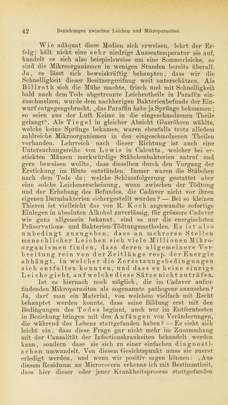 Wie adäquat diese Medien sich erweisen, lehrt der Er- folg; hält nicht eine sehr niedrige Aussentemperatur sie auf, handelt es sich also beispielsweise um eine Sommerleiche, so sind die Mikroorganismen in wenigen Stunden bereits überall. Ja, es lässt sich beweiskräftig behaupten, dass wir die Schnelligkeit dieser Besitzergreifung weit unterschätzen. Als Billroth sich die Mühe machte, frisch und mit Schnelligkeit bald nach dem Tode abgetrennte Leichentheile in Paraffin ein- zuschmelzen, wurde dem nachherigen Bakterienbefunde der Ein- wurf entgegengebracht, „das Paraffin habe ja Sprünge bekommen ; so seien aus der Luft Keime in die eingeschmolzenen Theile gelangt“. Als Tiegel in gleicher Absicht Glasröhren wählte, welche keine Sprünge bekamen, waren ebenfalls trotz alledem zahlreiche Mikroorganismen in den eingeschmolzenen Theilen vorhanden. Lehrreich nach dieser Lichtung ist auch eine Untersuchungsreihe von Lewis in Calcutta, welcher bei er- stickten Mäusen merkwürdige Stäbchenbakterien antraf und gern beweisen wollte, dass dieselben durch den Vorgang der Erstickung im Blute entständen. Immer waren die Stäbchen nach dem Tode da; welche Schlussfolgerung gestattet aber eine solche Leichenerscheinung, wenn zwischen der Tödtung und der Erhebung des Befundes, die Cadaver nicht vor ihren eigenen Darmbakterien sichergestellt wurden? — Bei so kleinen Thieren ist vielleicht das von R. Koch angewandte sofortige Einlegen in absoluten Alkohol zuverlässig, für grössere Cadaver wie ganz allgemein bekannt, sind es nur die energischsten Präservations- und Bakterien-Tödtungsmethoden. Es ist also unbedingt zuzugeben, dass an mehreren Stellen menschlicher Leichen sich viele Millionen Mikro- organismen finden, dass deren allgemeinere Ver- breitung rein von der Zeitlänge resp. der Energie ab hängt, in welcher die Zersetz ungs beding ungen sich entfalten konnten, und dass es keine einzige Leiche giebt, auf welche diese Sätze nicht zu träfen. Ist es hiernach noch möglich, die im Cadaver aufzu- findenden Mikroparasiten als sogenannte pathogene anzusehen ? Ja, darf man ein Material, von welchem vielfach mit Kecht behauptet werden konnte, dass seine Bildung erst mit den Bedingungen des Todes beginnt, auch nur im Entferntesten in Beziehung bringen mit den Anfängen von Veränderungen, die während des Lebens stattgefunden haben ? — Es sieht sich leicht ein, dass diese Frage gar nicht mehr im Zusammhang mit der Causalität der Infectionskrankeiten behandelt werden kann, sondern dass sie sich zu einer einfachen diagnosti- schen umwandelt. Von diesem Gesichtspunkt muss sie zuerst erledigt werden, und wenn wir positiv sagen können: „Aus diesem .Residuum an Micrococeen erkenne ich mit Bestimmtheit, dass hier dieser oder jener Krankheitsprocess stattgefunden