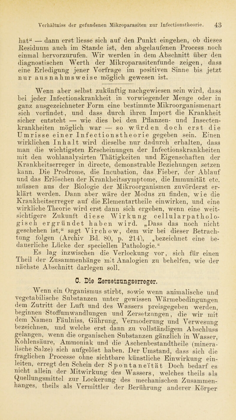 hat“ — dann erst liesse sich auf den Punkt eingehen, ob dieses Residuum auch im Stande ist, den abgelaufenen Process noch einmal hervorzurufen. Wir werden in dem Abschnitt über den diagnostischen Werth der Mikroparasitenfunde zeigen, dass eine Erledigung jener Vorfrage im positiven Sinne bis jetzt nur ausnahmsweise möglich gewesen ist. Wenn aber selbst zukünftig nachgewiesen sein wird, dass bei jeder Infectionskrankheit in vorwiegender Menge oder in ganz ausgezeichneter Form eine bestimmte Mikroorganismenart sich vorfindet, und dass durch ihren Import die Krankheit sicher entsteht — wie dies bei den Pflanzen- und Insecten- krankheiten möglich war — so würden doch erst die Umrisse einer Infectionstheorie gegeben sein. Einen wirklichen Inhalt wird dieselbe nur dadurch erhalten, dass man die wichtigsten Erscheinungen der Infectionskrankheiten mit den wohlanalysirten Thätigkeiten und Eigenschaften der Krankheitserreger in directe, demonstrable Beziehungen setzen kann. Die Prodrome, die Incubation, das Fieber, der Ablauf und das Erlöschen der Krankheitssymptome, die Immunität etc. müssen aus der Biologie der Mikroorganismen zuvörderst er- klärt werden. Dann aber wäre der Modus zu finden, wie die Krankheitserreger auf die Elementartheile ein wirken, und eine wirkliche Theorie wird erst dann sich ergeben, wenn eine weit- sichtigere Zukunft diese Wirkung cellularpatholo- gisch ergründet haben wird. „Dass das noch nicht geschehen ist,“ sagt Virchow, dem wir bei dieser Betrach- tung folgen (Archiv Bd. 80, p. 214), „bezeichnet eine be- dauerliche Lücke der speciellen Pathologie.“ Es lag inzwischen die Verlockung vor, sich für einen Theil der Zusammenhänge mit Analogien zu behelfen, wie der nächste Abschnitt darlegen soll. C. Die Eersetzungserreger. Wenn ein Organismus stirbt, sowie wenn animalische und vegetabilische Substanzen unter gewissen Wärmebedingungen dem Zutritt der Luft und des Wassers preisgegeben werden, beginnen Stoffumwandlungen und Zersetzungen, die wir mit dem Namen Eäulniss, Gährung, Vermoderung und Verwesung bezeichnen, und welche erst dann zu vollständigem Abschluss gelangen, wenn die organischen Substanzen gänzlich in Wasser, Kohlensäuie, Ammoniak und die Aschenbestandtheile (minera- lische Salze) sich aufgelöst haben. Der Umstand, dass sich die fraglichen Processe ohne sichtbare künstliche Einwirkung ein- leiten, erregt den Schein der Spontaneität Doch bedarf es nicht allein der Mitwirkung des Wassers, welches theils als Onellungsmittel zur Lockerung des mechanischen Zusammen- hanges, theils als Vermittler der Berührung anderer Körper