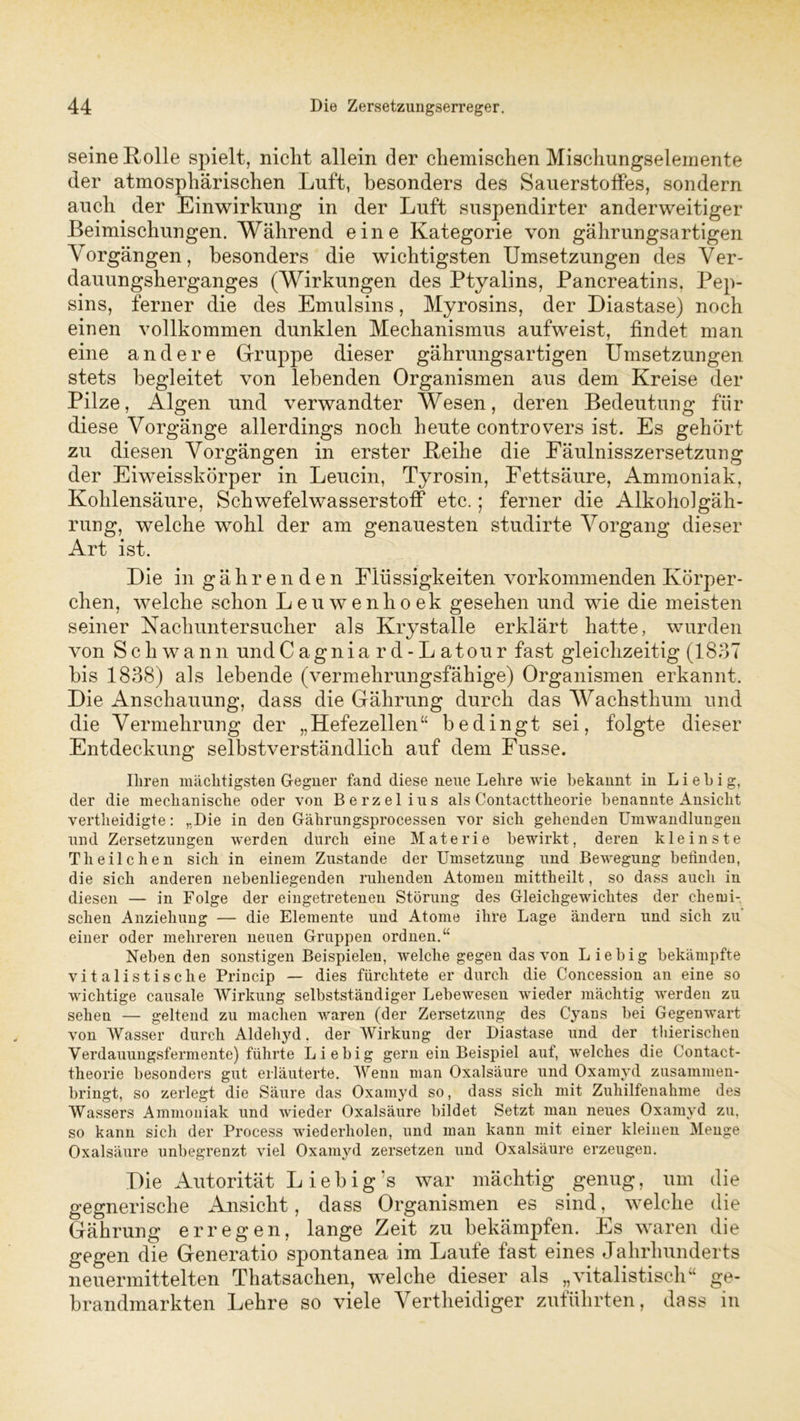 seine Rolle spielt, nicht allein der chemischen Mischungselemente der atmosphärischen Luft, besonders des Sauerstoffes, sondern auch der Einwirkung in der Luft suspendirter anderweitiger Beimischungen. Während eine Kategorie von gährungsartigen Vorgängen, besonders die wichtigsten Umsetzungen des Ver- dauungsherganges (Wirkungen des Ptyalins, Pancreatins. Pep- sins, ferner die des Emulsins, Myrosins, der Diastase) noch einen vollkommen dunklen Mechanismus aufweist, findet man eine andere Gruppe dieser gährungsartigen Umsetzungen stets begleitet von lebenden Organismen aus dem Kreise der Pilze, Algen und verwandter Wesen, deren Bedeutung für diese Vorgänge allerdings noch heute controvers ist. Es gehört zu diesen Vorgängen in erster Reihe die Eäulnisszersetzung der Eiweisskörper in Leucin, Tyrosin, Fettsäure, Ammoniak, Kohlensäure, Schwefelwasserstoff etc.; ferner die Alkoholgäh- rung, welche wohl der am genauesten studirte Vorgang dieser Art ist. Die in g ä h r e n d e n Flüssigkeiten vorkommenden Körper- chen, welche schon Leuwenhoek gesehen und wie die meisten seiner Nachuntersucher als Krystalle erklärt hatte, wurden von Schwann undCagniard-Latour fast gleichzeitig (1837 bis 1838) als lebende (vermehrungsfähige) Organismen erkannt. Die Anschauung, dass die Gährung durch das Wachsthum und die Vermehrung der „Hefezellen“ bedingt sei, folgte dieser Entdeckung selbstverständlich auf dem Fusse. Ihren mächtigsten Gegner fand diese neue Lehre wie bekannt in L i e b i g, der die mechanische oder von Berzelius als Contacttheorie benannte Ansicht vertlieidigte: „Die in den Gährungsprocessen vor sich gehenden Umwandlungen und Zersetzungen werden durch eine Materie bewirkt, deren kleinste Th eile he n sich in einem Zustande der Umsetzung und Bewegung befinden, die sich anderen nebenliegenden ruhenden Atomen mittheilt, so dass auch in diesen — in Folge der eingetretenen Störung des Gleichgewichtes der chemi- schen Anziehung — die Elemente und Atome ihre Lage ändern und sich zu' einer oder mehreren neuen Gruppen ordnen.“ Neben den sonstigen Beispielen, welche gegen das von Liebig bekämpfte vitalistische Princip — dies fürchtete er durch die Concession an eine so wichtige causale Wirkung selbstständiger Lebewesen wieder mächtig werden zu sehen — geltend zu machen waren (der Zersetzung des Cyans bei Gegenwart von Wasser durch Aldehyd, der Wirkung der Diastase und der thierischen Verdauungsfermente) führte Liebig gern ein Beispiel auf, welches die Contact- theorie besonders gut erläuterte. Wenn man Oxalsäure und Oxamyd zusammen- bringt, so zerlegt die Säure das Oxamyd so, dass sich mit Zuhilfenahme des Wassers Ammoniak und wieder Oxalsäure bildet Setzt man neues Oxamyd zu, so kann sich der Process wiederholen, und man kann mit einer kleinen Menge Oxalsäure unbegrenzt viel Oxamyd zersetzen und Oxalsäure erzeugen. Die Autorität L i e b i g* ’s war mächtig genug, um die gegnerische Ansicht, dass Organismen es sind, welche die Gährung erregen, lange Zeit zu bekämpfen. Es waren die gegen die Generatio spontanea im Laufe fast eines Jahrhunderts neuermittelten Thatsachen, welche dieser als „vitalistisch“ ge- brandmarkten Lehre so viele Vertheidiger zuführten, dass in