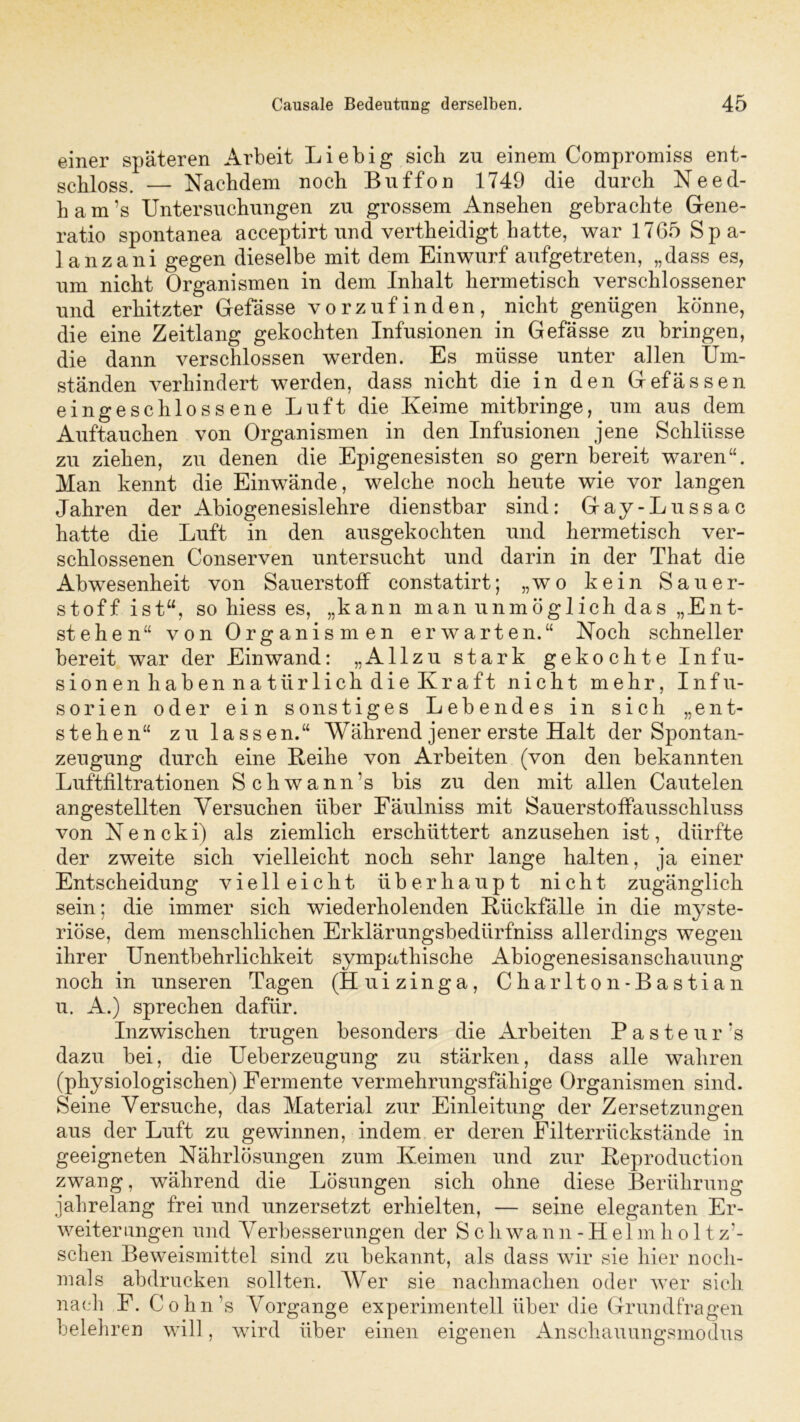 einer späteren Arbeit Liebig sieb zu einem Compromiss ent- schloss. — Nachdem noch Buffon 1749 die durch Need- h a m ’s Untersuchungen zu grossem Ansehen gebrachte Gene- ratio spontanea acceptirt und vertheidigt hatte, war 1765 Spa- lanzani gegen dieselbe mit dem Einwurf aufgetreten, „dass es, um nicht Organismen in dem Inhalt hermetisch verschlossener und erhitzter Gefässe vorzufinden, nicht genügen könne, die eine Zeitlang gekochten Infusionen in Gefässe zu bringen, die dann verschlossen werden. Es müsse unter allen Um- ständen verhindert werden, dass nicht die in den Gefässen eingeschlossene Luft die Keime mitbringe, um aus dem Auftauchen von Organismen in den Infusionen jene Schlüsse zu ziehen, zu denen die Epigenesisten so gern bereit waren“. Man kennt die Einwände, welche noch heute wie vor langen Jahren der Abiogenesislehre dienstbar sind: Gay-Lussac hatte die Luft in den ausgekochten und hermetisch ver- schlossenen Conserven untersucht und darin in der That die Abwesenheit von Sauerstoff constatirt; „wo kein Sauer- stoff ist“, so hiess es, „kann man unmöglich das „Ent- stehen“ von Organismen erwarten.“ Noch schneller bereit war der Einwand: „Allzu stark gekochte Infu- sionen haben natürlich die Kraft nicht mehr, Infu- sorien oder ein sonstiges Lebendes in sich „ent- stehen“ zu lassen.“ Während jener erste Halt der Spontan- zeugung durch eine Keihe von Arbeiten (von den bekannten Luftfiltrationen Schwann’s bis zu den mit allen Cautelen angestellten Versuchen über Eäulniss mit Sauerstoffausschluss von Nencki) als ziemlich erschüttert anzusehen ist, dürfte der zweite sich vielleicht noch sehr lange halten, ja einer Entscheidung vielleicht überhaupt nicht zugänglich sein; die immer sich wiederholenden Kiickfälle in die myste- riöse, dem menschlichen Erklärungsbedürfniss allerdings wegen ihrer Unentbehrlichkeit sympathische Abiogenesisanschauung noch in unseren Tagen (Huizinga, Charlton- Bastian u. A.) sprechen dafür. Inzwischen trugen besonders die Arbeiten Pasteur’s dazu bei, die Ueberzeugung zu stärken, dass alle wahren (physiologischen) Fermente vermehrungsfähige Organismen sind. Seine Versuche, das Material zur Einleitung der Zersetzungen aus der Luft zu gewinnen, indem er deren Filterrückstände in geeigneten Nährlösungen zum Keimen und zur Keproduction zwang, während die Lösungen sich ohne diese Berührung jahrelang frei und unzersetzt erhielten, — seine eleganten Er- weiterungen und Verbesserungen der S c h wa n n - H el m h o 11 z’- schen Beweismittel sind zu bekannt, als dass wir sie hier noch- mals abdrucken sollten. AVer sie nachmachen oder wer sich nach F. Cohn ’s Vorgänge experimentell über die Grundfragen belehren will, wird über einen eigenen Anschauungsmodus