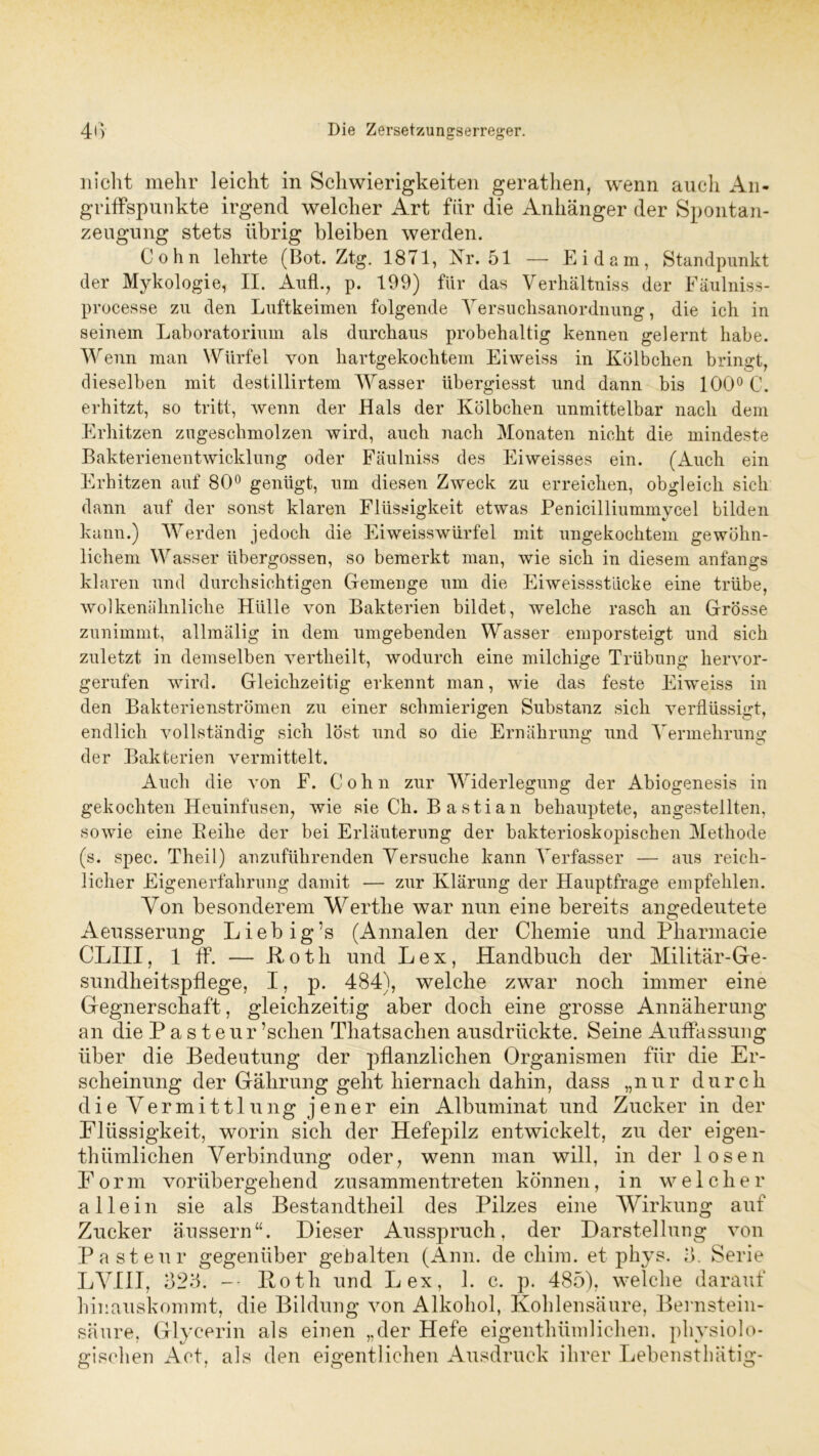 nicht mehr leicht in Schwierigkeiten gerathen, wenn auch An- griffspunkte irgend welcher Art für die Anhänger der Spontan- zeugung stets übrig bleiben werden. Cohn lehrte (Bot. Ztg. 1871, Nr. 51 — Eidam, Standpunkt der Mykologie, II. Auf!., p. 199) ftir das Verhältnis der Fäulniss- processe zu den Luftkeimen folgende Versuchsanordnung, die ich in seinem Laboratorium als durchaus probehaltig kennen gelernt habe. Wenn man Würfel von hartgekochtem Eiweiss in Kölbchen bringt, dieselben mit destillirtem Wasser übergiesst und dann bis 100° C. erhitzt, so tritt, wenn der Hals der Kölbchen unmittelbar nach dem Erhitzen zugeschmolzen wird, auch nach Monaten nicht die mindeste Bakterienentwicklung oder Fäulniss des Eiweisses ein. (Auch ein Erhitzen auf 80° genügt, um diesen Zweck zu erreichen, obgleich sich dann auf der sonst klaren Flüssigkeit etwas Penicilliummycel bilden kann.) Werden jedoch die Eiweisswürfel mit ungekochtem gewöhn- lichem Wasser übergossen, so bemerkt man, wie sich in diesem anfangs klaren und durchsichtigen Gemenge um die Eiweissstlicke eine trübe, wolkenähnliche Hülle von Bakterien bildet, welche rasch an Grösse zunimmt, allmälig in dem umgebenden Wasser emporsteigt und sich zuletzt in demselben yertheilt, wodurch eine milchige Trübung hervor- gerufen wird. Gleichzeitig erkennt man, wie das feste Eiweiss in den Bakterienströmen zu einer schmierigen Substanz sich verflüssigt, endlich vollständig sich löst und so die Ernährung und Vermehrung der Bakterien vermittelt. Auch die von F. Cohn zur Widerlegung der Abiogenesis in gekochten Heuinfusen, wie sie Ch. B a s t i a n behauptete, angestellten, sowie eine Reihe der bei Erläuterung der bakterioskopischen Methode (s. spec. Theil) anzuführenden Versuche kann Verfasser — aus reich- licher Eigenerfahrung damit — zur Klärung der Hauptfrage empfehlen. Von besonderem Werthe war nun eine bereits angedeutete Aeusserung Liebig’s (Annalen der Chemie und Pharmacie CLIII, 1 ff. — Roth und Lex, Handbuch der Militär-Ge- sundheitspflege, I, p. 484), welche zwar noch immer eine Gegnerschaft, gleichzeitig aber doch eine grosse Annäherung an die Pasteur ’schen Thatsachen ausdrückte. Seine Auffassung über die Bedeutung der pflanzlichen Organismen für die Er- scheinung der Gährung geht hiernach dahin, dass „nur durch die Vermittlung jener ein Albuminat und Zucker in der Flüssigkeit, worin sich der Hefepilz entwickelt, zu der eigen- thümlichen Verbindung oder, wenn man will, in der losen Form vorübergehend zusammentreten können, in welcher allein sie als Bestandtheil des Pilzes eine Wirkung auf Zucker äussern“. Dieser Ausspruch, der Darstellung von Pasteur gegenüber gehalten (Ann. de cliim. et phys. 3. Serie LVIII, 325. -- Roth und Lex, 1. c. p. 485), welche darauf hinauskommt, die Bildung von Alkohol, Kohlensäure, Bernstein- säure, Glycerin als einen „der Hefe eigenthümlichen. physiolo- gischen Act, als den eigentlichen Ausdruck ihrer Lebensthätig-