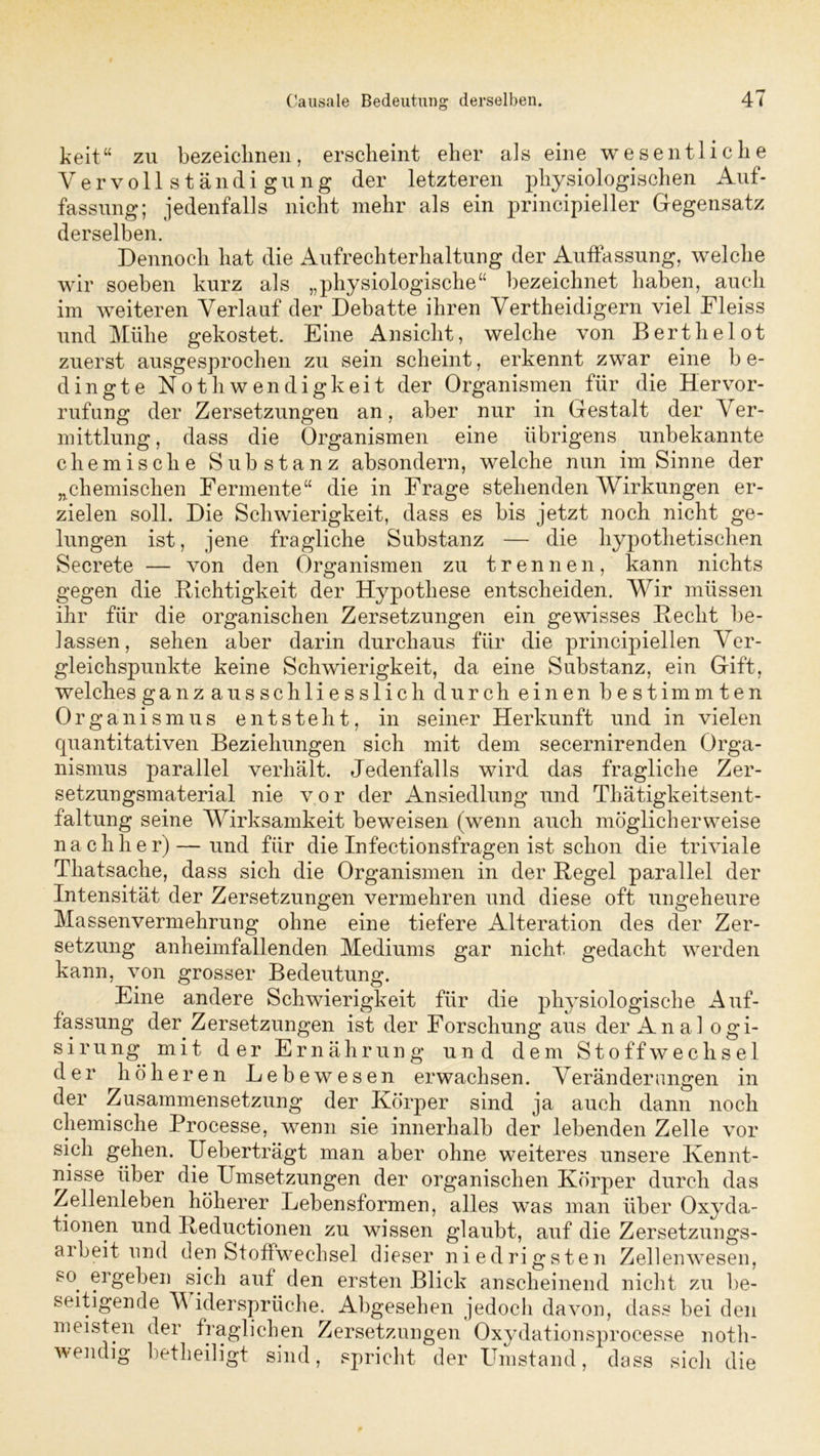 keit“ zu bezeiclinen, erscheint eher als eine wesentliche Vervollständigung der letzteren physiologischen Auf- fassung; jedenfalls nicht mehr als ein principieller Gegensatz derselben. Dennoch hat die Aufrechterhaltung der Auffassung, welche wir soeben kurz als „physiologische“ bezeichnet haben, auch im weiteren Verlauf der Debatte ihren Vertheidigern viel Fleiss und Mühe gekostet. Eine Ansicht, welche von Berthelot zuerst ausgesprochen zu sein scheint, erkennt zwar eine b e- dingte Not h wendig keit der Organismen für die Her vor- rufung der Zersetzungen an, aber nur in Gestalt der Ver- mittlung , dass die Organismen eine übrigens unbekannte chemische Substanz absondern, welche nun im Sinne der „chemischen Fermente“ die in Frage stehenden Wirkungen er- zielen soll. Die Schwierigkeit, dass es bis jetzt noch nicht ge- lungen ist, jene fragliche Substanz — die hypothetischen Secrete — von den Organismen zu trennen, kann nichts gegen die Dichtigkeit der Hypothese entscheiden. Wir müssen ihr für die organischen Zersetzungen ein gewisses Hecht be- lassen, sehen aber darin durchaus für die principiellen Ver- gleichspunkte keine Schwierigkeit, da eine Substanz, ein Gift, welches ganzausschliesslich durch einen bestimmten Organismus entsteht, in seiner Herkunft und in vielen quantitativen Beziehungen sich mit dem secernirenden Orga- nismus parallel verhält. Jedenfalls wird das fragliche Zer- setzungsmaterial nie vor der Ansiedlung und Thätigkeitsent- faltung seine Wirksamkeit beweisen (wenn auch möglicherweise nachher)—und für die Infectionsfragen ist schon die triviale Thatsache, dass sich die Organismen in der Hegel parallel der Intensität der Zersetzungen vermehren und diese oft ungeheure Massenvermehrung ohne eine tiefere Alteration des der Zer- setzung anheimfallenden Mediums gar nicht gedacht werden kann, von grosser Bedeutung. Eine andere Schwierigkeit für die physiologische Auf- fassung der Zersetzungen ist der Forschung aus der Anal ogi- sirung mit der Ernährung und dem Stoffwechsel der höheren Lebewesen erwachsen. Verändernngen in der Zusammensetzung der Körper sind ja auch dann noch chemische Processe, wenn sie innerhalb der lebenden Zelle vor sich gehen. Ueberträgt man aber ohne weiteres unsere Kennt- nisse über die Umsetzungen der organischen Körper durch das Zellenleben höherer Lebensformen, alles was man über Oxyda- tionen und Keductionen zu wissen glaubt, auf die Zersetzungs- arbeit und den Stoffwechsel dieser niedrigsten Zellenwesen, so. ergeben sich auf den ersten Blick anscheinend nicht zu be- seitigende V idersprüche. Abgesehen jedoch davon, dass bei den meisten der fraglichen Zersetzungen Oxydationsprocesse notli- wendig betheiligt sind, spricht der Umstand, dass sich die