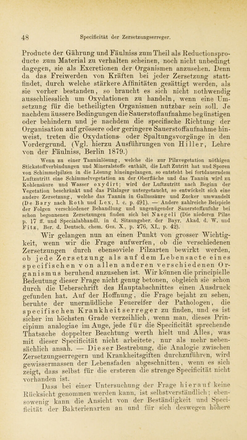 Producte der Gährung und Fäulniss zumTheil als Reductionspro- ducte zum Material zu verhalten scheinen, noch nicht unbedingt dagegen, sie als Excretionen der Organismen anzusehen. Denn da das Freiwerden von Kräften bei jeder Zersetzung statt- findet, durch welche stärkere Affinitäten gesättigt werden, als sie vorher bestanden, so braucht es sich nicht nothwendig ausschliesslich um Oxydationen zu handeln, wenn eine Um- setzung für die betheiligten Organismen nutzbar sein soll. Je nachdem äussere Bedingungen die Sauerstoffaufnahme begünstigen oder behindern und je nachdem die specifische Richtung der Organisation auf grössere oder geringere Sauerstoffaufnahme hin- weist, treten die Oxydations- oder Spaltungsvorgänge in den Vordergrund. (Vgl. hierzu Ausführungen von Hi 11er, Lehre von der Fäulniss, Berlin 1879.) Wenn zu einer Tanninlösung, welche die zur Pilzvegetation nöthigen Stickstoffverbindungen und Mineralstoffe enthält, die Luft Zutritt hat und Sporen von Schimmelpilzen in die Lösung hineingelangen, so entsteht bei fortdauerndem Luftzutritt eine Schimmelvegetation an der Oberfläche und das Tannin wird zu Kohlensäure und Wasser oxydirt; wird der Luftzutritt nach Beginn der Vegetation beschränkt und das Pilzlager untergetaucht, so entwickelt sich eine andere Zersetzung, welche das Tannin in Gallussäure und Zucker umwandelt (De Bary nach Roth und Lex, 1. c. p. 491). — Andere zahlreiche Beispiele der Folgen verschiedener Behandlung und ungenügender Sauerstoffzufuhr bei schon begonnenen Zersetzungen finden sich bei Naegeli (Die niedereu Pilze p. 17 ff. und Specialabhandl. in d. Sitzungsber. der Bayr. Akad. d. W. und Fitz, Ber. d. Deutsch, ehern. Ges. X., p. 276, XI., p. 42). Wir gelangen nun an einen Punkt von grosser Wichtig- keit, wenn wir die Frage aufwerfen, ob die verschiedenen Zersetzungen durch ebensoviele Pilzarten bewirkt werden, ob jede Zersetzung als auf dem Lebensacte eines spezifischen von allen anderen verschiedenen Or- ganismus beruhend anzusehen ist. Wir können die principielle Bedeutung dieser Frage nicht genug betonen, obgleich sie schon durch die Ueberschrift des Hauptabschnittes einen Ausdruck gefunden hat. Auf der Hoffnung, die Frage bejaht zu sehen, beruhte der unermüdliche Feuereifer der Pathologen, die specifi sehen Krankheitserreger zu finden, und es ist sicher im höchsten Grade verzeihlich, wenn man, dieses Prin- cipium analogiae im Auge, jede für die Specificität sprechende Thatsache doppelter Beachtung werth hielt und Alles, was mit dieser Specificität nicht arbeitete, nur als mehr neben- sächlich ansah. — Dieser Bestrebung, die Analogie zwischen Zersetzungserregern und Krankheitsgiften durchzuführen, wird gewissermassen der Lebensfaden abgeschnitten, wenn es sich zeigt, dass selbst für die ersteren die strenge Specificität nicht vorhanden ist. Dass bei einer Untersuchung der Frage hierauf keine Rücksicht genommen werden kann, ist selbstverständlich ; eben- sowenig kann die Ansicht von der Beständigkeit und Speci- ficität der Bakterienarten an und für sich deswegen höhere