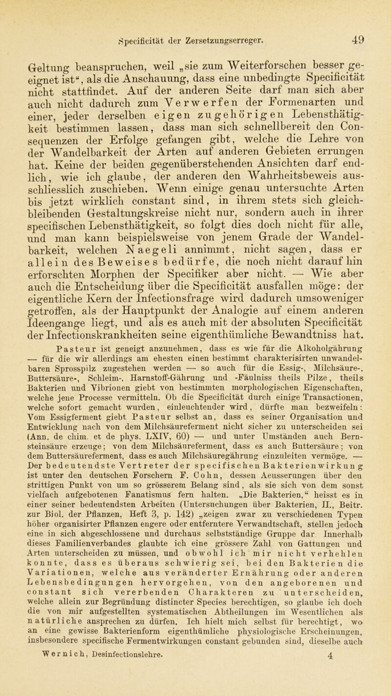 Geltung beanspruchen, weil „sie zum Weiterforschen besser ge- eignet ist“, als die Anschauung, dass eine unbedingte Specificität nicht stattfindet. Auf der anderen Seite darf man sich aber auch nicht dadurch zum Verwerfen der Eormenarten und einer, jeder derselben eigen zugehörigen Lebensthätig- keit bestimmen lassen, dass man sich schnellbereit den Con- sequenzen der Erfolge gefangen gibt, welche die Lehre von der Wandelbarkeit der Arten auf anderen Gebieten errungen hat. Keine der beiden gegenüberstehenden Ansichten darf end- lich, wie ich glaube, der anderen den Wahrheitsbeweis aus- schliesslich zuschieben. Wenn einige genau untersuchte Arten bis jetzt wirklich constant sind, in ihrem stets sich gleich- bleibenden Gestaltungskreise nicht nur, sondern auch in ihrer specifischen Lebensthätigkeit, so folgt dies doch nicht für alle, und man kann beispielsweise von jenem Grade der Wandel- barkeit, welchen Naegeli annimmt, nicht sagen, dass er allein des Beweises bedürfe, die noch nicht daraufhin erforschten Morphen der Specifiker aber nicht. — Wie aber auch die Entscheidung über die Specificität ausfallen möge: der eigentliche Kern der Infectionsfrage wird dadurch umsoweniger getroffen, als der Hauptpunkt der Analogie auf einem anderen Ideengange liegt, und als es auch mit der absoluten Specificität der Infectionskrankheiten seine eigenthiimliche Bewandtniss hat. Pasteur ist geneigt anzunehmen, dass es wie für die Alkoholgährung — für die wir allerdings am ehesten einen bestimmt charakterisirten unwandel- baren Sprosspilz zugestehen werden — so auch für die Essig-, Milchsäure-, Buttersäure-, Schleim-, Harnstoff-Gährung und -Fäulniss theils Pilze, theils Bakterien und Vibrionen giebt von bestimmten morphologischen Eigenschaften, welche jene Processe vermitteln. Ob die Specificität durch einige Transactionen, welche sofort gemacht wurden, einleuchtender wird, dürfte man bezweifeln: Vom Essigferment giebt Pasteur selbst an, dass es seiner Organisation und Entwicklung nach von dem Milchsäureferment nicht sicher zu unterscheiden sei (Ann. de cliim. et de pliys. LXIV, 60) — und unter Umständen auch Bern- steinsäure erzeuge; von dem Milchsäureferment, dass es auch Buttersäure; von dem Buttersäureferment, dass es auch Milchsäuregälirung einzuleiten vermöge. — Der bedeutendste Vertreter der specifischen Bakterien Wirkung ist unter den deutschen Forschern F. Cohn, dessen Aeusserungen über den strittigen Punkt von um so grösserem Belang sind , als sie sich von dem sonst vielfach aufgebotenen Fanatismus fern halten. „Die Bakterien,“ heisst es in einer seiner bedeutendsten Arbeiten (Untersuchungen über Bakterien, II., Beitr. zur Biol. der Pflanzen, Heft 3, p. 142) „zeigen zwar zu verschiedenen Typen höher organisirter Pflanzen engere oder entferntere Verwandtschaft, stellen jedoch eine in sich abgeschlossene und durchaus selbstständige Gruppe dar Innerhalb dieses Familienverbandes glaubte ich eine grössere Zahl von Gattungen und Arten unterscheiden zu müssen, und obwohl ich mir nicht verhehlen konnte, dass es überaus schwierig sei, bei den Bakterien die Variationen, welche aus veränderter Ernährung oder anderen Lebensbedingungen hervorgehen, von den angeborenen und constant sich vererbenden Charakteren zu unterscheiden, welche allein zur Begründung distincter Species berechtigen, so glaube ich doch die von mir aufgestellten systematischen Abtheilungen im Wesentlichen als natürliche ansprechen zu dürfen. Ich hielt mich selbst für berechtigt, wo an eine gewisse Bakterienform eigenthümliche physiologische Erscheinungen, insbesondere specifische Fermentwirkungen constant gebunden sind, dieselbe auch Wernich, Desinfectionslehre. 4