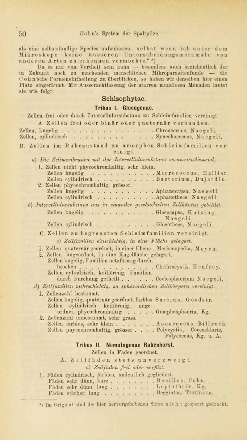 als eine selbstständige Species aufzufassen, selbst wenn ich unter dem Mikroskope keine äusseren Unterscheidungsmerkmale von anderen Arten zu erkennen vermochte.“*) Da es nur von Vortheil sein kann — besonders auch beziehentlich der in Zukunft noch zu machenden menschlichen Mikroparasitenfunde — die C ohn’sche Formeneintheilung zu überblicken, so haben wir derselben hier einen Platz eingeräumt. Mit Ausserachtlassung der starren mundlosen Monaden lautet sie wie folgt: Schizophytae. Tribus I. Gloeogenae. Zellen frei oder durch Intercellularsubstanz zu Schleimfamilien vereinigt. A. Zellen frei oder binär oder quaternär verbunden. Zellen, kugelig Cliroococcus, Naegeli. Zellen, cylindrisch Synechococcus, Naegeli. B. Zellen im Ruhezustand zu amorphen Schleimfamilien ver- einigt. a) Die Zellmembranen mit der Intercellularsubstanz zusammenfliessend. 1. Zellen nicht phycochromhaltig, sehr klein. Zellen kugelig Micrococeus, Hallier. Zellen cylindrisch Ba ct erium , D uj ar d in. 2. Zellen phycochromhaltig, grösser. Zellen kugelig Aphanocapsa, Naegeli. Zellen cylindrisch Aphanothece, Naegeli. b) Intercellularsubstanz aus in einander geschachtelten Zellhäuten gebildet. Zellen kugelig Gloeocapsa, K ü t z i n g, Naegeli. Zellen cylindrisch Gloeothece, Naegeli. C. Zellen zu begrenzten Schleimfamilien vereinigt, c) Zellfamilien einschichtig, in eine Fläche gelagert. 1. Zellen quaternär geordnet, in einer Ebene . Merismopedia, Meyen. 2. Zellen ungeordnet, in eine Kugelfläche gelagert. Zellen kugelig, Familien netzförmig durch- brochen Clathrocystis, H e n f r e y. Zellen cylindrisch, keilförmig, Familien durch Furchung getheilt Coelosphaerium Naegeli. .■d) Zellfamilien mehrschichtig, zu sphäröidischen Zellkörpern vereinigt. 1. Zeilenzahl bestimmt. Zellen kugelig, quaternär geordnet, farblos Sarcina, Goodsir. Zellen cylindrisch keilförmig, unge- ordnet, phycochromhaltig Gomphosphaeria, Kg. 2. Zeilenzahl unbestimmt, sehr gross. Zellen farblos, sehr klein Ascococcus, Billroth. Zellen phycochromhaltig, grösser .... Polycystis, Coccochloris, Polycoccus, Kg. u. A. Tribus II. Nematogenae Rabenhorst. Zellen in Fäden geordnet. A. Zellfäden stets u n verzweigt. a) Zellfäden frei oder verfilzt. 1. Fäden cylindrisch, farblos, undeutlich gegliedert. Fäden sehr dünn, kurz .Bacillus, Cohn. Fäden sehr dünn, lang Lept o thrix, Kg. Fäden stärker, lang Beggiatoa, Treviranus. *) Im Original sind die hier hervorgehobenen Sätze nich t gesperrt gedruckt.