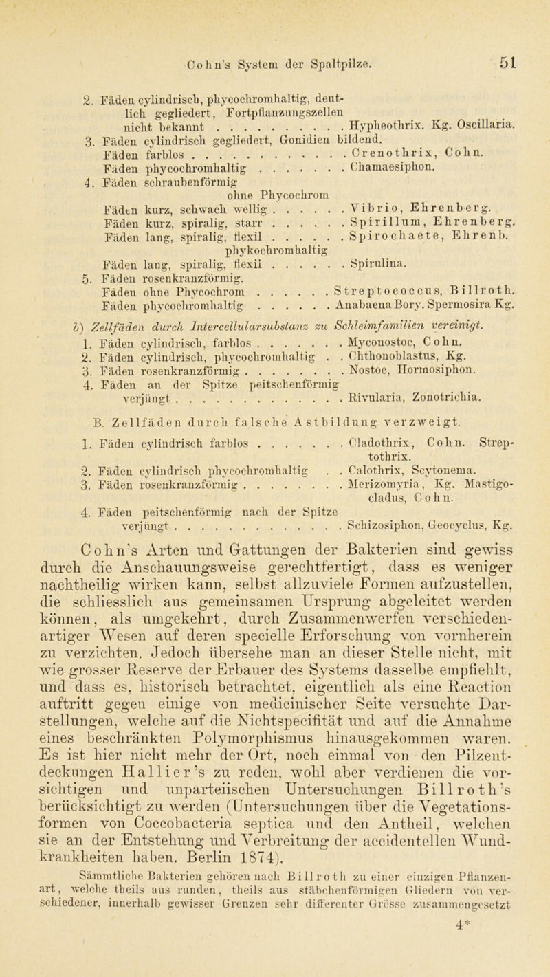 2. Fäden cylindriscb, phycochromhaltig, deut- lich gegliedert, Fortpflanzungszellen nicht bekannt Hypheothrix. Kg. Oscillaria. 3. Fäden cylindriscb gegliedert, Gonidien bildend. Fäden farblos Crenothrix, Cohn. Fäden phycochromhaltig Cbamaesipbon. 4. Fäden schraubenförmig ohne Phycochrom Fäden kurz, schwach wellig Vibrio, Ehrenberg. Fäden kurz, spiralig, starr Spirillum, Ehrenberg. Fäden lang, spiralig, tiexil Spirochaete, Ehrenb. pliyko chrom haltig Fäden lang, spiralig, flexii Spirulina. 5. Fäden rosenkranzförmig. Fäden ohne Phycochrom Streptococcus, Billroth. Fäden phycochromhaltig AnabaenaBory. Spermosira Kg. b) Zellfäden durch Intercellularsubstanz zu Schleimfamilien vereinigt. 1. Fäden cylindriscb, farblos Myconostoc, Cohn. 2. Fäden cylindriscb, phycochromhaltig . . Chthonoblastus, Kg. 3. Fäden rosenkranzförmig Nostoc, Hormosiphon. 4. Fäden an der Spitze peitschenförmig verjüngt Rivularia, Zonotricliia. B. Zellfäden durch falsche Astbildung verzweigt. 1. Fäden cylindriscb farblos Cladothrix, Cohn. Strep- tothrix. 2. Fäden cylindriscb phycochromhaltig . . Calothrix, Scytonema. 3. Fäden rosenkranzförmig Merizomyria, Kg. Mastigo- cladus, Cohn. 4. Fäden peitschenförmig nach der Spitze verjüngt Schizosiphon, Geocyclus, Kg. Cohn’s Arten und Gattungen der Bakterien sind gewiss durch die Anschauungsweise gerechtfertigt, dass es weniger nachtheilig wirken kann, selbst allzuviele Formen aufzustellen, die schliesslich aus gemeinsamen Ursprung abgeleitet werden können , als umgekehrt, durch Zusammen werfen verschieden- artiger Wesen auf deren specielle Erforschung von vornherein zu verzichten. Jedoch übersehe man an dieser Stelle nicht, mit wie grosser Reserve der Erbauer des Systems dasselbe empfiehlt, und dass es, historisch betrachtet, eigentlich als eine Reaction auftritt gegen einige von medicinischer Seite versuchte Dar- stellungen, welche auf die Nichtspecifität und auf die Annahme eines beschränkten Polymorphismus hinausgekommen waren. Es ist hier nicht mehr der Ort, noch einmal von den Pilzent- deckungen Hallier’s zu reden, wohl aber verdienen die vor- sichtigen und unparteiischen Untersuchungen Billroth’s berücksichtigt zu werden (Untersuchungen über die Vegetations- formen von Coccobacteria septica und den Antheil, welchen sie an der Entstehung und Verbreitung der accidentellen Wund- krankheiten haben. Berlin 1874). Sämmtliche Bakterien gehören nach Billroth zu einer einzigen Pflanzen- art, welche tlieils aus runden, theils aus stäbchenförmigen Gliedern von ver- schiedener, innerhalb gewisser Grenzen sehr differenter Grösse zusammengesetzt 4*
