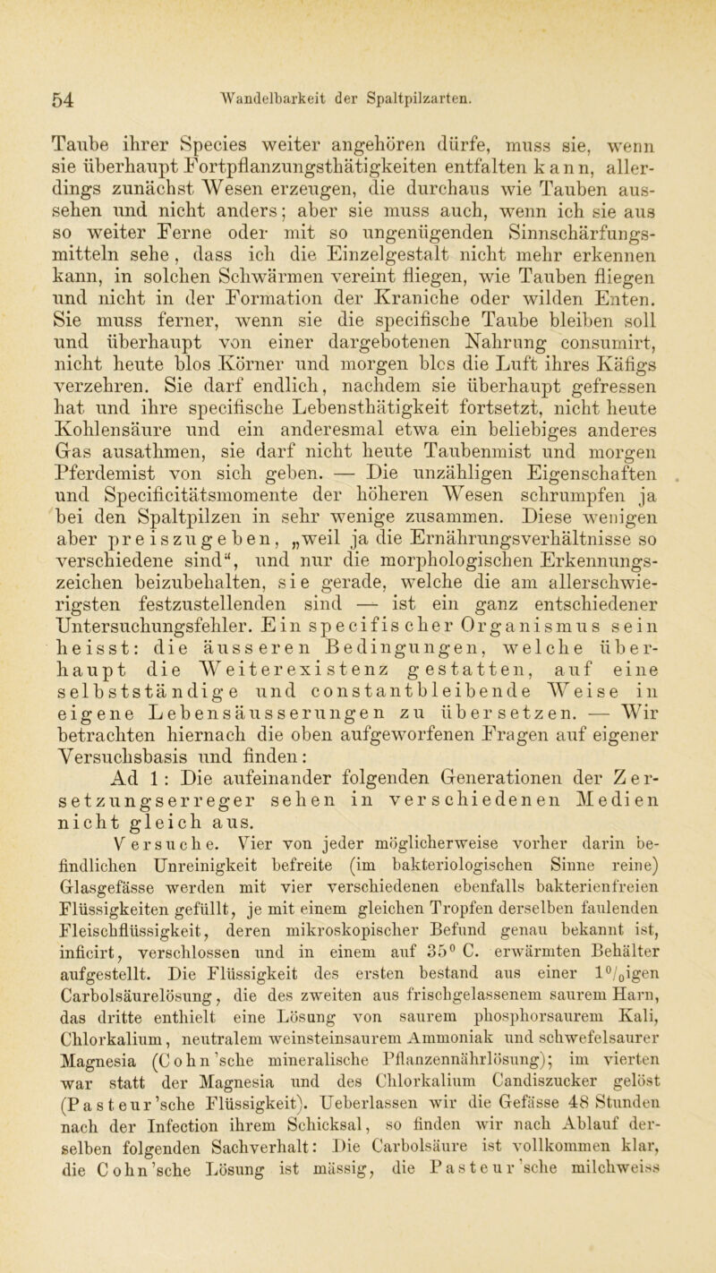 Taube ihrer Species weiter angehören dürfe, muss sie, wenn sie überhaupt Fortpflanzungsthätigkeiten entfalten kann, aller- dings zunächst Wesen erzeugen, die durchaus wie Tauben aus- sehen und nicht anders; aber sie muss auch, wenn ich sie aus so weiter Ferne oder mit so ungenügenden Sinnschärfungs- mitteln sehe , dass ich die Einzelgestalt nicht mehr erkennen kann, in solchen Schwärmen vereint fliegen, wie Tauben fliegen und nicht in der Formation der Kraniche oder wilden Enten. Sie muss ferner, wenn sie die specifische Taube bleiben soll und überhaupt von einer dargebotenen Nahrung consumirt, nicht heute blos Körner und morgen blcs die Luft ihres Käfigs verzehren. Sie darf endlich, nachdem sie überhaupt gefressen hat und ihre specifische Lebensthätigkeit fortsetzt, nicht heute Kohlensäure und ein anderesmal etwa ein beliebiges anderes Glas ausathmen, sie darf nicht heute Taubenmist und morgen Pferdemist von sich geben. — Die unzähligen Eigenschaften und Specificitätsmomente der höheren Wesen schrumpfen ja bei den Spaltpilzen in sehr wenige zusammen. Diese wenigen aber preiszugeben, „weil ja die Ernährungsverhältnisse so verschiedene sind“, und nur die morphologischen Erkennungs- zeichen beizubehalten, sie gerade, welche die am allerschwie- rigsten festzustellenden sind — ist ein ganz entschiedener Untersuchungsfehler. Ein specifischer Organismus sein heisst: die äusseren Bedingungen, welche über- haupt die Weiterexistenz gestatten, auf eine selbstständige und constantbleibende Weise in eigene Lebensäusserungen zu übersetzen. — Wir betrachten hiernach die oben aufgeworfenen Fragen auf eigener Versuchsbasis und finden: Ad 1 : Die aufeinander folgenden Generationen der Z e r- setzungserreger sehen in verschiedenen Medien nicht gleich aus. Versuche. Vier von jeder möglicherweise vorher darin be- findlichen Unreinigkeit befreite (im bakteriologischen Sinne reine) Glasgefässe werden mit vier verschiedenen ebenfalls bakterienfreien Flüssigkeiten gefüllt, je mit einem gleichen Tropfen derselben faulenden Fleischflüssigkeit, deren mikroskopischer Befund genau bekannt ist, inficirt, verschlossen und in einem auf 35° C. erwärmten Behälter aufgestellt. Die Flüssigkeit des ersten bestand aus einer l°/0igen Carboisäurelösung, die des zweiten aus frischgelassenem saurem Harn, das dritte enthielt eine Lösung von saurem phosphorsaurem Kali, Chlorkalium, neutralem weinsteinsaurem Ammoniak und schwefelsaurer Magnesia (Cohn’sche mineralische Pflanzennährlösung); im vierten war statt der Magnesia und des Chlorkalium Candiszucker gelöst (Pasteur’sche Flüssigkeit). Ueberlassen wir die Gefässe 48 Stunden nach der Infection ihrem Schicksal, so finden wir nach Ablauf der- selben folgenden Sachverhalt: Die Carbolsäure ist vollkommen klar, die Cohn’sche Lösung ist mässig, die Pasteur'sehe milchweiss