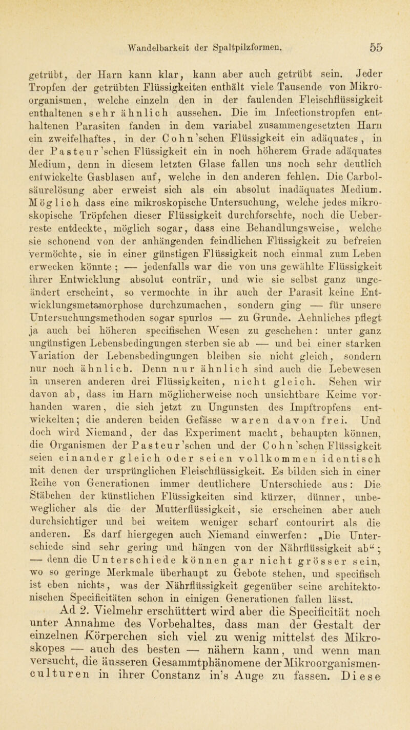 getrübt, der Harn kann klar, kann aber auch getrübt sein. Jeder Tropfen der getrübten Flüssigkeiten enthält viele Tausende von Mikro- organismen , welche einzeln den in der faulenden Fleischflüssigkeit enthaltenen sehr ähnlich aussehen. Die im Infectionstropfen ent- haltenen Parasiten fanden in dem variabel zusammengesetzten Harn ein zweifelhaftes, in der Cohn’schen Flüssigkeit ein adäquates, in der Pasteur ’sehen Flüssigkeit ein in noch höherem Grade adäquates Medium , denn in diesem letzten Glase fallen uns noch sehr deutlich entwickelte Gasblasen auf, welche in den anderen fehlen. Die Carbol- säurelösung aber erweist sich als ein absolut inadäquates Medium. Möglich dass eine mikroskopische Untersuchung, welche jedes mikro- skopische Tröpfchen dieser Flüssigkeit durchforschte, noch die Ueber- reste entdeckte, möglich sogar, dass eine Behandlungsweise, welche sie schonend von der anhängenden feindlichen Flüssigkeit zu befreien vermöchte, sie in einer günstigen Flüssigkeit noch einmal zum Leben erwecken könnte 5 — jedenfalls war die von uns gewählte Flüssigkeit ihrer Entwicklung absolut conträr, und wie sie selbst ganz unge- ändert erscheint, so vermochte in ihr auch der Parasit keine Ent- wicklungsmetamorphose durchzumachen, sondern ging — für unsere Untersuchungsmethoden sogar spurlos — zu Grunde. Aehnliches pflegt ja auch bei höheren specifischen Wesen zu geschehen: unter ganz ungünstigen Lebensbedingungen sterben sie ab — und bei einer starken Variation der Lebensbedingungen bleiben sie nicht gleich, sondern nur noch ähnlich. Denn nur ähnlich sind auch die Lebewesen in unseren anderen drei Flüssigkeiten, nicht gleich. Sehen wir davon ab, dass im Harn möglicherweise noch unsichtbare Keime vor- handen waren, die sich jetzt zu Ungunsten des Impftropfens ent- wickelten; die anderen beiden Gefässe waren davon frei. Und doch wird Niemand, der das Experiment macht, behaupten können, die Organismen der P a s t eu r’schen und der C 0 h n’schen Flüssigkeit seien einander gleich oder seien vollkommen identisch mit denen der ursprünglichen Fleischflüssigkeit. Es bilden sich in einer Leihe von Generationen immer deutlichere Unterschiede aus: Die Stäbchen der künstlichen Flüssigkeiten sind kürzer, dünner, unbe- weglicher als die der Mutterflüssigkeit, sie erscheinen aber auch durchsichtiger und bei weitem weniger scharf contourirt als die anderen. Es darf hiergegen auch Niemand einwerfen: „Die Unter- schiede sind sehr gering und hängen von der Nährflüssigkeit abu ; — denn die Unterschiede können gar nicht grösser sein, wo so geringe Merkmale überhaupt zu Gebote stehen, und specifisch ist eben nichts, was der Nährflüssigkeit gegenüber seine architekto- nischen Specificitäten schon in einigen Generationen fallen lässt. Ad 2. Vielmehr erschüttert wird aber die Specificität noch unter Annahme des Vorbehaltes, dass man der Gestalt der einzelnen Körperchen sich viel zu wenig mittelst des Mikro- skopes — auch des besten — nähern kann, und wenn man versucht, die äusseren Gesammtphänomene der Mikroorganismen« culturen in ihrer Constanz in’s Auge zu fassen. Diese
