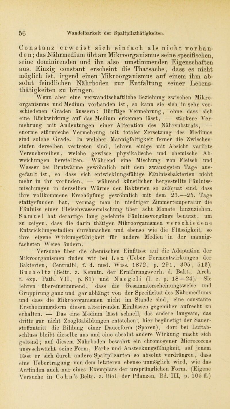 Constanz erweist sich einfach als nicht vorhan- den; das Nährmedium übt am Mikroorganismus seine specifischen, seine dominirenden und ihn also umstimmenden Eigenschaften aus. Einzig constant erscheint die Thatsache, dass es nicht möglich ist, irgend einen Mikroorganismus auf einem ihm ab- solut feindlichen Nährboden zur Entfaltung seiner Lebens- thätigkeiten zu bringen. Wenn aber eine verwandtschaftliche Beziehung zwischen Mikro- organismus und Medium vorhanden ist, so kann sie sich in sehr ver- schiedenen Graden änssern: Dürftige Vermehrung, ohne dass sich eine Bückwirkung auf das Medium erkennen lässt, — stärkere Ver- mehrung mit Andeutungen einer Alteration des Nährsubstrats, — enorme stürmische Vermehrung mit totaler Zersetzung des Mediums sind solche Grade. In welcher Mannigfaltigkeit ferner die Zwischen- stufen derselben vertreten sind, lehren einige mit Absicht variirte Versuchsreihen, welche gewisse physikalische und chemische Ab- weichungen herstellten. Während eine Mischung von Fleisch und Wasser bei Brutwärme gewöhnlich mit dem zwanzigsten Tage aus- gefault ist, so dass sich entwicklungsfähige Fäulnissbakterien nicht mehr in ihr vorfinden, — während künstlicher hergestellte Fäulniss- mischungen in derselben Wärme den Bakterien so adäquat sind, dass ihre vollkommene Erschöpfung gewöhnlich mit dem 23.—25. Tage stattgefunden hat, vermag man in niedriger Zimmertemperatur die Fäulniss einer Fleischwassermischung über acht Monate hinzuziehen. Samuel hat derartige lang gedehnte Fäulniss Vorgänge benutzt, um zu zeigen, dass die darin thätigen Mikroorganismen verschiedene Entwicklungsstadien durchmachen und ebenso wie die Flüssigkeit, so ihre eigene Wirkungsfähigkeit für andere Medien in der mannig- fachsten Weise ändern. Versuche über die chemischen Einflüsse auf die Adaptation der Mikroorganismen finden wir bei Lex (Ueber Fermentwirkungen der Bakterien, Centralbl. f. d. med. Wiss. 1872, p. 291, 305, 513), Bucholtz (Beitr. z. Kenntn. der Ernährnngsverh. d. Bakt., Arch. f. exp. Path. AMI, p. 81) und Naegeli (1. c. p. 18 — 24). Sie lehren übereinstimmend, dass die Gesammterscheinungsweise und Gruppirung ganz und gar abhängt von der Specificität des Nährmediums und dass die Mikroorganismen nicht im Stande sind, eine constante Erscheinungsform diesen alterirenden Einflüssen gegenüber aufrecht zu erhalten. — Das eine Medium lässt schnell, das andere langsam, das dritte gar nicht Zooglöabildungen entstehen; hier begünstigt der Sauer- stoffzutritt die Bildung einer Dauerform (Sporen), dort bei Luftab- schluss bleibt dieselbe aus und eine absolut andere Wirkung macht sich geltend; auf diesem Nährboden bewahrt ein chromogener Micrococcus ungeschwächt seine Form, Farbe und Ansteckungsfähigkeit, auf jenem lässt er sich durch andere Spaltpilzarten so absolut verdrängen , dass eine Uebertragung von dem letzteren ebenso unmöglich wird, wie das Auflinden auch nur eines Exemplars der ursprünglichen Form. (Eigene Arersuche in Cohn’s Beitr. z. Biol. der Pflanzen, Bd. III, p. 105 fl.)