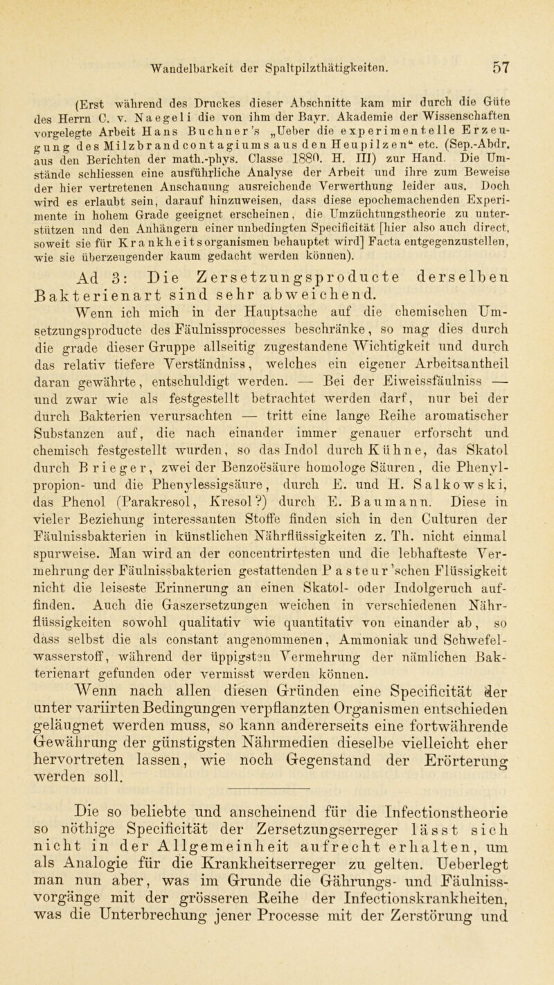 (Erst während des Druckes dieser Abschnitte kam mir durch die Güte des Herrn C. v. Naegeli die von ihm der Bayr. Akademie der Wissenschaften vorgelegte Arbeit Hans Buchner’s „Ueber die experimentelle Erzeu- o-ung des Milzbrandcontagiums aus den Heupilzen“ etc. (Sep.-Abdr. aus den Berichten der math.-phys. Classe 1880. H. III) zur Hand. Die Um- stände schliessen eine ausführliche Analyse der Arbeit und ihre zum Beweise der hier vertretenen Anschauung ausreichende Verwerthung leider aus. Doch wird es erlaubt sein, darauf hinzuweisen, dass diese epochemachenden Experi- mente in hohem Grade geeignet erscheinen, die Umzüchtungstheorie zu unter- stützen und den Anhängern einer unbedingten Specificität [hier also auch direct, soweit sie für Krankheitsorganismen behauptet wird] Facta entgegenzustellen, wie sie überzeugender kaum gedacht werden können). Ad 3: Die Zersetzungsproducte derselben Bakterienart sind sehr abweichend. Wenn ich mich in der Hauptsache auf die chemischen Um- setzungsproducte des Fäulnissprocesses beschränke, so mag dies durch die grade dieser Gruppe allseitig zugestandene Wichtigkeit und durch das relativ tiefere Yerständniss, welches ein eigener Arbeitsantheil daran gewährte, entschuldigt werden. — Bei der Eiweissfäulniss — und zwar wie als festgestellt betrachtet werden darf, nur bei der durch Bakterien verursachten — tritt eine lange Keihe aromatischer Substanzen auf, die nach einander immer genauer erforscht und chemisch festgestellt wurden, so das Indol durch Kühne, das Skatol durch B r i e g e r, zwei der Benzoesäure homologe Säuren , die Phenvl- propion- und die Phenylessigsäure, durch E. und H. Salkowski, das Phenol (Parakresol, Kresol V) durch E. Bau mann. Diese in vieler Beziehung interessanten Stoffe finden sich in den Culturen der Fäulnissbakterien in künstlichen Nährflüssigkeiten z. Th. nicht einmal spurweise. Man wird an der concentrirtesten und die lebhafteste Ver- mehrung der Fäulnissbakterien gestattenden P asteur ’schen Flüssigkeit nicht die leiseste Erinnerung an einen Skatol- oder Indolgeruch auf- finden. Auch die Gaszersetzungen weichen in verschiedenen Nähr- flüssigkeiten sowohl qualitativ wie quantitativ von einander ab, so dass selbst die als eonstant. angenommenen, Ammoniak und Schwefel- wasserstoff, während der üppigsten Vermehrung der nämlichen Bak- terienart gefunden oder vermisst werden können. Wenn nach allen diesen Gründen eine Specificität der unter variirten Bedingungen verpflanzten Organismen entschieden geläugnet werden muss, so kann andererseits eine fortwährende Gewährung der günstigsten Nährmedien dieselbe vielleicht eher hervortreten lassen, wie noch Gegenstand der Erörterung werden soll. Die so beliebte und anscheinend für die Infectionstheorie so nöthige Specificität der Zersetzungserreger lässt sich nicht in der Allgemeinheit aufrecht erhalten, um als Analogie für die Krankheitserreger zu gelten. Ueberlegt man nun aber, was im Grunde die Gährungs* und Fäulniss- vorgänge mit der grösseren Reihe der Infectionskrankheiten, was die Unterbrechung jener Processe mit der Zerstörung und