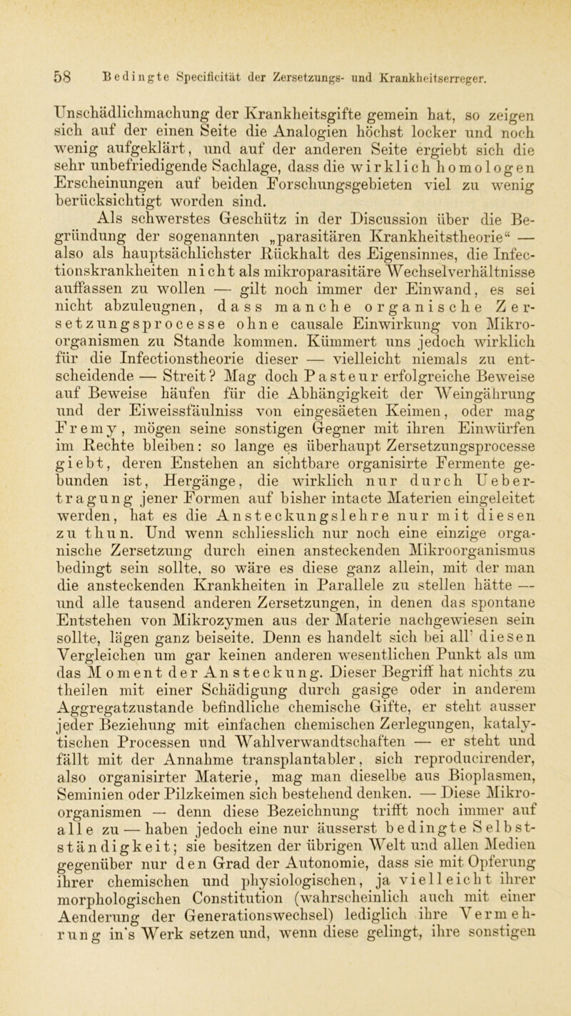 Unschädlichmachung der Krankheitsgifte gemein hat, so zeigen sich auf der einen Seite die Analogien höchst locker und noch wenig aufgeklärt, und auf der anderen Seite ergiebt sich die sehr unbefriedigende Sachlage, dass die wirklich homologen Erscheinungen auf beiden Eorschungsgebieten viel zu wenig berücksichtigt worden sind. Als schwerstes Geschütz in der Discussion über die Be- gründung der sogenannten „parasitären Krankheitstheorie“ — also als hauptsächlichster Kiickhalt des Eigensinnes, die Infec- tionskrankheiten nicht als mikroparasitäre Wechselverhältnisse auffassen zu wollen — gilt noch immer der Einwand, es sei nicht abzuleugnen, dass manche organische Zer- setz ungsprocesse ohne causale Einwirkung von Mikro- organismen zu Stande kommen. Kümmert uns jedoch wirklich für die Infeetionstheorie dieser — vielleicht niemals zu ent- scheidende — Streit? Mag doch Pasteur erfolgreiche Beweise auf Beweise häufen für die Abhängigkeit der Weingährung und der Eiweissfäulniss von eingesäeten Keimen, oder mag Fremy , mögen seine sonstigen Gegner mit ihren Einwürfen im Keehte bleiben: so lange es überhaupt Zersetzungsprocesse giebt, deren Enstehen an sichtbare organisirte Fermente ge- bunden ist, Hergänge, die wirklich nur durch Ueber- tragung jener Formen auf bisher intacte Materien eingeleitet werden, hat es die Ansteckungslehre nur mit diesen zu thun. Und wenn schliesslich nur noch eine einzige orga- nische Zersetzung durch einen ansteckenden Mikroorganismus bedingt sein sollte, so wäre es diese ganz allein, mit der man die ansteckenden Krankheiten in Parallele zu stellen hätte — und alle tausend anderen Zersetzungen, in denen das spontane Entstehen von Mikrozymen aus der Materie nachgewiesen sein sollte, lägen ganz beiseite. Denn es handelt sich bei all* diesen Vergleichen um gar keinen anderen wesentlichen Punkt als um das Moment der Ansteckung. Dieser Begriff hat nichts zu theilen mit einer Schädigung durch gasige oder in anderem Aggregatzustande befindliche chemische Gifte, er steht ausser jeder Beziehung mit einfachen chemischen Zerlegungen, kataly- tischen Processen und Wahlverwandtschaften — er steht und fällt mit der Annahme transplantabler, sich reproducirender, also organisirter Materie, mag man dieselbe aus Bioplasmen, Seminien oder Pilzkeimen sich bestehend denken. — Diese Mikro- organismen — denn diese Bezeichnung trifft noch immer auf alle zu — haben jedoch eine nur äusserst bedingte Selbst- ständigkeit; sie besitzen der übrigen Welt und allen Medien gegenüber nur den Grad der Autonomie, dass sie mit Opferung ihrer chemischen und physiologischen, ja v i e 11 e i c h t ihrer morphologischen Constitution (wahrscheinlich auch mit einer Aenderung der Generationswechsel) lediglich ihre Vermeh- rung in's Werk setzen und, wenn diese gelingt, ihre sonstigen