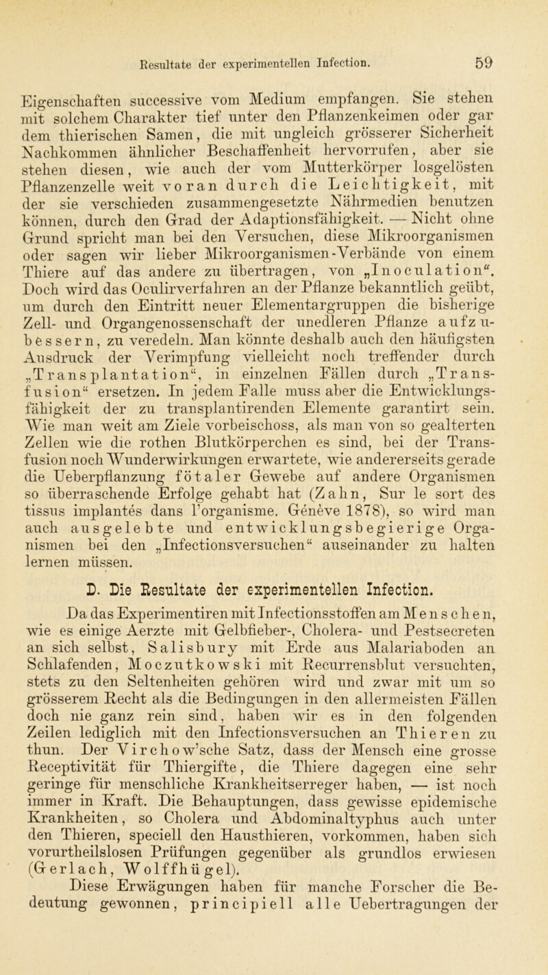 Eigenschaften successive vom Medium empfangen. Sie stehen mit solchem Charakter tief unter den Pflanzenkeimen oder gar dem thierischen Samen, die mit ungleich grösserer Sicherheit Nachkommen ähnlicher Beschaffenheit hervorrufen, aber sie stehen diesen, wie auch der vom Mutterkörper losgelösten Pflanzenzelle weit voran durch die Leichtigkeit, mit der sie verschieden zusammengesetzte Nährmedien benutzen können, durch den Grad der Adaptionsfähigkeit. —Nicht ohne Grund spricht man hei den Versuchen, diese Mikroorganismen oder sagen wir lieber Mikroorganismen-Verbände von einem Thiere auf das andere zu übertragen, von „Inoculation“, Doch wird das Oculirverfahren an der Pflanze bekanntlich geübt, um durch den Eintritt neuer Elementargruppen die bisherige Zell- und Organgenossenschaft der unedleren Pflanze aufzu- bessern, zu veredeln. Man könnte deshalb auch den häufigsten Ausdruck der Verimpfung vielleicht noch treffender durch „Transplantation“, in einzelnen Fällen durch „Trans- fusion“ ersetzen. In jedem Falle muss aber die Entwicklungs- fähigkeit der zu transplantirenden Elemente garantirt sein. Wie man weit am Ziele vorbeischoss, als man von so gealterten Zellen wie die rothen Blutkörperchen es sind, bei der Trans- fusion noch Wunderwirkungen erwartete, wie andererseits gerade die Ueberpflanzung fötaler Gewebe auf andere Organismen so überraschende Erfolge gehabt hat (Zahn, Sur le sort des tissus implantes dans l’organisme. Geneve 1878), so wird man auch ausgelebte und entwicklungsbegierige Orga- nismen bei den „Infectionsversuchen“ auseinander zu halten lernen müssen. D. Die Resultate der experimentellen Infection. Da das Experimentiren mit Infectionsstoffen am Mensche n, wie es einige Aerzte mit Gelbfieber-, Cholera- und Pestsecreten an sich selbst, Salisbury mit Erde aus Malariaboden an Schlafenden, Moczutkowski mit Becurrensblut versuchten, stets zu den Seltenheiten gehören wird und zwar mit um so grösserem Becht als die Bedingungen in den allermeisten Fällen doch nie ganz rein sind, haben wir es in den folgenden Zeilen lediglich mit den Infectionsversuchen an Thieren zu thun. Der Virchow’sche Satz, dass der Mensch eine grosse Beceptivität für Thiergifte, die Thiere dagegen eine sehr geringe für menschliche Krankheitserreger haben, — ist noch immer in Kraft. Die Behauptungen, dass gewisse epidemische Krankheiten, so Cholera und Abdominaltyphus auch unter den Thieren, speciell den Hausthier en, Vorkommen, haben sich vorurtheilslosen Prüfungen gegenüber als grundlos erwiesen (Gerlach, Wolffhügel). Diese Erwägungen haben für manche Forscher die Be- deutung gewonnen, principiell alle Uebertragungen der