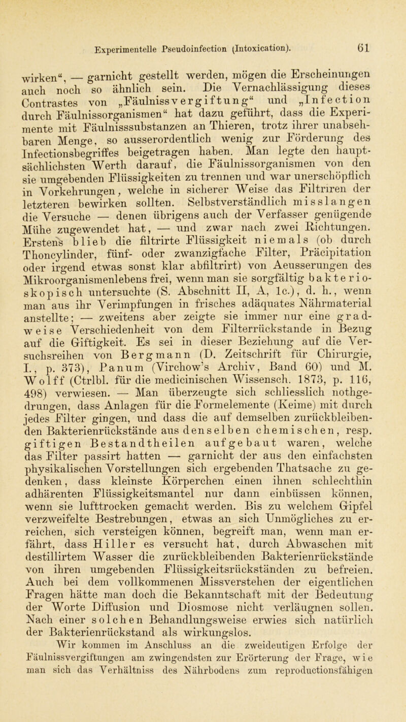 wirken“, garnickt gestellt werden, mögen die Erscheinungen auch noch so ähnlich sein. Die Vernachlässigung dieses Contrastes von „Fäulnissv ergiftung“ und „Infection durch Fäulnissorganismen“ hat dazu geführt, dass die Experi- mente mit Fäulnisssubstanzen an Thieren, trotz ihrer unabseh- baren Menge, so ausserordentlich wenig zur Förderung des Infectionsbegriffes beigetragen haben. Man legte den haupt- sächlichsten Werth darauf, die Fäulnissorganismen von den sie umgebenden Flüssigkeiten zu trennen und war unerschöpflich in Vorkehrungen, welche in sicherer Weise das Filtriren der letzteren bewirken sollten. Selbstverständlich misslangen die Versuche — denen übrigens auch der Verfasser genügende Mühe zugewendet hat, — und zwar nach zwei Dichtungen. Erstens blieb die filtrirte Flüssigkeit niemals (ob durch Thoncylinder, fünf- oder zwanzigfäche Filter, Präcipitation oder irgend etwas sonst klar abfiltrirt) von Aeusserungen des Mikroorganismenlebens frei, wenn man sie sorgfältig bakterio- skopisch untersuchte (S. Abschnitt II, A, lc.), d. h., wenn man aus ihr Verimpfungen in frisches adäquates Nährmaterial anstellte; — zweitens aber zeigte sie immer nur eine grad- weise Verschiedenheit von dem Filterrückstande in Bezug auf die Giftigkeit. Es sei in dieser Beziehung auf die Ver- suchsreihen von Bergmann (D. Zeitschrift für Chirurgie, I., p. 373), Panum (Virchow’s Archiv, Band 60) und M. Wolff (Ctrlbl. für die medicinischen Wissensch. 1873, p. 116, 498) verwiesen. — Man überzeugte sich schliesslich nothge- drungen, dass Anlagen für die Formelemente (Keime) mit durch jedes Filter gingen, und dass die auf demselben zurückbleiben- den Bakterienrückstände aus denselben chemischen, resp. giftigen Be st and th eilen auf ge baut waren, welche das Filter passirt hatten — garnicht der aus den einfachsten physikalischen Vorstellungen sich ergebenden Thatsaclie zu ge- denken, dass kleinste Körperchen einen ihnen schlechthin adhärenten Flüssigkeitsmantel nur dann einblissen können, wenn sie lufttrocken gemacht werden. Bis zu welchem Gipfel verzweifelte Bestrebungen, etwas an sich Unmögliches zu er- reichen, sich versteigen können, begreift man, wenn man er- fährt, dass Hi 11er es versucht hat, durch Abwaschen mit destillirtem Wasser die zurückbleibenden Bakterienrückstände von ihren umgebenden Flüssigkeitsrückständen zu befreien. Auch bei dem vollkommenen Missverstehen der eigentlichen Fragen hätte man doch die Bekanntschaft mit der Bedeutung der Worte Diffusion und Diosmose nicht verläugnen sollen. Nach einer solchen Behandlungsweise erwies sich natürlich der Bakterienrückstand als wirkungslos. Wir kommen im Anschluss an die zweideutigen Erfolge der Fäulnissvergiftungen am zwingendsten zur Erörterung der Frage, wie man sich das Verhältniss des Nährbodens zum reproductionsfähigen