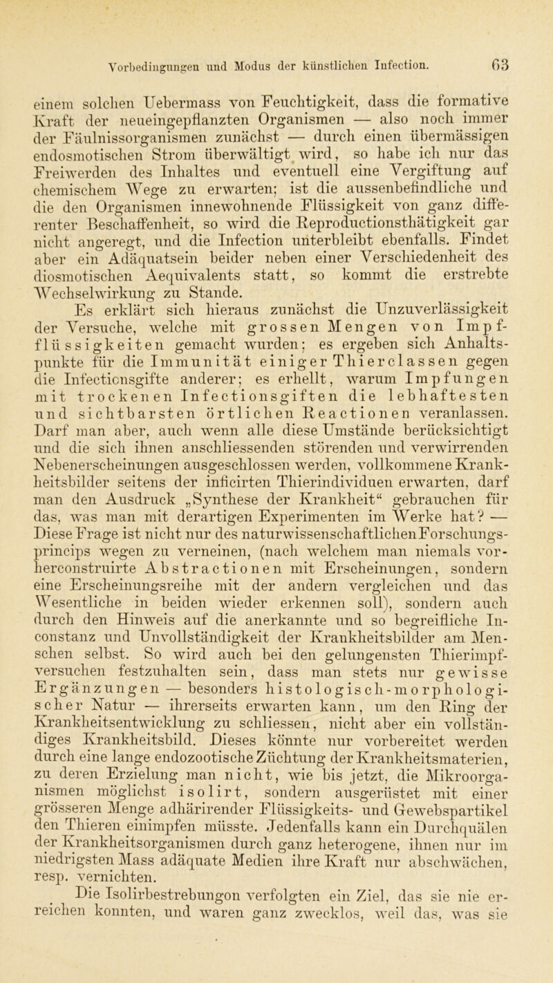einem solchen Uebermass von Feuchtigkeit, dass die formative Kraft der neueingepflanzten Organismen — also noch immer der Fäulnissorganismen zunächst — durch einen übermässigen endosmotischen Strom überwältigt wird, so habe ich nur das Freiwerden des Inhaltes und eventuell eine Vergiftung auf chemischem Wege zu erwarten; ist die aussenbeündliche und die den Organismen innewohnende Flüssigkeit von ganz diffe- renter Beschaffenheit, so wird die Keproductionsthätigkeit gar nicht angeregt, und die Infection unterbleibt ebenfalls. Findet aber ein Adäquatsein beider neben einer Verschiedenheit des diosmotischen Aequivalents statt, so kommt die erstrebte Wechselwirkung zu Stande. Es erklärt sich hieraus zunächst die Unzuverlässigkeit der Versuche, welche mit grossen Mengen von Impf- flüssigkeiten gemacht wurden; es ergeben sich Anhalts- punkte für die Immunität einiger Thierclassen gegen die Infeeticnsgifte anderer; es erhellt, warum Impfungen mit trockenen Infectio ns giften die lebhaftesten und sichtbarsten örtlichen Eeactionen veranlassen. Darf man aber, auch wenn alle diese Umstände berücksichtigt und die sich ihnen anschliessenden störenden und verwirrenden Nebenerscheinungen ausgeschlossen werden, vollkommene Krank- heitsbilder seitens der inficirten Thierindividuen erwarten, darf man den Ausdruck „Synthese der Krankheit“ gebrauchen für das, was man mit derartigen Experimenten im Werke hat? — Diese Frage ist nicht nur des naturwissenschaftlichen Forschungs- princips wegen zu verneinen, (nach welchem man niemals vor- herconstruirte Abstractionen mit Erscheinungen, sondern eine Erscheinungsreihe mit der andern vergleichen und das Wesentliche in beiden wieder erkennen soll), sondern auch durch den Hinweis auf die anerkannte und so begreifliche In- constanz und Unvollständigkeit der Krankheitsbilder am Men- schen selbst. So wird auch bei den gelungensten Thierimpf- versuchen festzuhalten sein, dass man stets nur gewisse Ergänzungen — besonders histologisch- morphologi- sch er Natur — ihrerseits erwarten kann, um den King der Krankheitsentwicklung zu schliessen, nicht aber ein vollstän- diges Krankheitsbild. Dieses könnte nur vorbereitet werden durch eine lange endozootische Züchtung der Krankheitsmaterien, zu deren Erzielung man nicht, wie bis jetzt, die Mikroorga- nismen möglichst isolirt, sondern ausgerüstet mit einer grösseren Menge adliärirender Flüssigkeit^- und Grewebspartikel den Thieren einimpfen müsste. Jedenfalls kann ein Durchquälen der Krankheitsorganismen durch ganz heterogene, ihnen nur im niedrigsten Mass adäquate Medien ihre Kraft nur abschwächen, resp. vernichten. Die Isolirbestrebungon verfolgten ein Ziel, das sie nie er- reichen konnten, und waren ganz zwecklos, weil das, was sie