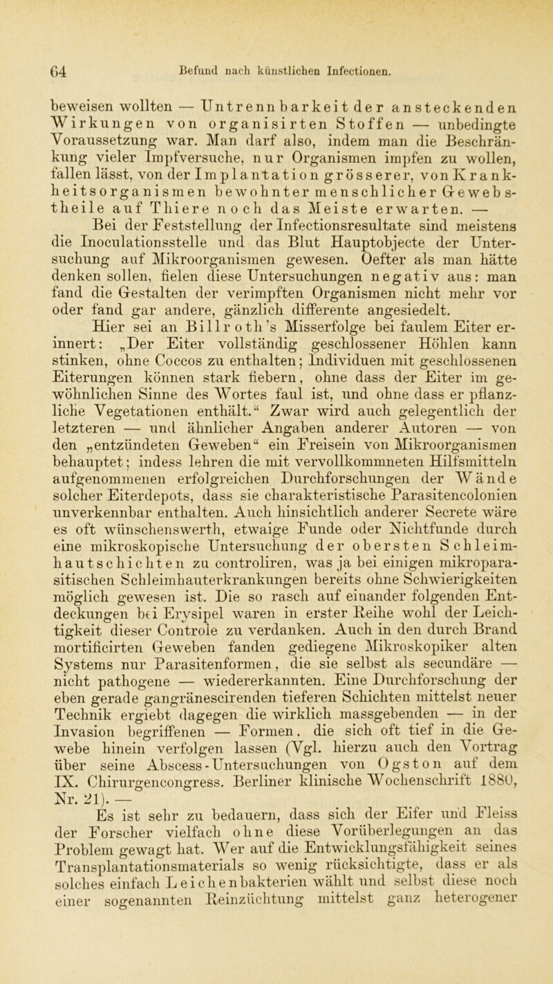beweisen wollten — Untrennbarkeit der ansteckenden Wirkungen von organisirten Stoffen — unbedingte Voraussetzung war. Man darf also, indem man die Beschrän- kung vieler Impfversuche, nur Organismen impfen zu wollen, fallen lässt, von der Implantation grösserer, von Krank- heitsorganismen bewohnter menschlicher Grewebs- theil e auf Tliiere noch das Meiste erwarten. — Bei der Feststellung der Infectionsresultate sind meistens die Inoculationsstelle und das Blut Hauptobjecte der Unter- suchung auf Mikroorganismen gewesen. Oefter als man hätte denken sollen, fielen diese Untersuchungen negativ aus: man fand die Gestalten der verimpften Organismen nicht mehr vor oder fand gar andere, gänzlich differente angesiedelt. Hier sei an Billrot h's Misserfolge bei faulem Eiter er- innert: „Der Eiter vollständig geschlossener Höhlen kann stinken, ohne Coccos zu enthalten; Individuen mit geschlossenen Eiterungen können stark fiebern, ohne dass der Eiter im ge- wöhnlichen Sinne des Wortes faul ist, und ohne dass er pflanz- liche Vegetationen enthält.“ Zwar wird auch gelegentlich der letzteren — und ähnlicher Angaben anderer Autoren — von den „entzündeten Geweben“ ein Freisein von Mikroorganismen behauptet; indess lehren die mit vervollkommnten Hilfsmitteln aufgenommenen erfolgreichen Durchforschungen der Wände solcher Eiterdepots, dass sie charakteristische Parasitencolonien unverkennbar enthalten. Auch hinsichtlich anderer Secrete wäre es oft wiinschenswerth, etwaige Funde oder Nichtfunde durch eine mikroskopische Untersuchung der obersten Schleim- hautschichten zu controliren, was ja bei einigen mikropara- sitischen Schleimhauterkrankungen bereits ohne Schwierigkeiten möglich gewesen ist. Die so rasch auf einander folgenden Ent- deckungen bei Erysipel waren in erster Heike wohl der Leich- tigkeit dieser Controle zu verdanken. Auch in den durch Brand mortihcirten Geweben fänden gediegene Mikroskopiker alten Systems nur Parasitenformen, die sie selbst als secundäre — nicht pathogene — wiedererkannten. Eine Durchforschung der eben gerade gangränescirenden tieferen Schichten mittelst neuer Technik ergiebt dagegen die wirklich massgebenden — in der Invasion begriffenen — Formen, die sich oft tief in die Ge- webe hinein verfolgen lassen (Vgl. hierzu auch den Vortrag über seine Abscess-Untersuchungen von Ogston aut dem IX. Chirurgencongress. Berliner klinische Wochenschrift 1880, Nr. 21). — Es ist sehr zu bedauern, dass sich der Eifer und Fleiss der Forscher vielfach ohne diese Vorüberlegungen an das Problem gewagt hat. Wer auf die Entwicklungsfähigkeit seines Transplantationsmaterials so wenig rücksichtigte, dass er als solches einfach Leichenbakterien wählt und selbst diese noch einer sogenannten Reinzüchtung mittelst ganz heterogener