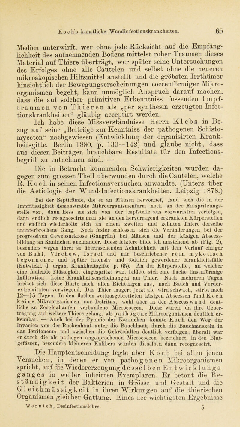 Medien unterwirft, wer ohne jede Rücksicht auf die Empfäng- lichkeit des aufnehmenden Bodens mittelst roher Traumen dieses Material auf Thiere überträgt, wer später seine Untersuchungen des Erfolges ohne alle Cautelen und selbst ohne die neueren mikroskopischen Hilfsmittel anstellt und die gröbsten Irrthümer hinsichtlich der Bewegungserscheinungen coccenförmiger Mikro- organismen begeht, kann unmöglich Anspruch darauf machen, dass die auf solcher primitiven Erkenntniss fussenden Impf- traumen von Thieren als „per synthesin erzeugten Infec- tionskrankheiten“ gläubig acceptirt werden. Ich habe diese Missverständnisse Herrn Klebs in Be- zug auf seine „Beiträge zur Kenntniss der pathogenen Schisto- myceten“ nachgewiesen (Entwicklung der organisirten Krank- heitsgifte. Berlin 1880, p. 130—142) und glaube nicht, dass aus diesen Beiträgen brauchbare Resultate für den Infections- begriff zu entnehmen sind. — Die in Betracht kommenden Schwierigkeiten wurden da- gegen zum grossen Theil überwunden durch die Cautelen, welche R. Koch in seinen Infectionsversuchen anwandte. (Unters, über die Aetiologie der Wund-Infectionskrankheiten. Leipzig 1878.) Bei der Septicämie, die er an Mäusen liervorrief, fand sich, die in der Impfflüssigkeit demonstrable Mikroorganismenform noch an der Einspritzungs- stelle vor, dann liess sie sich von der Impfstelle aus vorwurfsfrei verfolgen, dann endlich recognoscirte man sie an den hervorragend erkrankten Körperstellen und endlich wiederholte sich an einem zweiten und zehnten Thiere derselbe ununterbrochene Gang. Noch fester schlossen sich die Veränderungen bei der progressiven Gewebsnekrose (Gangrän) bei Mäusen und der käsigen Abscess- bildung an Kaninchen aneinander. Diese letztere bilde ich umstehend ab (Fig. 2), besonders wegen ihrer so überraschenden Aehnlichkeit mit dem Verlauf einiger von Buhl, Virchow, Israel und mir beschriebener rein mykotisch begonnener und später intensiv und tödtlich gewordener Krankheitsfälle (Entwickl. d. organ. Krankheitsgifte p. 65). An der Körperstelle, an welcher eine faulende Flüssigkeit eingespritzt war, bildete sich eine flache linsenförmige Infiltration, keine Krankheitserscheinungen am Thier. Nach mehreren Tagen breitet sich diese Härte nach allen Richtungen aus, nach Bauch und Vorder- extremitäten vorwiegend. Das Thier magert jetzt ab, wird schwach, stirbt nach 12—15 Tagen. Inden flachen weitausgebreiteten käsigen Abscessen fand Koch keine Mikroorganismen, nur Detritus, wohl aber in der Abscesswand deut- liche zu Zooglöahaufen verbundene Micrococcen. Diese waren, da ihre Ueber- tragung auf weitere Thiere gelang, als p a th og ene Mikroorganismen deutlich er- kennbar. — Auch bei der Pyämie der Kaninchen konnte Koch den Weg der Invasion von der Rückenhaut unter die Bauchhaut, durch die Bauchmuskeln in das Peritoneum und zwischen die Gekrösfalten deutlich verfolgen; überall war er durch die als pathogen angesprochenen Micrococcen bezeichnet. In den Blut- gefässen, besonders kleineren Kalibers wurden dieselben dann recognoscirt. Die Hauptentscheidung legte aber Koch bei allen jenen Versuchen, in denen er von pathogenen Mikroorganismen spricht, auf die Wieder erzeugung desselbenE nt wicklungs- ganges in weiter inficirten Exemplaren. Er betont die Be- ständigkeit der Bakterien in Grösse und Gestalt und die Gleichmässigkeit in ihren Wirkungen auf die thierischen Organismen gleicher Gattung. Eines der wichtigsten Ergebnisse Wer ni cli, Desinfectionslehre. 5