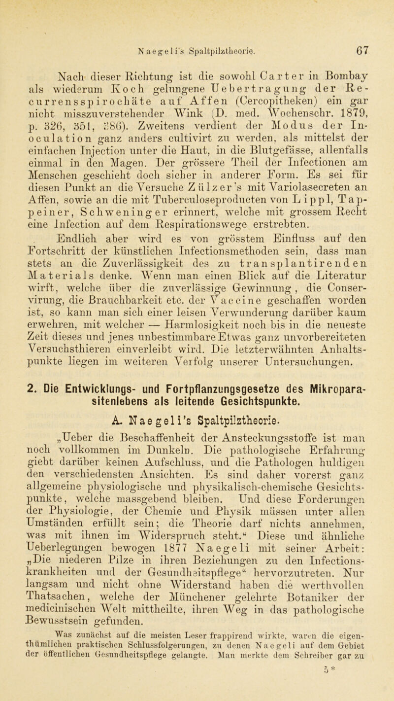 Nach dieser Richtung ist die sowohl Carter in Bombay als wiederum K o c h gelungene Uebertragung der R e - c u r r e n s s p i r o c h ä t e auf Affen (Cercopitheken) ein gar nicht misszuverstehender Wink (D. med. Wochenschr. 1879, p. 526, 551, 586). Zweitens verdient der Modus der In- oculation ganz anders cultivirt zu werden, als mittelst der einfachen Injection unter die Haut, in die Blutgefässe, allenfalls einmal in den Magen. Der grössere Theil der Infectionen am Menschen geschieht doch sicher in anderer Form. Es sei für diesen Punkt an die Versuche Z ülz er 's mit Variolasecreten an Affen, sowie an die mit Tuberculoseproducten von L ippl, Tap- pe iner, Schweninger erinnert, welche mit grossem Recht eine Infection auf dem Respirationswege erstrebten. Endlich aber wird es von grösstem Einfluss auf den Fortschritt der künstlichen Infectionsmethoden sein, dass man stets an die Zuverlässigkeit des zu trän splantire nd en Materials denke. Wenn man einen Blick auf die Literatur wirft, welche über die zuverlässige Gewinnung , die Conser- virung, die Brauchbarkeit etc. der Vaccine geschaffen worden ist, so kann man sich einer leisen Verwunderung darüber kaum erwehren, mit welcher — Harmlosigkeit noch bis in die neueste Zeit dieses und jenes unbestimmbare Etwas ganz unvorbereiteten Versuchsthieren ein verleibt wird. Die letzterwähnten Anhalts- punkte liegen im weiteren Verfolg unserer Untersuchungen. 2. Die Entwicklungs- und Fortpflanzungsgesetze des Mikropara- sitenlebens als leitende Gesichtspunkte. A. Naegeli’s Spaltpilztheorie. „Ueber die Beschaffenheit der Ansteckungsstoffe ist man noch vollkommen im Dunkeln. Die pathologische Erfahrung giebt darüber keinen Aufschluss, und die Pathologen huldigen den verschiedensten Ansichten. Es sind daher vorerst ganz allgemeine physiologische und physikalisch-chemische Gesichts- punkte, welche massgebend bleiben. Und diese Forderungen der Physiologie, der Chemie und Physik müssen unter allen Umständen erfüllt sein; die Theorie darf nichts annehmen, was mit ihnen im Widerspruch steht.u Diese und ähnliche Ueberlegungen bewogen 1877 Naegeli mit seiner Arbeit: „Die niederen Pilze in ihren Beziehungen zu den Infections- krankheiten und der Gesundheitspflege“ hervorzutreten. Nur langsam und nicht ohne Widerstand haben die werthvollen Thatsachen, welche der Münchener gelehrte Botaniker der medicinischen Welt mittheilte, ihren Weg in das pathologische Bewusstsein gefunden. Was zunächst auf die meisten Leser frappirend wirkte, waren die eigen- thümlichen praktischen Schlussfolgerungen, zu denen Naegeli auf dem Gebiet der öffentlichen Gesundheitspflege gelangte. Man merkte dem Schreiber gar zu