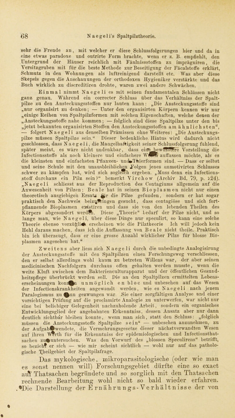 sehr die Freude an , mit welcher er diese Schlussfolgerungen hier und da in eine etwas paradoxe und outrirte Form brachte, wenn er z. B. empfiehlt, den Untergrund der Häuser reichlich mit Fäulnissstoffen zu imprägniren, die Yersitzgruben mit für die beste Methode zur Beseitigung der Fäcalstoffe erklärt, Schmutz in den Wohnungen als luftreinigend darstellt etc. Was aber diese Skepsis gegen die Anschauungen der orthodoxen Hygieniker verstärkte und das Buch wirklich zu discreditiren drohte, Avaren zwei andere Schwächen. Einmal nimmt Naegeli es mit seinen fundamentalen Schlüssen nicht ganz genau. Während ein correcter Schluss über das Verhältniss der Spalt- pilze zu den Ansteckungsstoffen nur lauten kann : „Hie Ansteckungsstoffe sind „nur organisirt zu denken; — Unter den organisirten Körpern kennen wir nur „einige Beihen von Spaltpilzformen mit solchen Eigenschaften, welche denen der „Ansteckungsstoffe nahe kommen; — folglich sind diese Spaltpilze unter den bis „jetzt bekannten organisirten Stoffen den Ansteckungsstoffen am ähnlichsten“, — folgert Naegeli aus denselben Prämissen ohne Weiteres: „Die Ansteckungs- pilze müssen Spaltpilze sein.“ Dieser bedenkliche. Hiatus Avird dadurch nicht geschlossen, dass Naegeli, die Mangelhaftigkeit seiner Schlussfolgerung fühlend, später meint, es Aväre nicht undenkbar, dass eirr^bewffSf^re Vorstellung die Infectionsstoffe als noch kleinere und einfachere W(Hwr auffassen möchte, als es die kleinsten und einfachsten Pflanzen- uncWThierformen sind. — Dass er selbst und seine Schule mit den unausbleiblichen Folgen jenes unmotivirten Schlusses schwer zu kämpfen hat, wird sich sogle^'h ergeben. „Muss denn ein Infections- stoff durchaus ein Pilz sein?“ bemerkt VirchoAV (Archiv Bd. 79, p. *24). „Naegeli schliesst aus der Peproduction des Contagiums allgemein auf die Anwesenheit \Ton Pilzen; Beale hat in seinen Bioplasmen nicht nur einen theoretisch ausgiebigen Ersatz |pr die Pilze gefunden, sondern er hat sogar praktisch den Nachweis beizn§Hngen gesucht, dass contagiöse und sich fort- pflanzende Bioplasmen exdstiren und dass sie A’on den lebenden Theilen des Körpers abgesondert werdfti. Diese „Theorie“ bedarf der Pilze nicht, und so lange man, wie Naegeli, über diese Dinge nur speculirt, so kann eine solche Theorie ebenso vorziigli#! erscheinen wie die Pilztheorie Ich Avill jedoch kein Hehl daraus machen, dass ich die Auffassung von Beale nicht theile. Praktisch bin ich überzeugt, dass er eine grosse Anzahl wirklicher Pilze für blosse Bio- plasmen angesehen hat.“ ZAveitens aber liess sich Naegeli durch die unbedingte Analogisirung der Ansteckungsstoffe mit den Spaltpilzen einen Forschungsweg verschliessen, den er selbst allerdings wohl kaum zu betreten Willens Avar, der aber seinen medicinischen Nachfolgern durchaus offen gehalten werden musste, A\renn die weite Kluft zwischen dem Bakterienculturapparat und der öffentlichen Gesund- heitspflege überbrückt werden soll. Die an den Spaltpilzen ermittelten Lebens- erscheinungen kom^Jn unmöglich en bloc und unbesehen auf das Wesen der Infectionskrankheiten angeAvandt A\rerden, wie es Naegeli nach jenem Paralogismus zu ^un gezwungen war. Hie einer sorgfältigen Analyse und einer vorsichtigen Prüfung auf die proclamirte Analogie zu unterwerfen, A\rar nicht nur eine bei beliebiger Gelegenheit nachzuholende Arbeit, sondern ein organisches Entwicklungsglied der angebahnten Erkenntniss, dessen Ansatz aber nur dann deutlich sichtbar bleiben konnte, Avenn man sich, statt den Schluss: „folglich müssen die Ansteckungsstoffe Spaltpilze sein“ — unbesehen anzunehmen, zu der AufgabÄwendete, die Vermehrungsgesetze dieser nächstverwandten Wesen auf ihren Werth für die Erkenntniss der epidemiologischen und Infectionsthat- sachen zu%untersuchen. Was den Vorwurf des „blossen Speculirens“ betrifft, so bezieh? er sich — Avie mir scheint sichtlich — wohl nur auf das patholo- gische rläieügebiet der Spaltpilzfrage. Das mykologische, mikroparasitologisclie (oder wie man es sonst nennen will) Forschungsgebiet dürfte eine so exact aut Thatsachen begründete und so sorglich mit den Thatsachen rechnende Bearbeitung wohl nicht so bald wieder erfahren. .•Die Darstellung der Ernährungs-Verhältnisse der von
