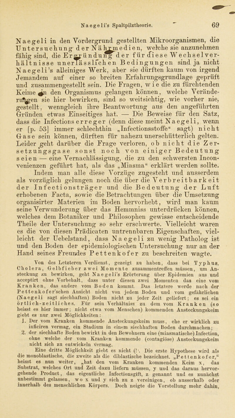 Naegeli in den Vordergrund gestellten Mikroorganismen, die Untersuchung der Näln?medien, welche sie anzunehmen fähig sind, die Eründuder für (fiese Wechselver- hältnisse unerlässlfch en Bedingungen sind ja nicht Naegeli’s alleiniges Werk, aber sie dürften kaum von irgend Jemandem auf einer so breiten Erfahrungsgrundlage geprüft und ziis am men ge stellt sein. Die Fragen, wie die zu fürchtenden Keime ^n den Organismus gelangen können, welche Verände- rungen sie hier bewirken, sind so weitsichtig, wie vorher nie, gestellt, wenngleich ihre Beantwortung aus den angeführten Gründen etwas Einseitiges hat. — Die Beweise für den Satz, dass die Infections erreger (denn diese meint Na egeli, wenn er [p. 53] immer schlechthin „Infectionsstoffe“ sagt) nicht Gase sein können, dürften für nahezu unerschütterlich gelten. Leider geht darüber die Frage verloren, oh nicht die Zer- setz uh gsgase sonst noch von einiger Bedeutung seien — eine Vernachlässigung, die zu den schwersten Incon- venienzen geführt hat, als das „Miasma“ erklärt werden sollte. Indem man alle diese Vorzüge zugesteht und ausserdem als vorzüglich gelungen noch die über die Verbreitbarkeit der Infectionsträger und die Bedeutung der Luft erhobenen Facta, sowie die Betrachtungen über die Umsetzung organisirter Materien im Boden hervorhebt, wird man kaum seine Verwunderung über das Hemmniss unterdrücken können, welches dem Botaniker und Philosophen gewisse entscheidende Theile der Untersuchung so sehr erschwerte. Vielleicht waren es die von diesen Prädicaten untrennbaren Eigenschaften, viel- leicht der Uebelstand, dass Naegeli zu wenig Patholog ist und den Boden der epidemiologischen Untersuchung nur an der Hand seines Freundes Pettenkofer zu beschreiten wagte. Von des Letzteren Verdienst, gezeigt zu haben, dass bei Typhus, Cholera, Gelbfieber zwei Momente Zusammentreffen müssen, um An- steckung zu bewirken, geht Naegeli’s Erörterung über Epidemien aus und acceptirt ohne Vorbehalt, dass unter diesen zwei Momenten das eine vom Kranken, das andere vom Boden kommt. Bas letztere werde nach der P e 11 e nk o f er’schen Ansicht nicht von jedem Boden und vom gefährlichen (Naegeli sagt siechhaften) Boden nicht zu jeder Zeit geliefert; es sei ein örtlich-zeitliches. Für sein Verhältniss zu dem vom Kranken (so heisst es hier immer; nicht etwa vom Menschen) kommenden Ansteckungskeim giebt es nur zwei Möglichkeiten: J. Der vom Kranken kommende Ansteckungskeim muss, ehe er wirklich zu inficiren vermag, ein Stadium in einem siechhaften Boden durchmachen; 2. der siechhafte Boden bewirkt in den Bewohnern eine (miasmatische) Infection, ohne welche der vom Kranken kommende (contagiöse) Ansteckungskeim nicht sich zu entwickeln vermag. Eine dritte Möglichkeit giebt es nicht (!'. Die erste Hypothese wird als die monoblastische, die zweite als die diblastische bezeichnet. „Pettenkofer,“ heisst es nun weiter, „hat den vom Kranken kommenden Keim x, das Substrat, welches Ort und Zeit dazu liefern müssen, y und das daraus hervor- gehende Product, das eigentliche Infectionsgift, z genannt und es zunächst unbestimmt gelassen, wo x und y sich zu z vereinigen, ob ausserhalb oder innerhalb des menschlichen Körpers. Doch neigte die Vorstellung mehr dahin,