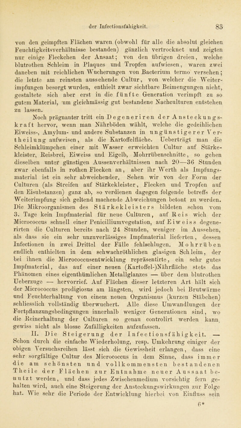 von den geimpften Flächen waren (obwohl für alle die absolut gleichen Feuclitigkeitsyerhältnisse bestanden) gänzlich vertrocknet und zeigten nur einige Fleckchen der Ansaat; von den übrigen dreien, welche blutrothen Schleim in Plaques und Tropfen aufwiesen, waren zwei daneben mit reichlichen Wucherungen von Bacterium termo versehen; die letzte am reinsten aussehende Cultur, von welcher die Weiter- impfungen besorgt wurden, enthielt zwar sichtbare Beimengungen nicht, gestaltete sich aber erst in die fünfte Generation verimpft zu so gutem Material, um gleichmässig gut bestandene Nachculturen entstehen zu lassen. Noch prägnanter tritt einDegeneriren der Ansteckungs- kraft hervor, wenn man Nährböden wählt, welche die gedeihlichen Eiweiss-, Amylum- und andere Substanzen in ungünstigerer Ver- th eilung aufweisen, als die Kartoffelfläche. Ueberträgt man die Schleimklümpchen einer mit Wasser erweichten Cultur auf Stärke- kleister, Beisbrei, Eiweiss und Eigelb, Mohrrübenschnitte, so gehen dieselben unter günstigen Aussenverliältnissen nach 20—36 Stunden zwar ebenfalls in rothen Flecken an, aber ihr Werth als Impfungs- material ist ein sehr abweichender. Sehen wir von der Form der Culturen (als Streifen auf Stärkekleister, Flecken und Tropfen auf den Eisubstanzen) ganz ab, so verdienen dagegen folgende betreffs der Weiterimpfung sich geltend machende Abweichungen betont zu werden. Die Mikroorganismen des Stärkekleisters bildeten schon vom 3. Tage kein Impfmaterial für neue Culturen, auf Reis wich der Micrococcus schnell einer Penicilliumvegetation, auf Eiweiss degene- rirten die Culturen bereits nach 24 Stunden, weniger im Aussehen, als dass sie ein sehr unzuverlässiges Impfmaterial lieferten, dessen Infectionen in zwei Drittel der Fälle fehlschlugen. Mohrrüben endlich enthielten in dem schwachröthlichen glasigen Schleim, der bei ihnen die Micrococcusentwicklung repräsentirte, ein sehr gutes Impfmaterial, das auf einer neuen (Kartoffel-)Nährfläche stets das Phänomen eines eigenthümlichen Metallglanzes — über dem blutrothen Ueberzuge — hervorrief. Auf Flächen dieser letzteren Art hält sich der Micrococcus prodigiosus am längsten, wird jedoch bei Brutwärme und Feuchterhaltung von einem neuen Organismus (kurzen Stäbchen) schliesslich vollständig überwuchert. Alle diese Umwandlungen der Fortpflanzungsbedingungen innerhalb weniger Generationen sind, wo die Reinerhaltung der Culturen so genau controlirt werden kann, gewiss nicht als blosse Zufälligkeiten aufzufassen. II. Die Steigerung der Infectionsfähigkeit. — Schon durch die einfache Wiederholung, resp. Umkehrung einiger der obigen Versuchsreihen lässt sich die Gewissheit erlangen, dass eine sehr sorgfältige Cultur des M icrococcus in dem Sinne, dass i m m e r die am schönsten und vollkommensten bestandenen T h e i 1 e der Flächen zur Entnahme neuer Aussaat be- nutzt werden, und dass jedes Zwischenmedium vorsichtig fern ge- halten wird, auch eine Steigerung der Ansteckungswirkungen zur Folge hat. Wie sehr die Periode der Entwicklung hierbei von Einfluss sein