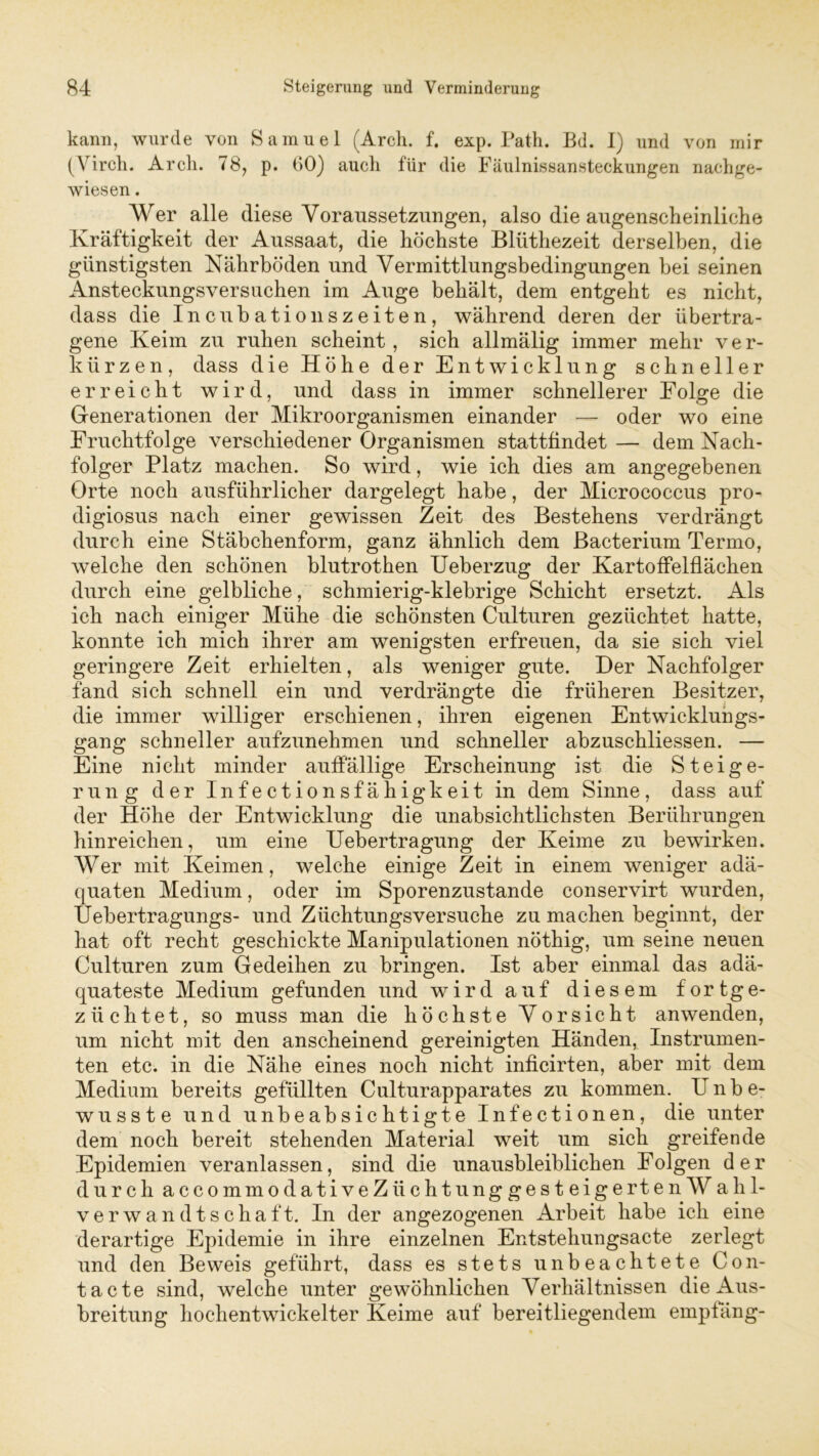 kann, wurde von Samuel (Arch. f. exp. Path. Bd. I) und von mir (Virch. Arcli. 78, p. 60) auch für die Fäulnissansteckungen nachge- wiesen . Wer alle diese Voraussetzungen, also die augenscheinliche Kräftigkeit der Aussaat, die höchste Blüthezeit derselben, die günstigsten Nährböden und Yermittlungsbedingungen bei seinen Ansteckungsversuchen im Auge behält, dem entgeht es nicht, dass die Incubationszeiten, während deren der übertra- gene Keim zu ruhen scheint, sich allmälig immer mehr ver- kürzen, dass die Höhe der Entwicklung schneller erreicht wird, und dass in immer schnellerer Folge die Generationen der Mikroorganismen einander — oder wo eine Fruchtfolge verschiedener Organismen stattfindet— dem Nach- folger Platz machen. So wird, wie ich dies am angegebenen Orte noch ausführlicher dargelegt habe, der Micrococcus pro- digiosus nach einer gewissen Zeit des Bestehens verdrängt durch eine Stäbchenform, ganz ähnlich dem Bacterium Termo, welche den schönen blutrothen Ueberzug der Kartoffelflächen durch eine gelbliche, schmierig-klebrige Schicht ersetzt. Als ich nach einiger Mühe die schönsten Culturen gezüchtet hatte, konnte ich mich ihrer am wenigsten erfreuen, da sie sich viel geringere Zeit erhielten, als weniger gute. Der Nachfolger fand sich schnell ein und verdrängte die früheren Besitzer, die immer williger erschienen, ihren eigenen Entwicklungs- gang schneller aufzunehmen und schneller abzuschliessen. — Eine nicht minder auffällige Erscheinung ist die Steige- rung der Infectionsfähigkeit in dem Sinne, dass auf der Höhe der Entwicklung die unabsichtlichsten Berührungen hinreichen, um eine Uebertragung der Keime zu bewirken. Wer mit Keimen, welche einige Zeit in einem weniger adä- quaten Medium, oder im Sporenzustande conservirt wurden, Uebertragungs- und Züchtungsversuche zu machen beginnt, der hat oft recht geschickte Manipulationen nöthig, um seine neuen Culturen zum Gedeihen zu bringen. Ist aber einmal das adä- quateste Medium gefunden und wird auf diesem fortge- züchtet. so muss man die höchste Vorsicht anwenden, um nicht mit den anscheinend gereinigten Händen, Instrumen- ten etc. in die Nähe eines noch nicht inficirten, aber mit dem Medium bereits gefüllten Culturapparates zu kommen. Unbe- wusste und unbeabsichtigte Infectionen, die unter dem noch bereit stehenden Material weit um sich greifende Epidemien veranlassen, sind die unausbleiblichen Folgen der durch accommodativeZüchtunggesteigertenWahl- verwandtschaft. In der angezogenen Arbeit habe ich eine derartige Epidemie in ihre einzelnen Entstehungsacte zerlegt und den Beweis geführt, dass es stets unbeachtete Con- tacte sind, welche unter gewöhnlichen Verhältnissen die Aus- breitung hochentwickelter Keime auf bereitliegendem empfang-