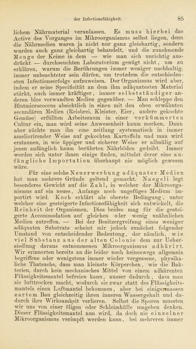 lichem Nährmaterial veranlassen. Es muss hierbei das Active des Vorganges im Mikroorganismus selbst liegen, denn die Nährmedien waren ja nicht nur ganz gleichartig, sondern wurden auch ganz gleichartig behandelt, und die zunehmende Menge der Keime in dem — wie man sich unrichtig aus- drückt — durchseuchten Laboratorium genügt nicht, um zu erklären, warum die Berührungen immer weniger nachhaltig, immer unbeachteter sein dürfen, um trotzdem die entschieden- sten Infectionserfolge aufzuweisen. Der Organismus wird aber, indem er seine Specificität an dem ihm adäquatesten Material stärkt, auch immer kräftiger, immer selbstständiger an- deren blos verwandten Medien gegenüber. — Man schleppe den Blutmicrococcus absichtlich in einen mit den oben erwähnten secundären Medien (Reisbrei, Kleister, Eier, andere gekochte Gemüse) erfüllten Arbeitsraum in einer verkümmerten Cultur ein, man wird seine Anwesenheit kaum merken. Dann aber züchte man ihn eine zeitlang systematisch in immer ameliorirender Weise auf gekochten Kartoffeln und man wird erstaunen, in wie üppiger und sicherer Weise er allmälig auf jenen anfänglich kaum berührten Nährböden gedeiht. Immer werden sich unter ihnen einige finden, mittelst derer eine an- fängliche Importation überhaupt nie möglich gewesen wäre. Eiir eine solche Neuerwerbung adäquater Medien bat man mehrere Gründe geltend gemacht. N a e g e 1 i legt besonderes Gewicht auf die Zahl, in welcher der Mikroorga- nismus auf ein neues, Anfangs noch ungefüges Medium im- portirt wird. Koch erklärt als oberste Bedingung, unter welcher eine gesteigerte Infectionsfähigkeit sich entwickelt, die Reinheit der Organismen. Dies beides mag für die gestei- gerte Accommodation auf gleichen oder wenig unähnlichen Medien zutreffen. — Bei der Besitzergreifung eines weniger adäquaten Substrats scheint mir jedoch zunächst folgender Umstand von entscheidender Bedeutung, der nämlich, wie viel Substanz aus der alten Colonie dem zur Ueber- siedlung daraus entnommenen Mikroorganismus a d h ä r i r t. Wir erinnerten bereits an die leider noch keineswegs allgemein begriffene oder wenigstens immer wieder vergessene, physika - liclie Thatsache, dass man kleinste Körperchen, wie die Bak- terien, durch kein mechanisches Mittel von einem adhärenten Flüssigkeitsmantel befreien kann, ausser dadurch, dass man sie lufttrocken macht, wodurch sie zwar statt des Flüssigkeits- mantels einen Luftmantel bekommen, aber bei einigewnassen zartem Bau gleichzeitig ihren inneren Wassergehalt und da- durch ihre Wirksamkeit verlieren. Selbst die Sporen mussten wir uns von einer öligen oder Schleimhülle umgeben denken. Dieser Flüssigkeitsmantel nun wird, da doch nie einzelner Mikroorganismus verimpft werden kann, bei mehreren immer