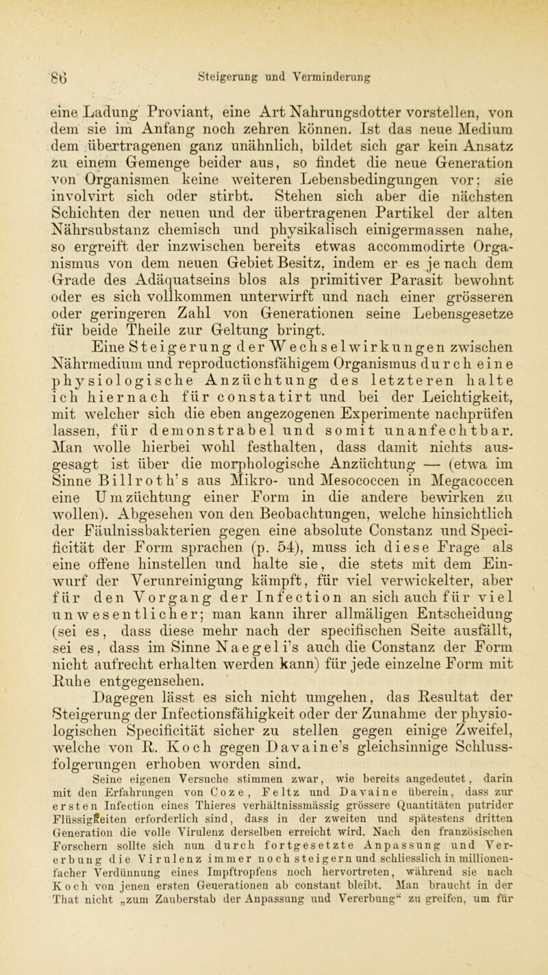 / 80 Steigerung und Verminderung eine Ladung Proviant, eine Art Nahrungsdotter vorstellen, von dem sie im Anfang noch zehren können. Ist das neue Medium dem übertragenen ganz unähnlich, bildet sich gar kein Ansatz zu einem Gemenge beider aus, so findet die neue Generation von Organismen keine weiteren Lebensbedingungen vor; sie involvirt sich oder stirbt. Stehen sich aber die nächsten Schichten der neuen und der übertragenen Partikel der alten Nährsubstanz chemisch und physikalisch einigermassen nahe, so ergreift der inzwischen bereits etwas accommodirte Orga- nismus von dem neuen Gebiet Besitz, indem er es je nach dem Grade des Adäquatseins blos als primitiver Parasit bewohnt oder es sich vollkommen unterwirft und nach einer grösseren oder geringeren Zahl von Generationen seine Lebensgesetze für beide Theile zur Geltung bringt. Eine Steigerung der Wechselwirkungen zwischen Nährmedium und reproductionsfähigem Organismus durch eine physiologische Anzüchtung des letzteren halte ich hiernach für constatirt und bei der Leichtigkeit, mit welcher sich die eben angezogenen Experimente nachprüfen lassen, für demonstrabel und somit unanfechtbar. Man wolle hierbei wohl festhalten, dass damit nichts aus- gesagt ist über die morphologische Anzüchtung — (etwa im Sinne Billrot h’s aus Mikro- und Mesococcen in Megacoccen eine U m Züchtung einer Eorm in die andere bewirken zu wollen). Abgesehen von den Beobachtungen, welche hinsichtlich der Fäulnissbakterien gegen eine absolute Constanz und Speci- ficität der Form sprachen (p. 54), muss ich diese Frage als eine offene hinstellen und halte sie, die stets mit dem Ein- wurf der Verunreinigung kämpft, für viel verwickelter, aber für den Vorgang der Infection an sich auch für viel unwesentlicher; man kann ihrer allmäligen Entscheidung (sei es, dass diese mehr nach der specifischen Seite ausfällt, sei es, dass im Sinne Naegeli’s auch die Constanz der Form nicht aufrecht erhalten werden kann) für jede einzelne Form mit Buhe entgegensehen. Dagegen lässt es sich nicht umgehen, das Besultat der Steigerung der Infectionsfähigkeit oder der Zunahme der physio- logischen Specificität sicher zu stellen gegen einige Zweifel, welche von B. Koch gegen Davaine’s gleichsinnige Schluss- folgerungen erhoben worden sind. Seine eigenen Versuche stimmen zwar, wie bereits angedeutet, darin mit den Erfahrungen von Coze, Feltz und Davaine überein, dass zur ersten Infection eines Thieres verhältnissmässig grössere Quantitäten putrider Flüssigkeiten erforderlich sind, dass in der zweiten und spätestens dritten Generation die volle Virulenz derselben erreicht wird. Nach den französischen Forschern sollte sich nun durch fortgesetzte Anpassung und Ver- erbung die Virulenz immer noch steigern und schliesslich in millionen- facher Verdünnung eines Impftropfens noch hervortreten, während sie nach Koch von jenen ersten Generationen ab constant bleibt. Man braucht in der That nicht „zum Zauberstab der Anpassung und Vererbung“ zu greifen, um für