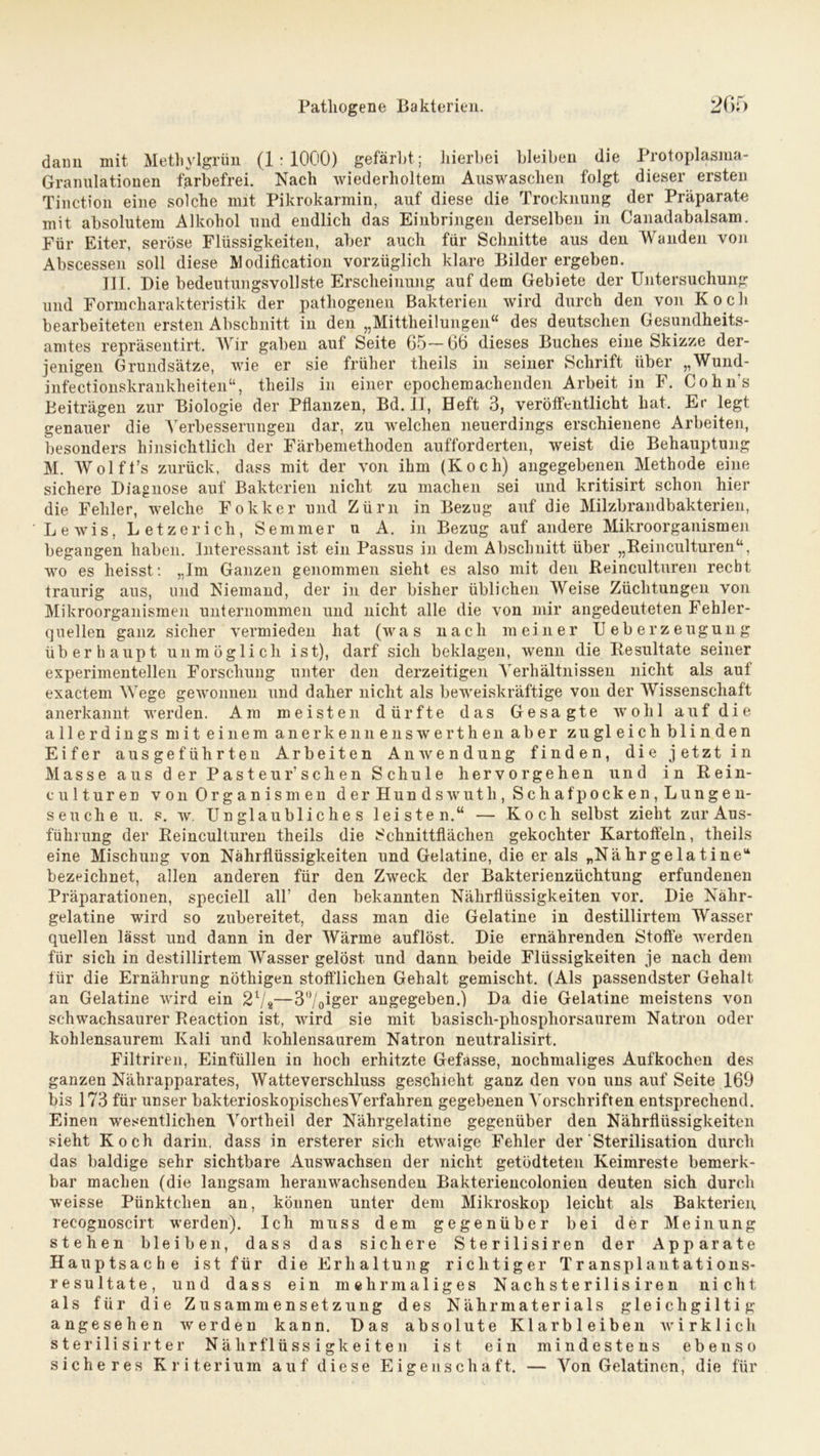 dann mit Methylgrün (1:1000) gefärbt; hierbei bleiben die Protoplasma- Granulationen farbefrei. Nach wiederholtem Auswaschen folgt dieser ersten Tinction eine solche mit Pikrokarmin, auf diese die Trocknung der Präparate mit absolutem Alkohol und endlich das Einbringen derselben in Canadabalsam. Für Eiter, seröse Flüssigkeiten, aber auch für Schnitte aus den Wanden von Abscessen soll diese Modification vorzüglich klare Bilder ergeben. III. Die bedeutungsvollste Erscheinung auf dem Gebiete der Untersuchung und Formcharakteristik der pathogenen Bakterien wird durch den von Kocli bearbeiteten ersten Abschnitt in den „Mittheilungen“ des deutschen Gesundheits- amtes repräsentirt. Wir gaben aut Seite 65—66 dieses Buches eine Skizze der- jenigen Grundsätze, wie er sie früher theils in seiner Schrift über „Wund- infectionskrankheiten“, theils in einer epochemachenden Arbeit in F. Cohn's Beiträgen zur Biologie der Pflanzen, Bd. 11, Heft 3, veröffentlicht hat. Er legt genauer die Verbesserungen dar, zu welchen neuerdings erschienene Arbeiten, besonders hinsichtlich der Färbemethoden aufforderten, weist die Behauptung M. Wolft’s zurück, dass mit der von ihm (Koch) angegebenen Methode eine sichere Diagnose auf Bakterien nicht zu machen sei und kritisirt schon hier die Fehler, welche Fokker und Zürn in Bezug auf die Milzbrandbakterien, Lewis, Letze rieh, Semmer u A. in Bezug auf andere Mikroorganismen begangen haben. Interessant ist ein Passus in dem Abschnitt über „Reinculturen“, wo es heisst: „Im Ganzen genommen sieht es also mit den Reinculturen recht traurig aus, und Niemand, der in der bisher üblichen Weise Züchtungen von Mikroorganismen unternommen und nicht alle die von mir angedeuteten Fehler- quellen ganz sicher vermieden hat (was nach meiner Ueberzeugung überhaupt unmöglich ist), darf sich beklagen, wenn die Resultate seiner experimentellen Forschung unter den derzeitigen Verhältnissen nicht als auf exactem Wege gewonnen und daher nicht als beweiskräftige von der Wissenschaft anerkannt werden. Am meisten dürfte das Gesagte wohl auf die allerdings mit einem anerkenn enswerthen aber zugleich blinden Eifer ausgeführten Arbeiten Anwendung finden, die jetzt in Masse aus der Pasteurschen Schule hervor gehen und in Rein- culturen von Organismen der Hundswutli, Schafpocken, Lungen- seuche u. s. w. Unglaubliches leisten.“ — Koch selbst zieht zur Aus- führung der Reinculturen theils die Schnittflächen gekochter Kartoffeln, theils eine Mischung von Nährflüssigkeiten und Gelatine, die er als „Nähr ge lat ine“ bezeichnet, allen anderen für den Zweck der Bakterienzüchtung erfundenen Präparationen, speciell all’ den bekannten Nährflüssigkeiten vor. Die Nähr- gelatine wird so zubereitet, dass man die Gelatine in destillirtem Wasser quellen lässt und dann in der Wärme auflöst. Die ernährenden Stoffe werden für sich in destillirtem Wasser gelöst und dann beide Flüssigkeiten je nach dem für die Ernährung nöthigen stofflichen Gehalt gemischt. (Als passendster Gehalt an Gelatine wird ein 2i/i—3°/o^Ser angegeben.) Da die Gelatine meistens von schwachsaurer Reaction ist, wird sie mit basiscli-phosphorsaurem Natron oder kohlensaurem Kali und kohlensaurem Natron neutralisirt. Filtriren, Einfüllen in hoch erhitzte Gefasse, nochmaliges Aufkochen des ganzen Nährapparates, Watte Verschluss geschieht ganz den von uns auf Seite 169 bis 173 für unser bakterioskopischesVerfahren gegebenen Vorschriften entsprechend. Einen wesentlichen Vortheil der Nährgelatine gegenüber den Nährflüssigkeiten sieht Koch darin, dass in ersterer sich etwaige Fehler der Sterilisation durch das baldige sehr sichtbare Auswachsen der nicht getödteten Keimreste bemerk- bar machen (die langsam heranwachsenden Bakteriencolonien deuten sich durch weisse Pünktchen an, können unter dem Mikroskop leicht als Bakterien recognoscirt werden). Ich muss dem gegenüber bei der Meinung stehen bleiben, dass das sichere Sterilisiren der Apparate Hauptsache ist für die Erhaltung richtiger Transplantations- resultate, und dass ein mehrmaliges Nachsterilisiren nicht als für die Zusammensetzung des Nährmaterials gleichgütig angesehen werden kann. Das absolute Klar bleiben wirklich sterilisirter Nährflüssigkeiten ist ein mindestens ebenso sicheres Kriterium auf diese Eigenschaft. — Von Gelatinen, die für