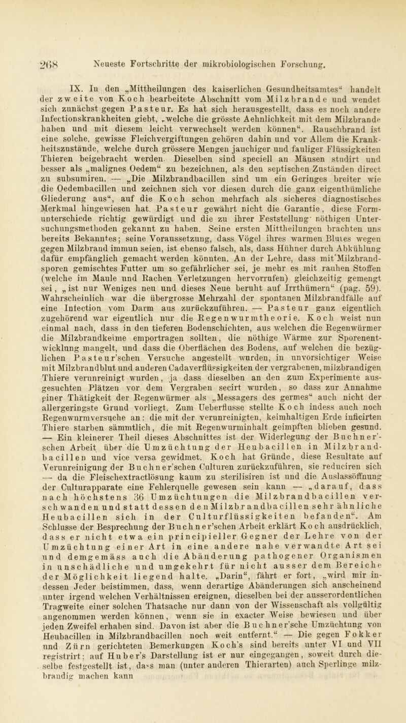 IX. In den „Mittheilungen des kaiserlichen Gesundheitsamtes“ handelt der zweite von Koch bearbeitete Abschnitt vom Milzbrände und wendet sich zunächst gegen Pasteur. Es hat sich herausgestellt, dass es noch andere Infectionskrankheiten giebt, „welche die grösste Aehnlichkeit mit dem Milzbrand^ haben und mit diesem leicht verwechselt werden können“. Rauschbrand ist eine solche, gewisse Fleichvergiftungen gehören dahin und vor Allem die Krank- heitszustande, welche durch grössere Mengen jauchiger und fauliger Flüssigkeiten Thieren beigebracht werden. Dieselben sind speciell an Mäusen studirt und besser als „malignes Oedem“ zu bezeichnen, als den septischen Zuständen direct zu subsumiren. — »Hie Milzbrandbacillen sind um ein Geringes breiter wie die Oedembacillen und zeichnen sich vor diesen durch die ganz eigentliümliche Gliederung aus“, auf die Koch schon mehrfach als sicheres diagnostisches Merkmal hingewiesen hat. Pasteur gewährt nicht die Garantie, diese Form- unterschiede richtig gewürdigt und die zu ihrer Feststellung* nöthigen Unter- suchungsmethoden gekannt zu haben. Seine ersten Mittheilungen brachten uns bereits Bekanntes; seine Voraussetzung, dass Vögel ihres warmen Bluies wegen gegen Milzbrand immun seien, ist ebenso falsch, als, dass Hühner durch Abkühlung dafür empfänglich gemacht werden könnten. An der Lehre, dass mit'Milzbrand- sporen gemischtes Futter um so gefährlicher sei, je mehr es mit rauhen Stoffen (welche im Maule und Rachen Verletzungen hervorrufen) gleichzeitig gemengt sei, „ist nur Weniges neu und dieses Neue beruht auf Irrthümern“ (pag. 59). Wahrscheinlich war die übergrosse Mehrzahl der spontanen Milzbrandfälle auf eine Intection vom Darm aus zurückzuführen. — Pasteur ganz eigentlich zugehörend war eigentlich nur die Regenwurmtheorie. Koch weist nun einmal nach, dass in den tieferen Bodenschichten, aus welchen die Regenwürmer die Milzbrandkeime emportragen sollten, die nöthige Wärme zur Sporenent- wicklung mangelt, und dass die Oberflächen des Bodens, auf welchen die bezüg- lichen P aste ur’schen Versuche angestellt wurden, in unvorsichtiger Weise mit Milzbrandblut und anderen Cadaverfliissigkeiten der vergrabenen, milzbrandigen Thiere verunreinigt wurden, ja dass dieselben an den zum Experimente aus- gesuchten Plätzen vor dem Vergraben secirt wurden, so dass zur Annahme giner Tliätigkeit der Regenwürmer als „Messagers des germes“ auch nicht der allergeringste Grund vorliegt. Zum Ueberflusse stellte Koch indess auch noch Regenwurm versuche an: die mit der verunreinigten, keimhaltigen Erde inficirten Thiere starben sämmtlich, die mit Regenwurminhalt geimpften blieben gesund. — Ein kleinerer Theil dieses Abschnittes ist der Widerlegung der Buchn er- sehen Arbeit über die Um Züchtung der Heubacillen in Milzbrand- bacillen und vice versa gewidmet. Koch hat Gründe, diese Resultate auf Verunreinigung der Bucliner’schen Culturen zurückzuführen, sie reduciren sich — da die Fleiscliextractlösung kaum zu sterilisiren ist und die Auslassöffnung der Culturapparate eine Fehlerquelle gewesen sein kann — „darauf, dass nach höchstens 36 Umzüchtungen die Milzbrandbacillen ver- schwanden und statt dessen den Milzbrandbacillen sehr ähnliche Heubacillen sich in der Culturflüssigkeiten befanden“. Am Schlüsse der Besprechung der Buchner’schen Arbeit erklärt Koch ausdrücklich, dass er nicht etwa ein principieller Gegner der Lehre von der Umzüchtung einer Art in eine andere nahe verwandte Art sei und demgemäss auch die Abänderung pathogener Organismen in unschädliche und umgekehrt für nicht ausser dem Bereiche der Möglichkeit liegend halte. „Darin“, fährt er fort, „wird mir in- dessen Jeder beistimmen, dass, wenn derartige Abänderungen sich anscheinend unter irgend welchen Verhältnissen ereignen, dieselben bei der ausserordentlichen Tragweite einer solchen Thatsache nur dann von der Wissenschaft als vollgültig angenommen werden können, wenn sie in exacter Weise bewiesen und über jeden Zweifel erhaben sind. Davon ist aber die Buchner’sche Umzüchtung von Heubacillen in Milzbrandbacillen noch weit entfernt.“ — Die gegen Fokker und Zürn gerichteten Bemerkungen Koch’s sind bereits unter VI und VII registrirt; auf Hubers Darstellung ist er nur eingegangen, soweit durch die- selbe festgestellt ist, da>s man (unter anderen Thierarten) auch Sperlinge milz- brandig machen kann