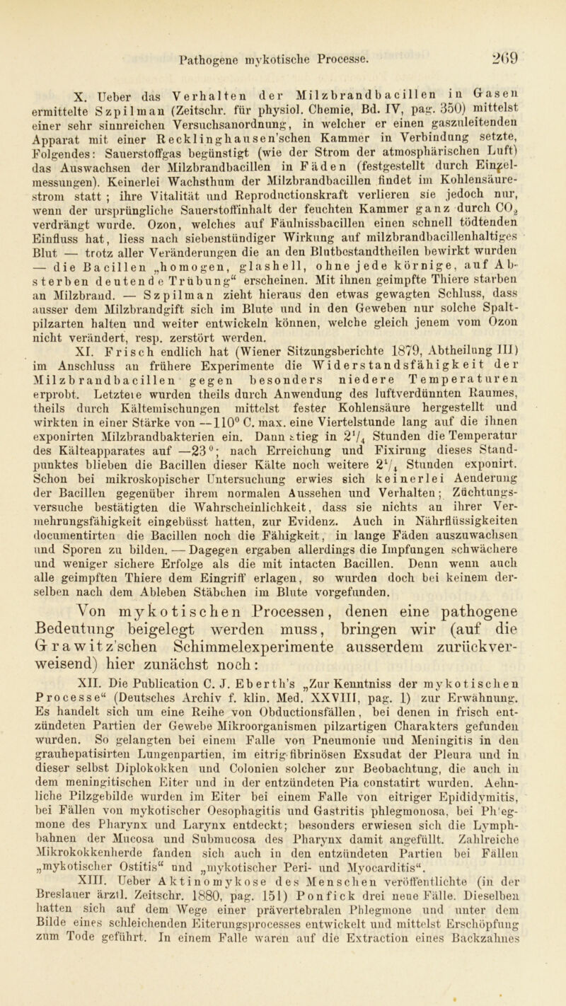 Pathogene mykotische Processe. 2(>9 X. Ueber (las Verhalten der Milzbrandbacillen in Gasen ermittelte Szpilman (Zeitschr. für physiol. Chemie, Bd. IV, pag. 350) mittelst einer sehr sinnreichen Versuchsanordnung, in welcher er einen gaszuleitendeu Apparat mit einer Recklinghausen’schen Kammer in Verbindung setzte, Folgendes: Sauerstoffgas begünstigt (wie der Strom der atmosphärischen Luft) das Auswachsen der Milzbrandbacillen in Fäden (festgestellt durch Ein^el- messungen). Keinerlei Wachsthum der Milzbrandbacillen findet im Kohlensäure- strom statt ; ihre Vitalität und Reproductionskraft verlieren sie jedoch nur, wenn der ursprüngliche Sauerstoffinhalt der feuchten Kammer ganz durch C0.2 verdrängt wurde. Ozon, welches auf Fäulnissbacillen einen schnell tödtenden Einfluss hat, liess nach siebenstündiger Wirkung auf milzbrandbacillenhaltiges Blut — trotz aller Veränderungen die an den Blutbestandtheilen bewirkt wurden — die Bacillen „homogen, glashell, ohne jede körnige, auf Ab- sterben deutend e Trübung“ erscheinen. Mit ihnen geimpfte Thiere starben an Milzbrand. — Szpilman zieht hieraus den etwas gewagten Schluss, dass ausser dem Milzbrandgift sich im Blute und in den Geweben nur solche Spalt- pilzarten halten und weiter entwickeln können, welche gleich jenem vom Ozon nicht verändert, resp. zerstört werden. XI. Frisch endlich hat (Wiener Sitzungsberichte 1879, Abtheilung III) im Anschluss an frühere Experimente die Widerstandsfähigkeit der Milzbrand bacillen gegen besonders niedere Temperaturen erprobt. Letztei e wurden theils durch Anwendung des luftverdünnten Raumes, theils durch Kältemischungen mittelst fester Kohlensäure hergestellt und wirkten in einer Stärke von —110° C. max. eine Viertelstunde lang auf die ihnen exponirten Milzbrandbakterien ein. Dann stieg in 274 Stunden die Temperatur des Kälteapparates auf —23°; nach Erreichung und Fixirung dieses Stand- punktes blieben die Bacillen dieser Kälte noch weitere 21/* Stunden exponirt. Schon bei mikroskopischer Untersuchung erwies sich keinerlei Aenderung der Bacillen gegenüber ihrem normalen Aussehen und Verhalten; Züchtungs- Versuche bestätigten die Wahrscheinlichkeit, dass sie nichts an ihrer Ver- mehrungsfähigkeit eingebüsst hatten, zur Evidenz. Auch in Nährflüssigkeiten documentirten die Bacillen noch die Fähigkeit, in lange Fäden auszuwachsen und Sporen zu bilden. — Dagegen ergaben allerdings die Impfungen schwächere und weniger sichere Erfolge als die mit intacten Bacillen. Denn wenn auch alle geimpften Thiere dem Eingrift' erlagen, so wurden doch bei keinem der- selben nach dem Ableben Stäbchen im Blute vorgefunden. Von mykotischen Processen, denen eine pathogene Bedeutung beigelegt werden muss, bringen wir (auf die Gr r a w it z sehen Schimmelexperimente ausserdem zurückver- weisend) hier zunächst noch: XII. Die Publication C. J. Eberth’s „Zur Kenntniss der mykotischen Processe“ (Deutsches Archiv f. klin. Med. XXVIII, pag. 1) zur Erwähnung. Es handelt sich um eine Reihe von Obductionsfällen, bei denen in frisch ent- zündeten Partien der Gewebe Mikroorganismen pilzartigen Charakters gefunden wurden. So gelangten bei einem Falle von Pneumonie und Meningitis in den grauhepatisirten Lungenpartien, im eitrig fibrinösen Exsudat der Pleura und in dieser selbst Diplokokken und Colonien solcher zur Beobachtung, die auch in dem meningitischen Eiter und in der entzündeten Pia constatirt wurden. Aelm- liche Pilzgebilde wurden im Eiter bei einem Falle von eitriger Epididymitis, bei Fällen von mykotischer Oesophagitis und Gastritis phlegmonosa, bei Ph'eg- mone des Pharynx und Larynx entdeckt; besonders erwiesen sich die Lymph- bahnen der Mucosa und Submucosa des Pharynx damit angefüllt. Zahlreiche Mikrokokkenherde fanden sich auch in den entzündeten Partien bei Fällen „mykotischer Ostitis“ und „mykotischer Peri- und Myocarditis“. XIII. Ueber Aktinomykose des Menschen veröffentlichte (in der Breslauer ärztl. Zeitschr. 1880, pag. 151) Ponfick drei nene Fälle. Dieselben hatten sich auf dem Wege einer prävertebralen Phlegmone und unter dem Bilde eines schleichenden Eiterungsprocesses entwickelt und mittelst Erschöpfung zum Tode geführt. In einem Falle waren auf die Extraction eines Backzahnes